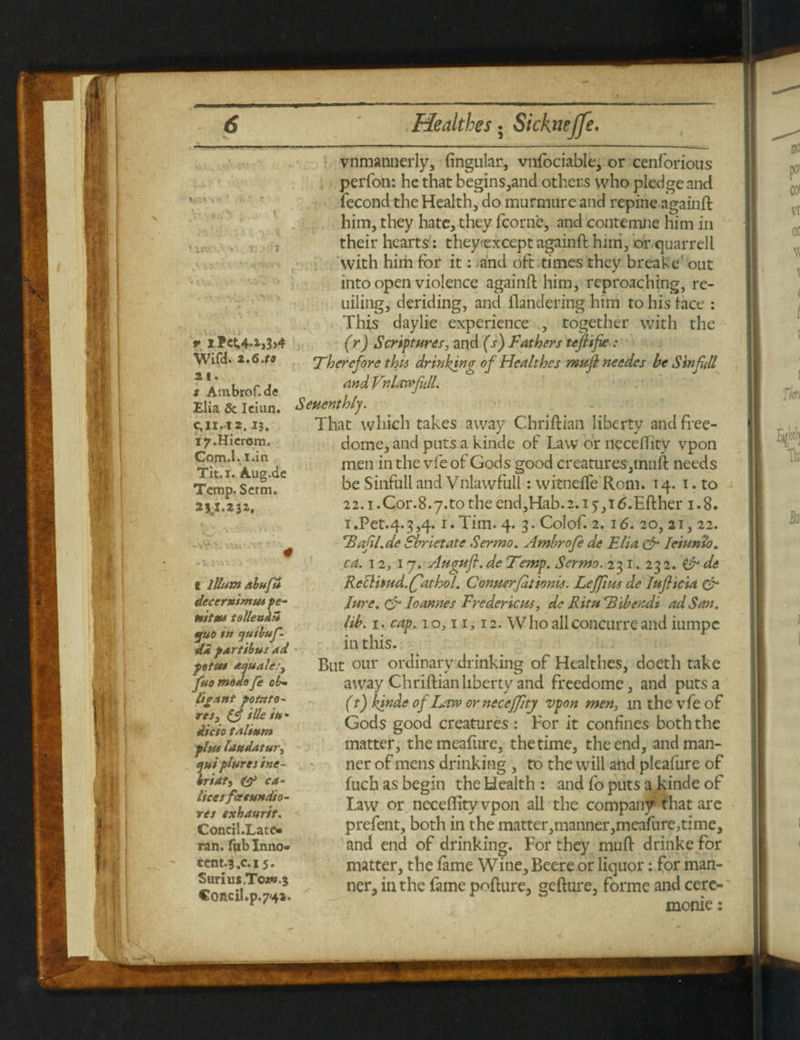 vnmannerly, lingular, vnfociable, or cenforious perfoti: he that begins,and others who pledge and fecond the Health, do murmure and repine againffc him, they hate, they fcorne, and contemne him in their hearts: theyexcept againft him, or quarrell with him for it: and oft times they breake' out into open violence againft him, reproaching, re- uiling, deriding, and ftandering him to his face : This daylie experience , together with the (r) Scriptures, and (s) Fathers tefiifie : Therefore thu drinking of Healthes rnufl needes be Sinfill and VnhwfiJL Seuenthly. That which takes away Chriftian liberty andfiee- dome, and puts a kinde of Law or ncceftity vpon men in the vfeof Gods good creatures,inuft needs be Sinful! and Vnlawfull: witnefte Rom. 14. 1. to 22. i.Cor.S.y.to the end,Hab.2.i 5,i6.Efther 1.8. i.Pet.4.3,4.1. Tim. 4. 3. Colof. 2.16. 20, 21, 22. *Bafl.de Sbrietatc Sermo. Ambrofe de Elia (dr Jeiunfa. ca. 12, 17. Augufi. de Temp. Sermo. 231.232.& de Rcclitud.ffathol. Conner (at ionit. Leffius de JuJHcia & Jure. & Joannes Frederic us, de Ritu Tibeudi ad San. lib. 1. cap. 10,11,12. Who all concurre and iumpc in this. But our ordinary drinking of Healthes, doeth take away Chriftian liberty and freedome, and puts a (t) kinde of Law or neccffitj vpon men, m the vfe of Gods good creatures: For it confines both the matter, themeafure, the time, the end, and man¬ ner of mens drinking , to the will and pleafure of fuch as begin the Health : and fo puts a kinde of Law or neceftityvpon ail the company that are prefent, both in the matter,manner,meafure,time, and end of drinking. For they muft drinke for matter, the fame Wine, Beere or liquor: for man¬ ner, in the fame pofture, gefture, forme and cere- monie: n-1 - It r. 1 *' : / 4'i w X ‘irf. ' i; J * I' . • U v <> V 1 Pct.4.i,3>4 Wifd. 2.6.to 21. s Ambrof.de Elia & Ician. c, 11.12.13. l7.Hicrom. Com.l. I.in Tit. 1. Aug.de Temp. Serm. 2*1.232. . c Ilium alufi decerximus pe- uitm toUenhZ fUO in cjuibuf- di partibus ad fetus sujuale.') fuomodofe ob~ lig.tnt potato- rcs3 (A ide in* die to t.ilium plus landatur, t/ui plures ine- briati & ca- licet fcecundio- res exhaurit. Concil.Late- ran. fub Inno¬ cent. 3,c.i 5. Surius.Tcjw.s Concil.p.7'4*.