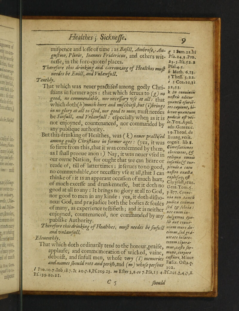 1 Healthes • SickneJJe, mifpence and Ioffe of time : as Bafill, aimbrofe^Au- g x 12 -1 gufline, PUnit, loannes Frtdencm, and others wit- Pfa.24.3.Pro. neffe, in the fore-quoted places. 23*5-Ifa.j^.z Therefore this drinking and carrouzin? of Healthes muft needes be Entll, and Vnlawfull, * Thcffi 6 **' Tenthly. , iCor. 10,31 That which was neuerpra&ifedamong godly Chri- 32,33. ftians in former ages: . that which femes to (g) no k In ?•”***** good, no commendable, nor neceffary 1>fi at all: that no^r^ J^,tur_ which doth(h)much hurt and mifchief,but (#)brings Vcs’capntnt'll- in no glory at all to Cjod, nor good to mem, muff needes bitur quantum be Sinfull, and Vnlawfull: efpecially when as it is P^/cis e(l yti- not enjoyned, countenanced, nor commanded by ^•Tert‘AP°I- any publique authority. * 7 ^ThSIrfdc But this drinking of Healthes, was (4) neuer prattifed Euang'veriJ among godly Chrijltans in former ages: (yea, it was cognit, lib g. fo farre from this,that it was condemned by them, C'amefiati°”e* as I fhall prooue anon :) Nay, it was neuer vfed in thr.tet*te5> & our owne Nation, for ought that we can heareor ZfanU^tlr- reade of, till of latter times: it femes to no good, pitudo* cam no commendable,nor neceffary vfeat all,that I can ”Bfir0 exafia thinke of: it 1 s an apparant occafion of much hurt efflo^d of much exceffe and' drunkenneffe, but it doth no Gent.TomT* good at all to any: It brings no glory at all to God, p 877. Co»u,'~ nor good to men in any kinde : yea, it doth difho- uia nour God, and prejudice both the bodies &foules PudicA co/imus of many, as experience teftifieth; and it is neither enjoyned, countenanced, nor commanded by any duhemus e™- pub like Authority. /* aut ceu'h Therefore thii drinking of Healthes, mufl needes bejinfull u,um >nero du- and vnlawfull, cimta^edgra- Eleuenthly. vttatehtjart- That which doth ordinarily tend to the honour,praife, mw,dftofer- applauiej and commemoration of wicked, vaine, mt>ne,corpore deboift, and finfull men, vvhofe very (l) memories andnames fbould rott andperifb,md (m) rthofeperfons ^]IX‘ oaa-P- tCw-zl'zf'1*'7'* ^c•7■8•P^•IO!, 13- ” Efl«3 .*•» 7.Pfi.iS-4-MX!)I.S>4»7J*. C 5 fbould