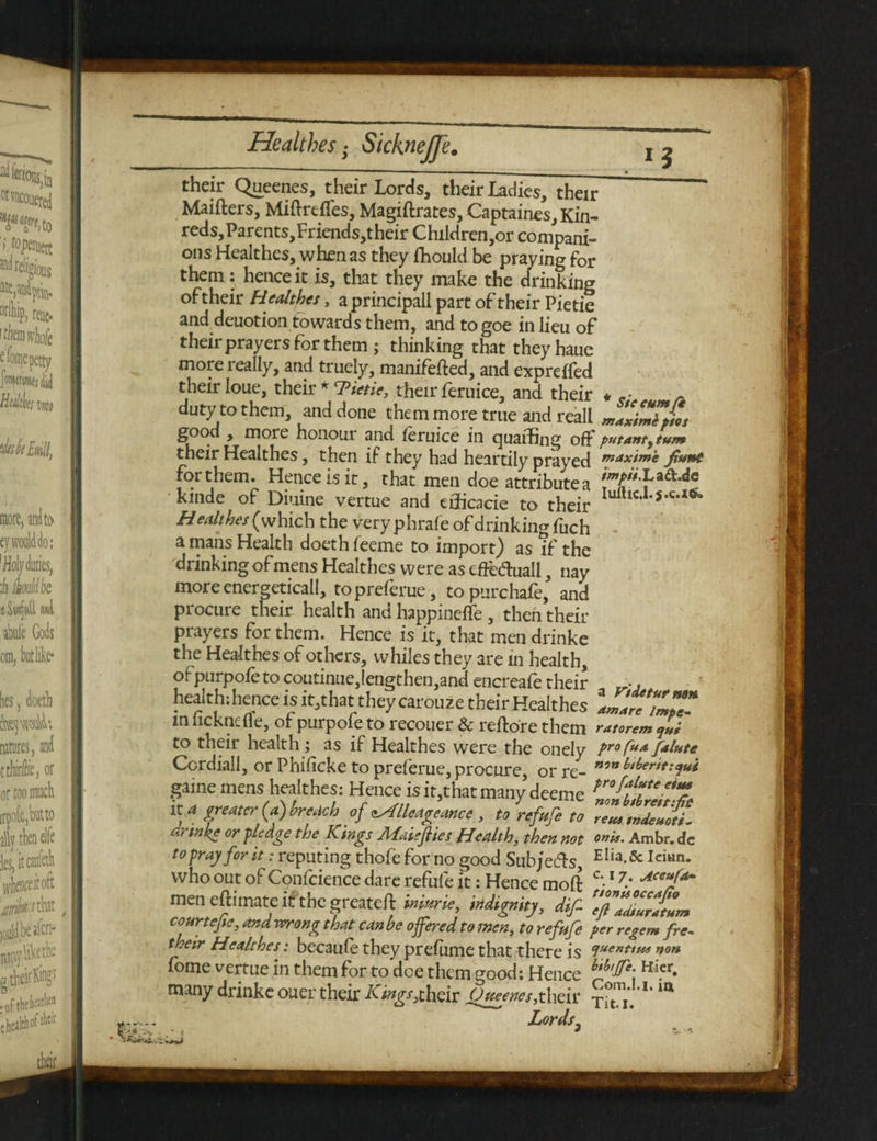 *5 their Queenes, their lords, their ladies, their  Maifters, Miftrtffes, Magiftrates, Captaines, Kin- reds, Parents,Friends, their Children,or compani¬ ons Healthes, when as they fhould be praying for them: hence it is, that they make the drinking oftheir Healthes, a principall part of their Pietie and deuotion towards them, and togoe in lieu of their prayers for them; thinking that theyhaue more really, and truely, manifefted, and expreffed their loue, their * 7Hetie, their feruice, and their * „• duty to them, and done them more true and reall mZimTpiot good , more honour and feruice in quaffing off putantytum their Healthes, then if they had heartily prayed maxtme fiunt for them. Hence is it, that men doe attribute a kinde of Diuine vertue and efficacie to their Iuftlc,1-s*ca<Fa H ealthes (which the very phrafe of drinking fuch • a mans Health doeth feeme to import) as if the drinking of mens Healthes were as efreftuall, nay more energetical!, topreferue, topurchafe, and procure their health and happineffe , then their prayers for them. Hence is it, that men drinke the Healthes of others, whiles they are in health, or purpofe to coutinue,lengthen,and encreafe their health;hence is it,that they carouze their Healthes Imlre'ZZ* m lickncfle, of purpofe to recouer & reftore them ratorem qli to their health; as if Healthes were the onely pr°Cua/flute Cordiall, or Phificketopreferue,procure, or re- n™l,l>er game mens healthes: Hence is it,that many deeme tro ffuLte eii? it a greater (a) breach of <tXlleageance , to refufe to TZtJZZti. drinke or pledge the Kings Mate flies Health, then not onM' Ambr. <fc to pray for it: reputing thofe for no good Subjects, Elia-& Iciun* who out of Confcience dare refufe it: Hence moft c'-17' Aceu/*~ menefcitnateitthegrcatefl miurie, indignity, dif- 'efiZiZltZ courtefle, and wrong that can be offered to men, to refufe per regem fre~ their Healthes: becaufe they prefume that there is ciuenttt*s non fome vertue in them for to dee them good; Hence btb,^e\ Hicr* many drinke ouer their /Oftheir Oveenes,their ^1.'** Lords.
