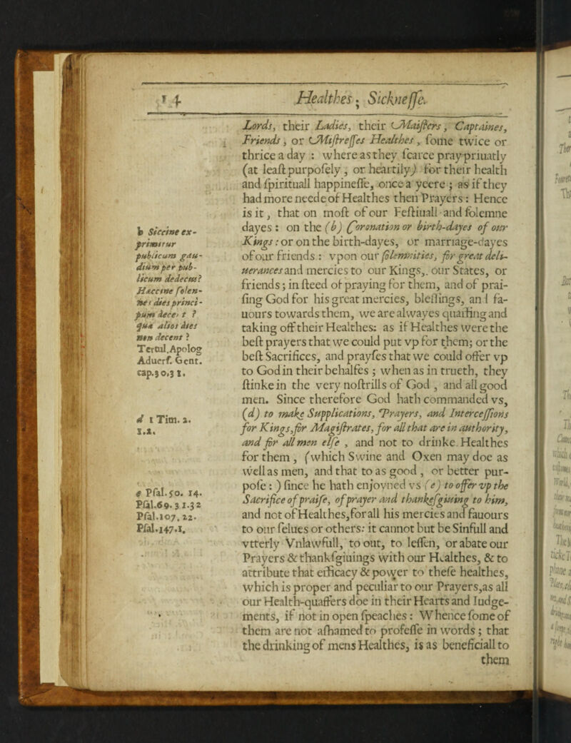 Lords, their Ladies, their LMaifters, Captaines, Friends, or CMiflreffes Healthes, fome twice or thrice a day : where as they fcarce praypriuatly (at leadpurpofely, or heartily) for their health and fpirituall happineffe, once a ycere ; as if they had more needeof Healthes then Prayers: Hence is it that on mod of our Fediuall • and folemne dayes : on the (b) (Coronation or birth-dayes of our Kings: or on the birth-dayes, or marriage-dayes of our friends : vpon our fileninities, fir great deli- iterances and mercies to our Kings,, our States, or friends; in deed of praying for them, and of prai- fingGodfor his great mercies, bleflings, an l fa- uours towards them, we are alwayes quaffing and taking off their Healthes: as if Healthes were the bed prayers that we could put vp for them; or the bed Sacrifices, and prayfes that we could offer vp to Godin their behalfes ; when as in trueth, they dinkein the very nodrills of God, and all good men. Since therefore God hath commanded vs, (d) to make Supplications, Frayers, and Interceffions for Kings,fir ALagiflrates, for all that are in authority, and fir oilmen elfe , and not to drinke. Healthes for them, (which Swine and Oxen may doe as well as men, and that to as good , or better pur- pole : ) fince he hath enjoyned vs (e) toofervpthe Sacrifice ofpraife, of prayer and tbankefgiutng to him, and not of Healthes, for all his merciesand fauours to our felues or others: it cannot but be Sinfull and vtterly Vnlawfull, to out, to leffen, or abate our Prayers &thankfgiuings with our Healthes, & to attribute that efficacy &povver to thefe healthes, which is proper and peculiar to our Prayers,as all our Health-quaffers doe in their Hearts and Judge¬ ments, if not in open {peaches: Whence fome of them are not alhamedto profeffe in words; that the drinking of mens Healthes, is as beneficiall to them