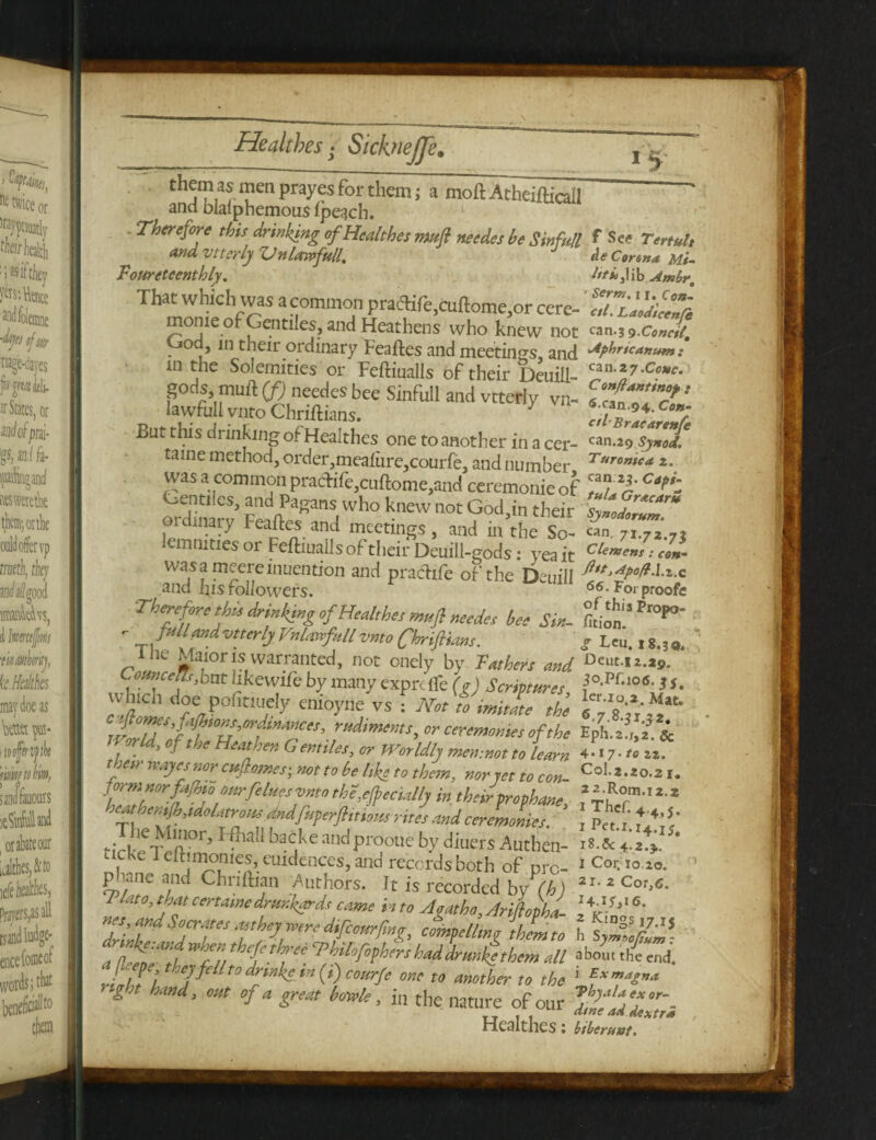 th^nj^ayes for them; a moft Atheifticall and blalphemous ipeach. Therefore this drinking of Health es rmfl needes be Sin full f See Tertult and vttcrly Vn law full, J Ae Conn* Mi. JPouretcenthly. htuFAo.Ambr. That which was a common prattfe.cuftome.or cere- eTSXli mome of Gentiles, and Heathens who knew not ran.3 9.Ceneil. . in their ordinary Feaftes and meetings, and 'APfir*c*rtum: 111 tne Solemities or Feftiualls of their Deuill- cza-27-Cc»c- gods muft(fj needes bee Sinfull ana vtteriy vn- lawftill vnto Chriftians. 7 But this drinking of Healthes one to another in a cer- 'an .i9Sj*od. tame method, order,meaiure,courfe, and number *• was a common praclife,cuftome,and ceremonieof TJ ? CT: £2“Pagans who knew not God.in their sfZtT diary Feaftes and meetings, and in the So- can. 71.72.7? lemmties or Feftiuails of their Deuill-gods: yea it cle™e»* •’ «*- was a meereinuention and prachfe of the Deuill ^tt>AP°dA.x.c and his followers. 66• Forproofc Therefore t his drinking of Healthes mufl needes be, Sin. ftl™”**0- - _ full and vtterly Vnlavtfiill vnto Chriftians. g Leu. ,8.,,,.  ihe Maoris warranted, not onely by Fathers and Deut-« w u j bnt hhewde by many exprdfe (g) Scriptures Ti0-Pf*106- 3S. vvhich doe pofitiuely enioyne vs : Not to imitate the or ceremonies of the EpL' ,,ti World,oj t he Heathen Gentiles, or Worldly men-.mt to learn 4.17 •«». thesr wayesnor cujhattes; not to be like to them, nor set to con Co| a.«.2 form norfi,fb,0Mrfihqs vnto the,efrccullj in. their frophane f aeataensfi,,Matrons and.fnperftitHolt, rites and ceremonies. ’ , Pet 1 til,' ‘irk'e T^n1°r’ * backe andprooiie by diuers Authen- iZZ ' , e 1 eltimomes, euidences, and records both of nrc- 1 Cor- i° ^o. 1 phane and Chniban Authors. It is recorded by YA) 2I-2Cor^ 7 at°3 jf certamedrunkards came into Agatha, Ariflopha- 7LT?lYTs7fTmdFmrr,nZ’ ^‘imfhLt, HlZfdJ. a lt d S, hfthr. ^fiptxrshad drurike them all tl end. / , l l Cjf‘ -t0 drinhc to (,) courfe one to another to the 1 *xm*S”a night hand, out of a great bottle, i„ the nature of our y,hyuff-. Healthes: btberuut.