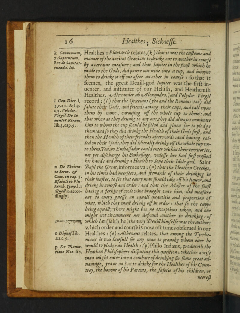 k Coimtuiuvfy 7. Sup/tntum, Sec keSamtat. tutnda. Itb. 1 GenDier.X, S.e.n. 8c I.3. c.3. Poltiir. Vtrgtl De In uentar Return, lib.3,cap.j. a T>e Ebrieta- teSerm. Cum. in cap. f. Efaia.Sec Plu¬ tarch. Sjmp. l.i 1. accor¬ dingly. o DitjntfYib. 2 2.C.5. p De Vlanfa- tionc Nee. lib. Healthes : Plurtarch relates^ (kj that it was the cufiomeand manner of the ancient Grecians to drinke one to another in courfe by a certaine meafure : and that Iupiter in thefeafl which he made to the Gods, didpowre out wine into acup3 and inioyne them to dr in he it ojf one after an other in courfe : lb that it feemes, the great Deuill-god Inpiter was the firft in- uencer, and inftituter of our Hellifh, and Heathenifli Healthes. ^Alexander ab Alexandra, ■ and Poly dor Jirqil record : (7 ) that the gracians {y ea and the Romans too) did falute their Gods, and friends among their cups, and call vpon them by name , cstroufing off the whole cup to them: and that when as they drunke to any one,they did alwayes nominate him to whom the cup fhould be filed and giuen for to pledae thcm:andfo they did drinke the Health of their Gods fir/}, and then the Health of theirfriendes afterwards :and hauing cal¬ led on their gods,they did liber ally drinke offthe whole cup vn- to them.Tea.no Emba/fador could enter within their territories, nor yet difeharge his Smbaffage, vn/ejfe hec had firj} wafted hie hands and drunke a Health to Joue their Idole god. Saint ‘Baftl the great,\nformes vs: (») that the Heathen Greeks, in his times had ouerfeers, and fewards of their drinking in their feafles, to fee that euery man fhould take off his Honor,and drinke in courfe and order: and that the Mafier of the feafi ha-ai tg a ferkjn cfcoole wine brought vnto him, did meafure out to euery gueffe an ecjuall quant it ie and proportion of wine, which they mttfi drinke off in order : that fo the cupps being equals, there might bee no exceptions taken, and one might not circumuent nor defraud another in drinking: of which law( faith he )the very rDeuill himfelfe was the author: which order and courfe is now oft times obferued in our Healthes : (0) zAthenaus relates, that among the Tyrrhe¬ nians it was larwfull fir any man to prouoke whom euer he would to pledge an Health : (p) Philo Judams, produceth the Heathen Phihfophers disfiuting this quefiim ; whether a wife man might enter into a combat e of drinking fir fome great ad- uantage, yea or no ? as to drinke for the Healthes of his Coun¬ trey, the hononr of his Parents, the fafetie of his children, or ncered