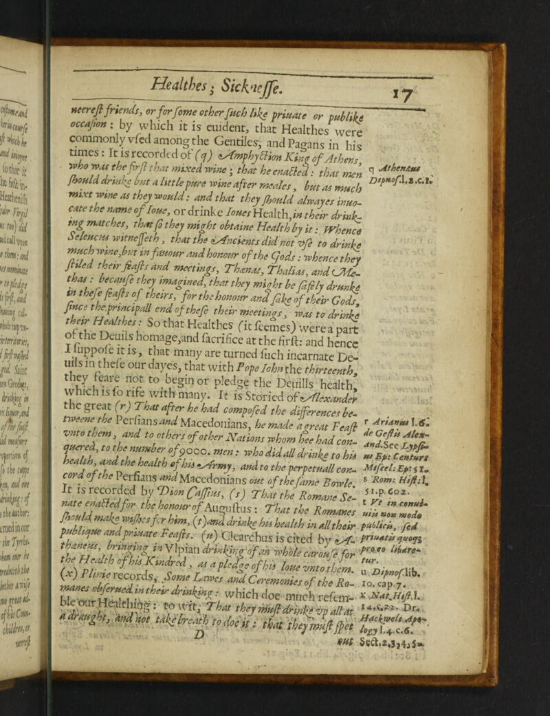1 aa—■■ neerefi friends, orforfome other fitch like~priuate or ~publike occajton; by which it is euident, that Healthes were commonly vfed among the Gentiles; and Pagans in his times: It is recorded of (cf) cAmphyblion Kin? of Athens who was the fir (l that mixed wine; that he enabled: that men Ihould drinke but a little pure wine after meales, but as much rmxt wme as they would: and that they Jbonld alwayes inuo- cate the name ofloue, or drinke hues Health, in their drink¬ ing matches, that fo they might obtame Health by it: whence SeleucHs witnejfeth, that the Ancients did not He to drinke much wine3 but in fauour and honour of the fads: whence they Jhled their Jeafts and meetings, Thanas, Thalias, andUMe- thas : becaufc they imagined, that they might be filfily drunks in theje fiafls of theirs, for the honour and feke of their Gods fince the.principal end ofthefe their meetings, was to drinke thirHealthes: So that Health* fit feemes) were a pa* of the Demis homage,and facrifice at the firft: and hence I luppofe it is, that many are turned fuch incarnate De¬ mis in thele our dayes, that with Popelohn the thirteenth, thVhaVf n°r to beSInor P!e% tHe Dcuills health, vvhich is fonfcwith many. It is Storied of Alexander the great (r) That after he had compofed the differences be¬ tween the Per fans and Macedonians, he made a treat Fea(l vnto them, and toothers of other Nations whom te had con¬ quered, to the number of9000. ; who did all drinke to his heahh and the health of his tArmy, and to the perpemall con- co, ; oft be Persians W Macedonians out of the fame Bowie It is recorded by Vion fatf*,, (,) Tim,he RommeSe- mte enaOedforthehonourof Au?i]ftus: That the Romanes Should makersfcr him, (,)md drinke b„ health inalltheir pthliojue andprtuate Feafis. («) Clearchas is cited by.^f- (x) Rlinierecords, Some Lame, andCeleLTeslfthlTo'- fiEllfa refen- q Athen&ta Dtp*of.\,txA, m r Aria»tu\,6'm de Geftii Alex- and. See Lypfim tu Ep: Censure Mi feel: Ep‘. i r. S Rom: 5 l.p- 602. t Vt in conus- uits non mod* public*, fed priuatis e/uot]| ■proeo l/lere- tur. u DipnofMb. lo. cap.7. X NatMtfiK Harfgtrelt Apt-* logj I.4.C.6.