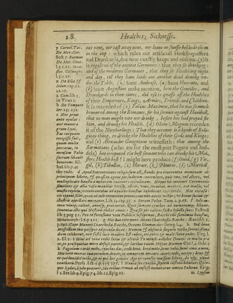H.17. a Cow.lib 1. in Titus 1. b De Tempore Ser.ii 1 232. c Nec prtus grata Lyai, fat cuicfuam tettgifefuit, juam multn feccAtus, In y Cornel.Tac. out none, nor caftavcay none, nor leauc nofritsffebehinde them De Mor.Ger. tn the cup : which rules our artificial! Health-quafters ^De Jior 6Gent aucl Drunkards,doe now exactly keepc and obferuc.(j)It I.3 .c.i 2Muff- is regiftred of the ancient Gcr manes : that they ft drinking fter. Cofmogr: andofthcmodcrne Germanes , that they ft Hcalthing night L3.C.27. any day , till they haue hade one another dead drunke vn- dcr theTable. (z.) Saint Antbrofe, (a) Saint Hurome, and etun.cap.i 1. ^ SaiiTt Augufiine make mention, how the (fentiles, and Drunkards in their times , did zfe to ejuajfe off the Healthes of their Emperours, Kings, zArmies, Friends and (fhildren. It is recorded of (c) Fabius Maximus, that he wasfo much honoured among the Romanes, fir hit feruice againf Handrail, ante epultu : that no man might eate nor drinke , befre hee hadprayed fir antmunera him, and drunke his Health, (d) Olaus Lalfagnus rccordes it of the Norther lings : That they account it a kfnde of Reli¬ gious thin?, to drinke the Healthes of their Cjods and Kings: and (e) Alexander Guagninus witnefleth : that among the Sarmatians (who are for the mod part Pagans and Infi- menfam folio dels) hee is reputed the befl feruant who can drinke his <JMaE ptcrum hbautt jfq.s yeft > ] hCre produce (f)Ouid,(g) Vir. ItaUib^.at (Jo)Tibullus, (i) Horace, (fif) Elautus, (l) CMartinll, the ende. d ApudSeptentriones religiofunt e(l, ftando pro reuerenttA numinum ah prtneipum btbere, fjf yuaf tn ageneper fudorem contendere, puts yno, yetaltero, yel multtpltcdto hau/lu amphoram euacuet capitolinam. Neyue his content! Ceremoniis fimtltter & Alia, yafaminibus yrrifa, dllata, ytno, ceru/ttA, ntedene, Aut mulfo,yel mu fto replete, ccnutuanttbut ad ayuales hdufti+s exhtbe.tnf exp'tnnda. Net excufd ■ ito opponifolet,yuod tn tali cermmineprouocatus non exe.it yiflcrr; yt bonus focine & iHuftrii Appellsri ntereatur.'L\byxX3\)^7- e Rerum Volon. Tom.2. p.<^8. f Sole m- men ytnoy-, cAlent, annsfa-, pracantur, Cutset fumant cyathos ad numerumy, bibunt. Inuenta* illic yui Neft oris ebtbat annos : fuafit per c Alices fa ft a Sybt/la fuos: Faftoru lib.3.pag si. Pro te fortifiimc yotn Publica fufeiptmus i Bacchi tibi fumimas haufus, Mctamorph? 1.7-p 121. g Hie Auo rttemero libant Charchefiu Baecho: jEnrid:!. J. p.191. Cdpt JUtronit Charchefta Baccbi, Occano libemus ait: Georg I.4. h Sed bene Mefjallam fua tyuifaue adpocula dtcat: Nemen & abfentis ftngula yerbafonent.VtnA dsem celebrent, non feftd luce ntadere Eft rubor, err antes & male ferre pedes. E' eg. 1. %. El.I. i tiinend ytna redtt lattes alteris Te menfis adhtbet Deum: te multn pro. $e,te pro feyuttur mero defufopaterisfjf lArtbus tuum.Mifcet Numen Car.',4.Ode.5 k Pdgnium tar Ac mtht, cjAthos das, cedo bene, bene mtht,bene y obis,bene arnica mea. Hoc men man us tua poculum donat-,yt amanttm am anti decettcede, accipe : bene 9t tjuitnuidet mthtei sjtti hocg .udet Age eircumfer mulfitm btbere, da yfj-, ptenis SAUtbAris. Perfa Aft 5 .p.57f 577. 1 Nauta fexeyathisfeptem luftn'a btbAtur: Qyytn- use LydosyLyda yuaru'r ,id* tnbustOmnis ah tnfufo numeratur amtcA Paler no Epig. l.Sc«lib.9.Epig.7'4.1ib.n.Epig.2l. m Fypfiu* l
