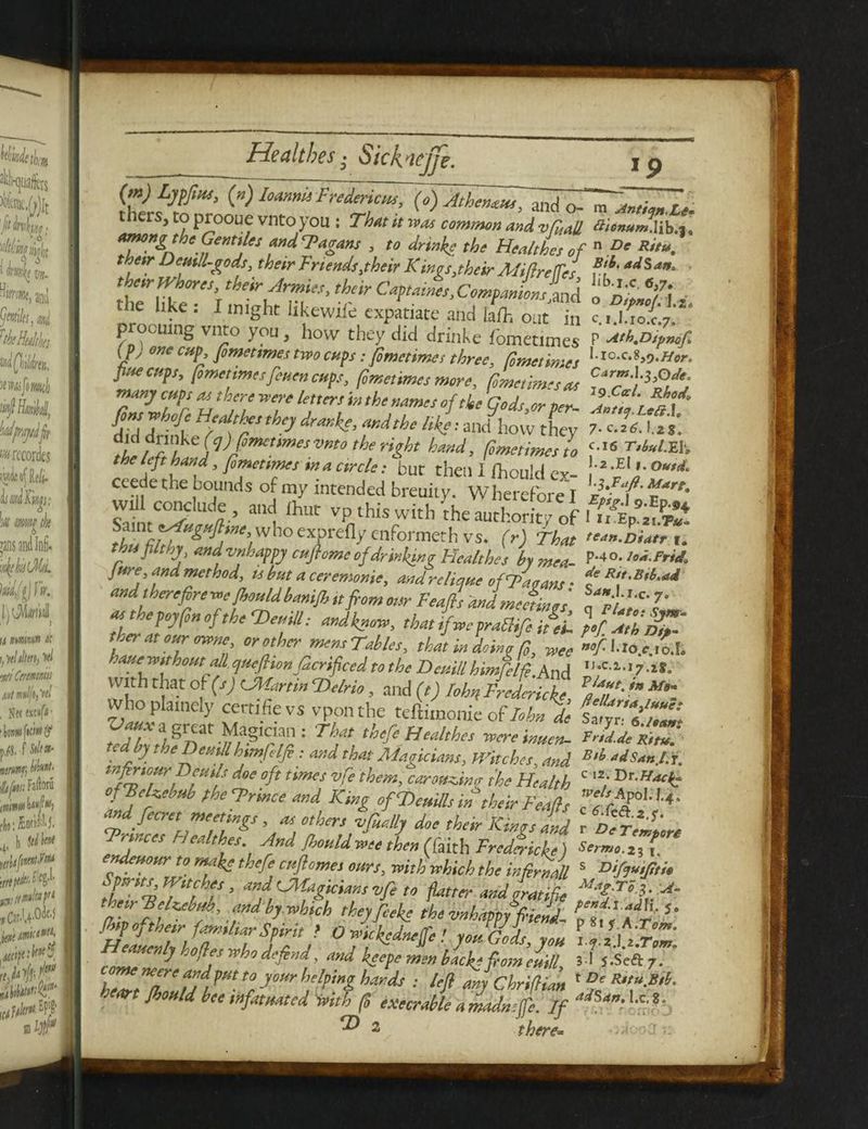 thers, to prooue vnto you : That tt was common and vfrail #*«#*« Jib.a, arnong the Gentiles and Fagans , to drink- the Healthes of n De Ritu. thetr Dentil-gods, thetr Friends.their Kings,their AMrefTes adSa' their Whores, their Armies, their Captaines,Companions Uk o'dLVm the like: I might likewife expatiate and layout in c.i/jol'.}'** procuing vnto you, how they did drinke fometimes P Ath.Dfrnofr (py one cup, fometimes two cups: fometimes three, fometimes llc-c-s>0-Hor. fuvcp,, (ometimtsfcnencups, forr.enmcsmm, rmcnmdM manycmsMthrnwmletters in tht nanus oftk'Gads.orper- Kt'dnf rzi ft FTthe} ***>aKd,he W« «A>; they 7. c:i£*t ^[flfUfc(y)fomctimesvnto the right hand, fometimes to c-16 T,M.Hh the left hand, fometimes in a circle: but then I ihouid ex- \ zM,-°u^ ceede the bounds of my intended breuity. Wherefore I zlff'*'”' slfrFTf “’I ,hut v9,this with the authority of Saint ssfuguftme, who exnrf (17, L d-fr TtUK muc VP tms with the authority of I u Ep.2i.p# ^ ^/^ ^>^/W10eXprefl>r cnformeth vs. (r) That ^n.Diatr i thu pithy\andvnhappycuflome of drinking Healthes by mea- P*4o.iod.FriA jure, and method, is but a ceremonie. andrAHu, _ de Rtt.Bil.ad - y _rrj vj wmKing ncaitnes t>y mea- jure and method, is but a ceremonie, and rclique of Fa vans • f*/•**•“« and therefore -we fhould banifh tt from our Feafrs and meetings « p7‘ atthepoyfin of the ‘Jdemll: andknow, that fc praOifi ifeL ft Z’hfZ' tier at our owne orothcr mensTahUs, that in doing G, lm ’fUo.c.l.L haue without all quefhonJdcrifrced to the Deuillhimfelfe.And UaC1‘17-i^ With that of(s) CMartin Felrio, and (t) IohnFredericks ?aT' ?” whoplamely certifievs vponthe teftimomeof/.&, de w’w , J/ lgn ^a.glC.'an: Ttm M'Health's roereinuen- toUy theneuahmjolfi : and that Magicians, Hatches, and B‘l “iSan.l.t, infiriour Beuils doe oft times vfe them, carotin,x fhe Health C 7 ofTeUebub phcFrince and King ofWeuills in their Feafls f *P°U‘4‘ and fecret meetings, as others tfially doe their Kings and r t r^ « rvnees Healthes And fhould wee then (faith Freddiefe) Sermo.z3 C endeuour to make thefe cuflomes ours, with which the infill s Difju,frti» T*%Tfh?, a”dyVagiciansvfeto flatter and Ltife theirjelzebub, and by which they feeke the unhappy friend^ 5* fhipoj them familiarSpirit > O wickedneffe ! you Gods you x a ll z'rZ Heauenly holies who defend. and lL. r f y°“ ITH'I'I™' hZtZ Jd Y* ry0Ur r ‘ : W Chriftian heart fhould bee infatuated with (5 execrable a madnsfe. if