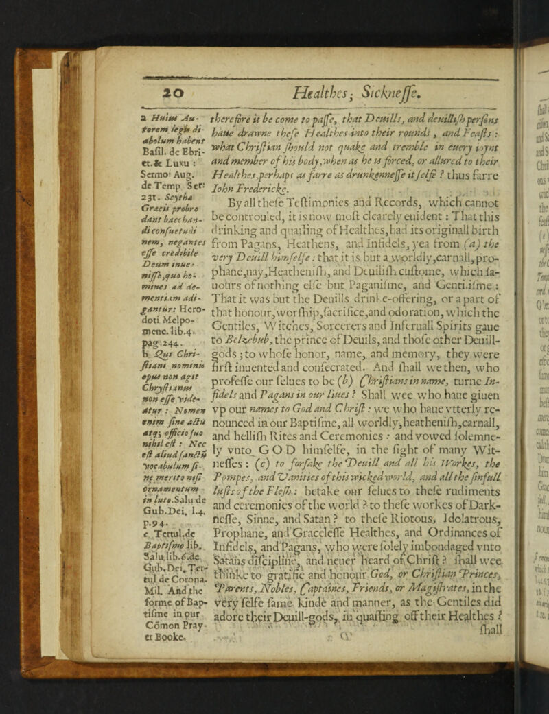 a Hut Hi Au- terem legit di nbolum habent Bafil. de Ebri- et.fc Luxu : Scrmo: Aug. dcTemp Set-' 231. Scytha Gr<tcii probro dant baccban- di confuetudi 7temy negantes tjfe cred/btle Deum tnue ■ niffe,<juo ho¬ mines *d de¬ ment i.tm Adi - gantur: Hero- doti Melpo¬ mene. lib.4. pag 244- b Qut Chri- fit ant nomtnii <tptt* non agit ChryfhanM non effe yide- dtur : Nomen enim fine aftu attj-y officio fuo nihil efi : Nec tfl aliud fan ft ii yoeabulum fi¬ ne merit 3 ntfi Crnamentum in /*/«.Salu de Gub.Dci, I.4. P-9 4- c Tertul.dc B apt if mo Jib. Salu.lib.<>;de Gub.Dci.Ter- tul de Corona. Mil. And the forme ofBap- tifme in pur Comon Pray¬ er Booke, therefore it he come to pa foe, that Dentils, and dcuillifoj per fins hatic drowns thefe Healthes into their rounds , andFcafis : what Chriftian Jhould not quake and tremble in euery ioynt and member of his bodj, when as he is forced, or allured to their Healthes,perhaps as farre as drunkennefoe ttjclfo l thus farre Iohn Fredericks. , By all thefe Tcftimonies anti Records, which cannot be controuled, it is now moft clcareiy euident: That this thinking and quailing of Healthes,had itsoriginali birth from Pagans, Heathens, and Infidels, yea from (a) the very Dcuill himfelfe: that it is but a worldly, car nail, pro- phane,nay,Heatheniflj, and Deuiliflicuflome, which ia- uours of nothing elfe but Paganifme, and Gcnti.ilme : That it was but the Deuills dr ini e-offering, or apart of that honour,worfhip,facrifice,and odoration, which the Gentiles, Witches, Sorcerers and Infcruall Spirits gaue to Belwbub,. the prince ofDeuils, and thofc other Deuill- gods ; to whofe honor, name, and memory, they were firft inuentedand confecrated. And lfiall we then, who profefle our felues to be (b) (fhrift'utns in name, turne In¬ fidels and Pagans in our lines l Shall wee who haue giuen vp our names to God and Chrifo: we who haue vtterly re¬ nounced in our Baptifmc, all worldiy,heathenifh,carnall, and heilifh Rites and Ceremonies * and vowed folemne- ly vnto GOD himfelfe, in the fight of many Wit- nefles : (e) to forfake the (Demll and all his JVorkes, the Pornpes. and Vanities of this veickedvoorld, and all the Jinfull Infos of the FFJJj: betake our felues to thefe rudiments and ceremonies of the world ? to thefe workes ofDark- nefle, Sinne, and Satan ? to thefe Riotous, Idolatrous, Prophane, and Gracclelfe Healthes, and Ordinances of Infidels, and Pagans, who were folely imbondaged vnto Satans difciplihe, and neuer heard of Chri ft ? lBall wee tliinke to gratf fie and honour God, or Chriftian cPrinces> ‘Parents, Nobles, (faptaines. Friends, or Magiftrates, in the very felfe fame kinde and manner, as the Gentiles did adore their Deuill-gods,, in quaffing offtheir Healthes 1 .w; cp ? fhall