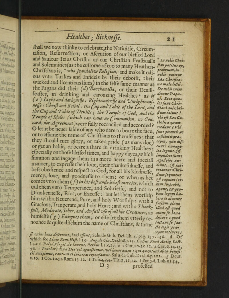 fhall we now thinke to celebrate,the Natiuitie, Circum- cifion, Refurreclion, or Afcention of our blefled Lord and Sauiour idiis Chrift j or our Chriftian Feaftiualls * in nobis chri* and Solemnities(as the cuftome of too to many Heathen- ft™Patttur°pm Chriftians isa who fcandalize Religion, and make it odi- °us vnt° Turkes and Infidels by their deboift, their L'dX wicked and licentious Iiues) in the felfe fame manner as malcdtaa. the Pagans did their (d) Tacchanalia, or their Deuill- Dettob^entm feaftes, in drinking and carouzing Healthes? as (e)Ligh and darkened: Righteoufnijfe And Vnriohteouf Z'sfuntchri- Cbrift and Belial: the fitp and Tabic of the Lord, and giant juichrt- the Cup and Table of Deuills; the Temple of God, and the Qum colunt i Temple of Idoles (which can haue no (fommmion, no Con- cord, nor Agr,emcnt)vsat fully reconciled and accorded ? 'ct'ZT>rti O let ltbe neuer (aide of any whodareto bearethe face, pint pitatit at or to allume the name of Chriftians to themfelues; that eagitntispra- they fhould euer glory, or take a pride (as many doe) f*> or get an habit, orbearealhare in drinking Healthes: elpecially on thofe blefled times, and happy dayes.which lummon andmgage them in a more neere and fpeciall Ap.golos au- manner, to exprefle their loue, their thankefuineffe, and beft obedience and refped to God, for all his kindnefle br,antur-chr*- mercy, lone and goodnefle to them; or when as l,ee comes vnto them (/) in hi, befl andricbcft mercies, which call them vnto Temperance, and Sobrietie, and not to agunt,(gp pro* Drunkennefte, Riot, or Excefle : but let them worftiip bam leiem ha~ him with a Reuerend, Pure, and holy Worfhip: with a bfrf/edtci*nt' ?/; Ti,S/Ttm?elate';,n?! hoiy Heart; anct with a Thank.- iulTc/lZ v- derate,Sober, and Awfull vfeof all his Creatures, as atunt fc Iona himielfe ( g ) Enioynes them; or elfe let them vtterly re- d,Ccere * nounce & quite difclaim the name of Chriftians & tnrne tA(lantfi Can~ 3 fix tegu prx*\ ft entm hoiaa different, bom eftnt, Salu.de Gab. Dei. lib. i. pa<r. i3 7. *. d of Jvhlc 1 ff Rom Htfi. I.59. Aug.de Ciu.Dei.\a2.c.\^. Cecttm Rhod Antic,, Lett. l^f-ToiydVtrg/S, de Inuent. Rerum.c.i 7. e x Cor. 10.20,21. aCcr.6 14.15, j6. f Prxclare dona Desyel agnofetmue, ~vel honor am tts : <jut quantum abeo benefl- ett aectptmus, tantum et smur/turepenftmm. Salu.de Gub.Dci.l.6.p.222. g Deur. 8.10. lC0r.i0.3i.R0m.13.12. I Tim.4,3,4. Tit.2,i i.j2. 1 Pct.5.8, Luk.21,34, D 3 profefled