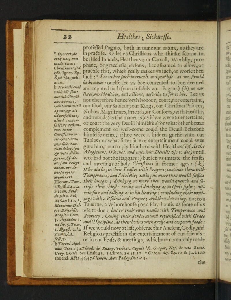 — zz Healthes. Sickneffe. * Oportet,de- cetq-.nos, ron profeffed Pagans, both in name anti nature, as they are in pradife. O let vs Chriftians who thinke fcorne to beftiled Infidels, Heathens; orCaniall, Worldly, pro- rL^ia>CCar'r i P^ane> orgracelefleperfons; beealhamed to allow,or ejje. Ignat* Ep. Prai-d:ire that, which really makes vs fuch,or vvorle then 6 ad Magnefi • fuch : * Let vs bee fuch in trueth and prattife, as we fhould be in name: or elfe let vs bee contented to bee deemed anos. and reputed fuch (euen Infidels and Pagans) (h) as our na P r ,na ? lines,ourHealthes, and aSHons\ de[cribe vs for to bee. Let vs am ttomme, not therefore henceforth honour, court,nor entertaine, Centtiem yttd our God, our Sauiour; our Kings, our Chriftian Princes, agunt,^ ali Nobles,Magiftrates,Friends,or Con{orts,with Healths, “aitufTonuer an<^ rounc^s(as the maner is)as if we were to entertaine, futtne teflan- or court the very Deuill himfelfe:(for what other better tur. inter complement or well-come could the Deuill Belzebub cbriflianum himielfe defire, ifhee were a bidden gudfe vnto our & Genttiemy Tables; or what fitter fare or entertainment could wee Tum deLT, fed §due him,then to ply him hard with Healthesfi)(^f^<? (j- -vita d'tft'tn- -Magicians, Witches, and inferiour Dentils vfe to doe)vtitill guerey & at- wee had got the ftaggars :) but let vs imitate the feafts uerfam reltgi- ancj meetings of holy Chrifhans in former ages: ( k,) tnem.pei dt- jyjg fad begin their Feaftes with Prayers', continne them with *mon(lran. Temperance, and Sobrietie; eating no more then wonld fnffice Hierom. Tom. their hunger ; drinking no more then would quench and fa- j.Epift.i4.c-2. tisfie their thirjf: eating and drinking as in Cjods fight; dif- i loan. Frtd, courting andtalking as in his hearing : concluding their meet- de Rtru. Bib, . J P, n ri ^ Jn> t j ■ ad San 11 c R a PJaime ana Prayer; and then departing, not to a M&rttnu* Del- Tauerne, a Whorehoufe; or a Play-houle, as fome of vs rio.Dtfquifit. vfe to doe : but to their owne houfes with Temperance and Magic.t Tom. Sobriety , hauinp their Soules as well replenijhea with Grace ^adU^s^Tom an^ rDifciphne>a{ their bodies withgrojfe and corporallfoode: i. Quafi. 2,lj. If we would now at laft,obferuethis Ancient,Godly ,and Tom.iJ.s. Religious pradife in the entertainement of our friends : or in our Feafts & meetings, which are commonly made k Tertul.Apol. h ’ - / aiu. Gent.c.^g.Tbeod. de Euang. 'rentat. Cogmt l. 8. Gregor. Njf. deyita Beats• Greg.Oratio. See Lcuit.2j. i Chion. 29.21.22. 2 Chron. 6.7. 8.9.10, & 30.2 i.to the end. A&2.4£,4-7 >Clemens. uilexPadag.lsb.i.c 4,