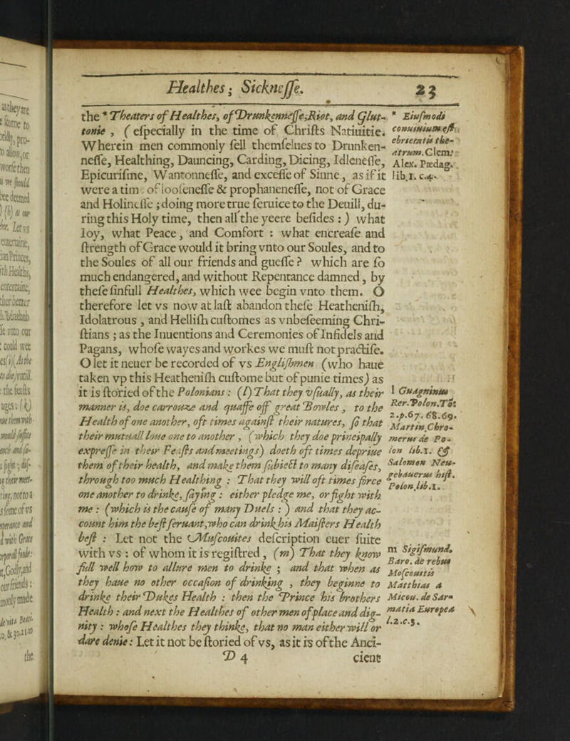 the * Theaters of Healthes, of'Drunktnneffand Cjlut* * Eiufmods tonie , ( efpecially in the time of Chrifts Ncitiuitie. co*t***tur*-efc Wherein men commonly fell themfelnes to Drunken- ^^^clenr neffe, Heakhing, Daunting, Carding, Dicing, IdlenefTe, Alex. Ps:dag'. Epicurifme, Wantonnefle, and excefte of Sinne, as if it libi.c.4. were a tim of ioolenefi’e & prophaneneflfe, not of Grace and Holindle; doing more true feruiceto the Deuill, du¬ ring this Holy time, then all the yeere befides :) what loy, what Peace, and Comfort : what encreafe and ftrength of Grace would it bring vnto our Soules, and to the Soules of ail our friends and gueffe ? which are fo much endangered, and without Repentance damned, by thefefinfull Healthes, which wee begin vnto them. O therefore let vs now at laft abandon thefe Heathenifh, Idolatrous , and Hellifh cuftomes as vnbefeeming Chri- ftians ; as the Inuentions and Ceremonies of Infidels and Pagans, whofe wayes and workes we muff not praeftife. O let it neuer be recorded of vs Englifbmen (who haue taken vp this Heathenifh cuftome but of punie times) as it is ftoried of the Polonians: (/) That they vfually, as their * Gudgninm* manner is, doe carrou^e and quaffe ojf great 'Bowles, to the Health of one another, oft times again]} their natures, fo that Chro- their mutuall loue one to another, (which they doe principally mews de Po - exprefe in therr Feafls and meetings') doeth oft times depriue ion & them of their health, and make them fubieli to many difeafes, Sal°me* Nett- through too much Healthing : T hat they will oft times force one another to drink*, (ay tag: either pledge me, orfght with me : (which is the caufe of many Duels : ) and that they ac¬ count him the beflferuant,who can drinkjois Afaiflers Health befi : Let not the CMufcouites defeription euer fuite with vs : of whom it is regiftred , (m) That they know fill well how to allure men to drinke ; and that when as Mofcouttu they haue no other occafon of drinking , they beqinne to Matthias a drinke their Takes Health : then the Trince his brothers Mtceu. de Sar* Health: and next the Healthes of other men of place and dig- ™at*a Eurtpea nity : whofe Healthes they think*, that no man either will or ' C i ’ dare denie: Let it not be ftoried of vs, as it is of the Anci- \