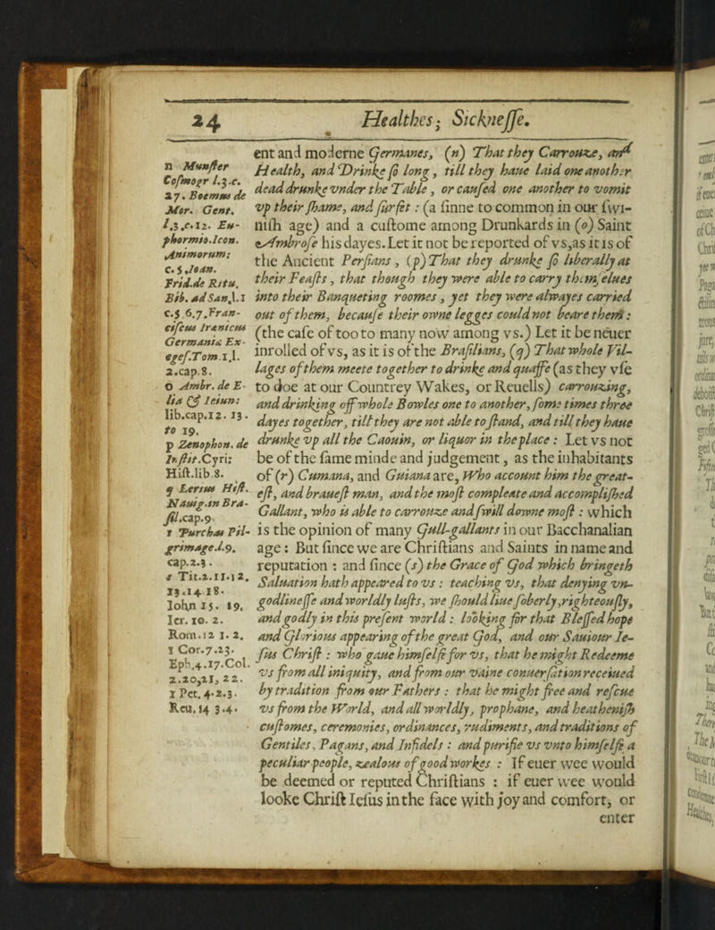 n Munfter Cofmopr l,i.e. 2 7. Boemm de Mor. Gent. l.I.c.Xi. Eu- pbormit.lcon. yAnimorum: c. 5 ,Ioan. Erid.de R/tu. Bib. adSan,\.l c.5 6.y.Fran- eifcui IrAnicm Germania.: Ex- egef.Tom .1.1. 2.cap. 8. O Ambr. de E- lia Q£ leiun: lib.cap.i^. IB. to 19. p Zenophon. de lt.ftit.Cyn: Hift.lib.8. tj Lerttet Htft. Nauig.mBra- yft.cap.9 t Eure has Pil¬ grimaged.9. cap.2.?. t Tit.2.11.12. 19.14 18. lokn 15. 19, Icr. 10. 2. Rom. 12 1. 2. 1 Cor-7.23. Epb,4.l7.Col. 2 »20}2l; 2 2 • I Pet. 4-2-3 ■ Reu. 14 3-4- ent and moderne (fermanes, («) That they Carrouzc, anf* Health, and cDrinke ft long, till they have laid one another deaddrunkevnder the Table, or caufed one another to vomit vp their fhame, and fur ft t: (a finne to common in our fwi- nidi age) and a cuftome among Drunkards in (0) Saint tAfmbrofe hisdayes.Let it not be reported of vs,as it is of the Ancient Perfians, (p)That they drunke Jo hbcrally at their Feafls, that though they were able to carry thcmfelues into their Banqueting roomes, yet they were alwayes carried out of them, becauje their orvne legges could not bearetherti: (the cafe of too to many now among vs.) Let it be neuer inrolled of vs, as it is oft he Braftlians, fq) That whole Vil¬ lages of them meete together to drinke and quaffe (as they vie to doe at our Countrey Wakes, orReuells) carrouzing, and drinking off whole Bowles one to another, fome times three dayes together, tilt they are not able toftand, and till they haue drunke vp all the Caouin, or liquor in the place: Let vs not be of the fame minde and judgement, as the inhabitants of (r) Cum ana, and Guiana are, Who account him the great- eft, andbrauejl man, and the mofl compleate and accomplifhed Gallant, who is able to carrouze and[will downe mofl : which is the opinion of many (full-gallants in our Bacchanalian age: But fince we are Chriftians and Saints in name and reputation : and fince (s) the Grace of Cjod which bringeth Saluation hath appeared to vs: teaching vs, that denying vn- godlineffe andworldly lufls, we Jhould Hue foberly ,righteoufly, and godly in this prefent world: looking for that Bleffedhopt and (glorious appearing of the great fod, and our Sauiour le¬ fts Chrifi : who gauehimfelft for vs, that he might Redeems vs from all iniquity, and from our vaine conuerfitionreceiued by tradition from our Fathers : that he might fl'ee and refeue vs from the World, and all worldly, prophane, and heathenifh cuflomes, ceremonies, ordinances, rudiments, and traditions of Gentiles, Pagans, and Infidels : and purifie vs vnto himfelfl a peculiar people, zealous ofooodworkes : if euer wee would be deemed or reputed Chriftians : if euer wee would looke Chrift Ieiiis in the face with j‘oy and comfort, or enter