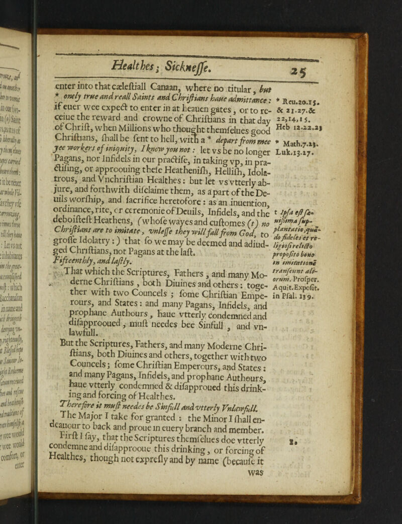 *5 enter into that cadeftiall Canaan, where no titular but * onely true and reall Saints and Chriftians haue admittance: if euer wee exped: to enter in at heauen gates, or to re- ceiue the reward and crowne of Chriftians in that day of Chrift, when Millions who thought themfelues good Chnftians, fhallbe fenttohell, with a * depart front ntee yee workers of iniquity, I know you not: let vs be no longer Pagans, nor infidels in cur pradife, in taking vp, in pra- difing, or approouing thele Heatheniih, Hellifh, Idola¬ trous, and Vnchriftian Heaithes: but let vs vtterly ab¬ jure, and forthwith difclaime them, as apart oftheDe- uils worfhip, and lacrifice heretofore: as an inuention ordinance, i ite, cr ceremonie of Deuils, Infidels, and the deboifteft Heathens, (whoi'e waves and cuftomes (t) no Chnfhans are to imitate, vnleffe they will fall ft cm God to grofie Mdatry:) that fo we may be deemed and adiud- ged Chnftians, not Pagans at the laft. JFifteenthly, andlaftly. That which the Scriptures, Fathers , and many Mo- derne Chriftians , both Diuines and others: toge¬ ther with two Councels ; Ibme Chriftian Empe- rours and States: and many Pagans, Infidels, and prophane Authours, haue vtterly condemned and difapprooued, muft needes bee Sinfull , and vn- Iawfull. 9 But the Scriptures, Fathers, and many Moderne Chri- ltians, both Diuines and others, together with two Councels; fome Chriftian Emperours, and States: and many Pagans, Infidels, and prophane Authours haue vtterly condemned & difapproued this drink¬ ing and forcing of Heaithes. Therefore' it mu ft needes be S infill and vtterly Vnlewfill. The Major I take for granted : the Minor I fhall en- cieauGur to back and proue in euery branch and member. jit 1 lay, that the Scriptures themfelues doe vtterly condemne and dilapprooue this drinking, or forcing of Heaithes, though not exprefly and by name (becaufeit was * Reu.2o.is. Sc 21.27. Sc 22,14,15. Hcb 12.22.as * Math.7.23. Luk.13.27. f Ipfi efifi* uifttma fup- plantatio ,<jua~ do fideles et re~ ligioft re It So propofto bono tn imitations tranfeunt alt*- orum. Profper. -Aquit.Expofit. in Pfal. i; 9. I*
