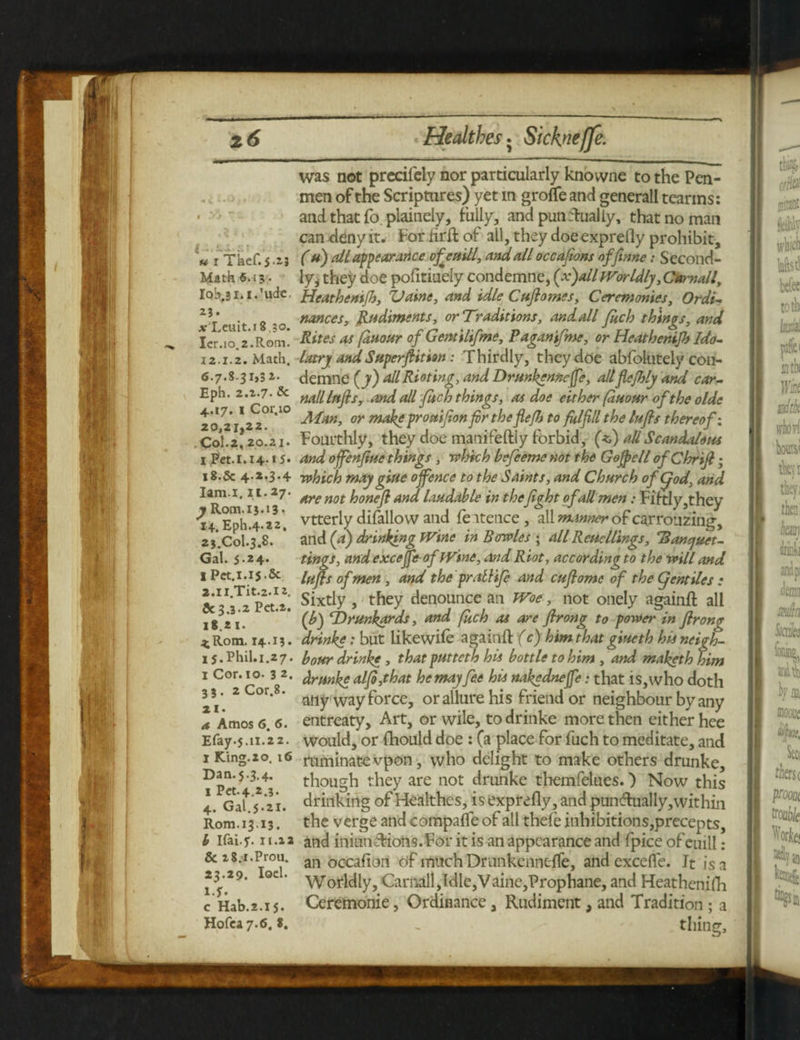 4-a.JU si « i Tkef.j.aj Math 6.15 • Iqb.Bl.i.’ude. 23. afXcuit.18.30. Ier.io.z.Rom. 12.1.2. Math. 6.7.831>3 2. Eph. 2.Z.7- Sc 4.17. 1 Cor.io 20,21,22. Col.2, 20.21. I Pet.l.14 * 5. 18.5c 4*2*3 • 4 lam.1.11.27. y Rom.15.13* 14. Eph.4.22. 25.C0I.3.8. Gal. 5.24* I Pct.1.15.5c 2.1 l.Tit.2.12, 5c3.3.2 Pet.a. 18.2 1. a; Rom. 14.13. 15. Phil.i.27. I Cor. 10. 3 2. 3 3. 2 Cor.8. 21. a, Amos 6. 6. Elay.5.11.22. I King. 20. 16 Dan. 5.3.4. 1 Pet. 4.2.3. 4. Gal.5.21. Rom.13.13. b Ifai.y. 11.a a & 28.1.Proa. 23.29. loci, if. c Hab.2.15. Hofca 7.6. 8. was not precifety nor particularly knovvne to the Pen¬ men of the Scriptures) yet m groffe and generall teartns: and that fo. plainely, fully, and punctually, that no man can -deny it. For firil of all, they doe expreily prohibit, ( h) all appearance ofeaill, and all occafions offtnne; Second¬ ly, they doe pofitiuely condemne, {x)all Worldly ,Camall, Heathentfh, Vaine, and idle Cuftomes, Ceremonies, Ordi- nances, Rudiments, or Traditions, andall Juch things, and Rites as [duour of Gemilifme, Paganifme, or Heathenip) Ido¬ latry and Super ftit ion : Thirdly, they doe abfolutely con¬ demne (y) <dl Rioting, and Drunkenncfe, allflefhly and car- nail Infls, and all fitch things, as doe either [duour of the olde Man, or tnake prouifion fir the fle/h to fulfill the tufts thereof: Fourthly, they doe manifeftiy forbid, (*) all Scandalous and offenfiue things , which befeeme not the Gejpell ofChrift; which may giue offence to the Saints, and Church of god, and are not honeft and laudable in thefight of all men: Fiftly,they vtterly difallow and feitence, all manner of ca.rrouzing, and (a) drinking Wine in Bowles ; all Reucllings, 'Banquet- tings, and exceffe of Wine, and Riot, according to the will and lufts of men , and the prathfe and cuftome of the gentiles : Sixtly , they denounce an Woe, not onely againft all (J>) ‘Drunkards, and fuch as are ftrong to power in ft rone drinke: but likewife againft (c) him that giueth his neigh¬ bour drinke , that putteth his bottle to him , and maketh him drunke alfi,that he may fee his nakfdneffe: that is, who doth any way force, or allure his friend or neighbour by any entreaty. Art, or wile, to drinke more then cither hee would, or fhould doe : (a place for fuch to meditate, and ruminate vpon, who delight to make others drunke, though they are not drunke themfelues.) Now this drinking of Healthes, is exprefly, and pundlually,within the verge and compafle of all thefe inhibitions,precepts, and iniimffions.For it is an appearance and fpice of euill: an occafion df much DrunkenneTfe, and excefle. It is a Worldly, Camall,Idle,Vaine,Prophane, and Heathenifh Ceremonie, Ordinance, Rudiment, and Tradition ; a . thing.