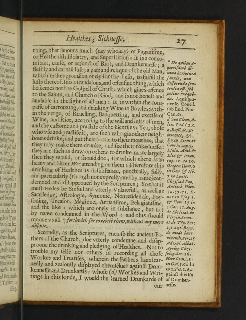 - Healthes > Sicknejp• z7 thing, that fauours much (nay wholely) ofPaganifme, or Heathenilh Idolatry, and Superftition : it is a conco^ mitant, caufe, orad/undlof Riot, and Drunkennefle • a flefhly and carnail lull; a part and relique of the old Man which makespyoutfi bn onely for the fielh, to fulfill the lulls thereof.lt Is a lcandalous,and offenfiue thing,which befeemes not the Golpell ofChnll: which giues offence to the Saints, and Church of God, and is not honelt and laudabie in the fight of all men : It is within the com¬ pare ofcarrouzmg,and drinking Wine in Bowle$:.with- in the verge, of Reuelling, Banquetting, and exceffe of Wine, and Riot, according to the will and lulls of men, and the cullome and pradile of the Gentiles: Yea, thofe who vfe andpradifeit, are fuch who giue their neigh¬ bours drinke, and put their bottle to their moutbes, that they may make them drunke, and fee their nakedneffe : they are fuch as draw on others to drinke more largely then they would, or fhouid doe, for which there is an heauy and bitter Ww attendingon them : Therefore this drinking of Healthes is infubllance, punctually, fidly, and particularly (though not exprelly,and by name)con- demned and difapproued by the Scriptures ; So that it mull needes be Sinftill and vtterly Vnlawfull, as well as Sacriledge, Allrologie, Symonie, Nonrefidencie, Poy- loning, Trealon, Magique, Arrianilme, Pelagianifme, and the like : which are onely in fubflaiice, but not by name condemned in the Word : and this Ihould mooue vs all * forthwith for to reistt them,without any more dijpute. J Secondly, as the Scriptures, euen fo the ancient Fa¬ thers of the Church,, doe vtterly condemne and difap- prooue the drinking and pledging of Healthes. Not to trouble my lelfe nor others in recording all thofe Workes and Treatifes, wherein the Fathers haue lear¬ nedly and zealoully difplayed themfelues againll Drun- kenneffe and Drunkards f whole (d) Workes and Wri¬ tings m this kinde, I yyould the learned Drunkards of our * De qu'tbut a- pertifime di¬ nt na Scripture fanxit, non differenda fen- tents a eft, fed potiui exeque- da. Aquil^ra- ncnfc. Concil. fubLud. Pio: Cu d SccC/em.A- lex. Pad.l.z.c. 2 .Baftl.de. E- Irie&te, Luxu. Serm.et Com in cap q. Efaia. Amb.de Elia & letun. cap. io. to 20. Qrtgen Horn, 6 in Gen Ho. 7 in Leuit. Chrjfad Pop. Antioch. Ham. 54*57-71. •£- n.tr.in Efay.q. & Horn, ij in I Cor. 11.Aug. de Ebrtetnt.de Virgm.Serm. et de Tep. 131.232 Bern: de modo bene ’Vtuendt.Ser.z q Ad Gul.Albat. Apolog Chry- folog.Ser.26. Hier.Cem.1.2. tn Gal.q.Co.l.l tn i.Tit.l.A~ gainft this fin of Drunken¬ nefle.