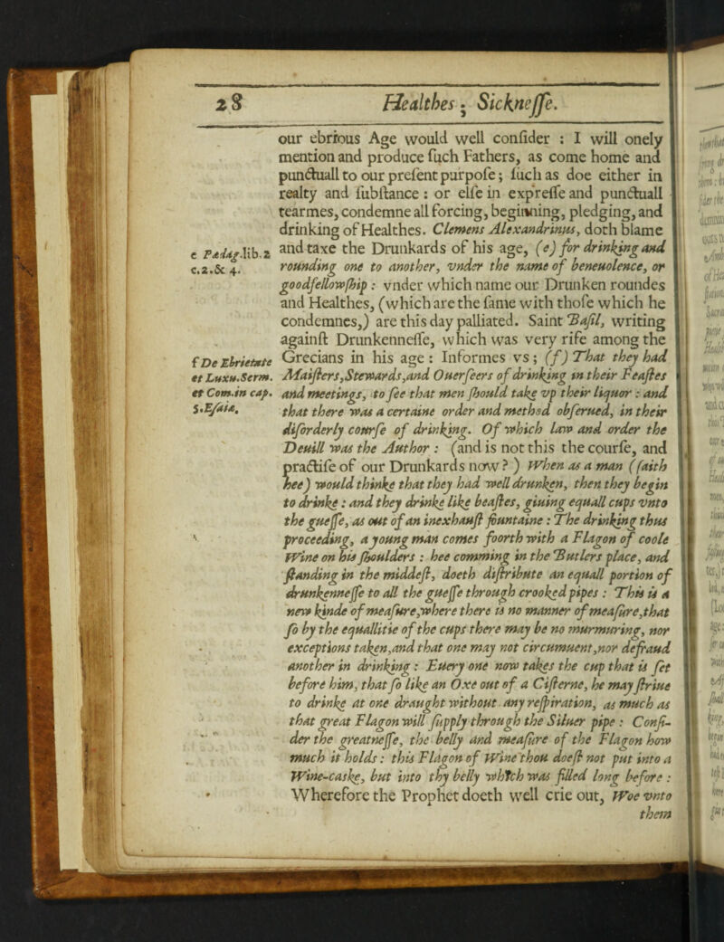 C.2.& 4. fDeEbrietxtc tt Luxu.Serm. I our ebrrous Age would well confider : I will onely mention and produce fuch Fathers, as come home and punduall to our prefent purpofe; fuch as doe either in realty and fubftance: or elfe in expreffe and pun&uall tearmes, condemne ail forcing, beginning, pledging, and drinking of Healthcs. Clemens Alexandrines, doth blame c Fadagllib.z at*dtaxe the Drunkards of his age, (e) for drinking and rounding one to another, vnder the name of beneuolence, or goodfellowfhip: vnder which name our Drunken roundes and Healthes, (which are the fame with thofe which he condemnes,) are this day palliated. Saint Tafil, writing againft Drunkenneffe, which was very rife among the Grecians in his age : Informes vs; (f) That they had Maiflers, Stewards, and Ouerfeers of drinking tn their Feafles et Com.in cap. and meetings, to fee that men Jhould take vp their liquorand S.Efaia, tfere 4 certaine order and method obferued, in their diforderly cottrfe of drinking. Of which law and order the Deuill was the Author : (and is not this the courfe, and radlife of our Drunkards now ? ) When as a man (faith ee) would thinke that they had well drunken, then they begin to drinke: and they drinke like beafies, giuing equall cups vnto the guejfe, as out of an incxhaufi fiuntainc: The drinking thus proceeding, a young man comes foorth with a Flagon of coole Wine on his fhoulders : bee comming in the Tutlers place, and fianding in the middefl, doeth diftribute an equail portion of drunkenneffe to all the gueffe through crooked pipes : This is a new kinde of meafure,where there is no manner of meafire, that fo by the equallitie of the cups there may be no murmuring, nor exceptions taken,and that one may not circumuent,nor defraud another in drinking: Eucry one now takes the cup that is Jet before him, thatfo like an Oxe out of a C if erne, he may Jlriue to drinke atone draught without any refiiration, as much as that great Flagon will fupply through the Siluer pipe : Confi- der the greatneffe, the belly and meafure of the Flagon how much it holds: this Flagon of Wine thou doe ft not put into a Wine-caske, but into thy belly whtch was filled long before : Wherefore the Prophet doeth well crieout, Woe vnto