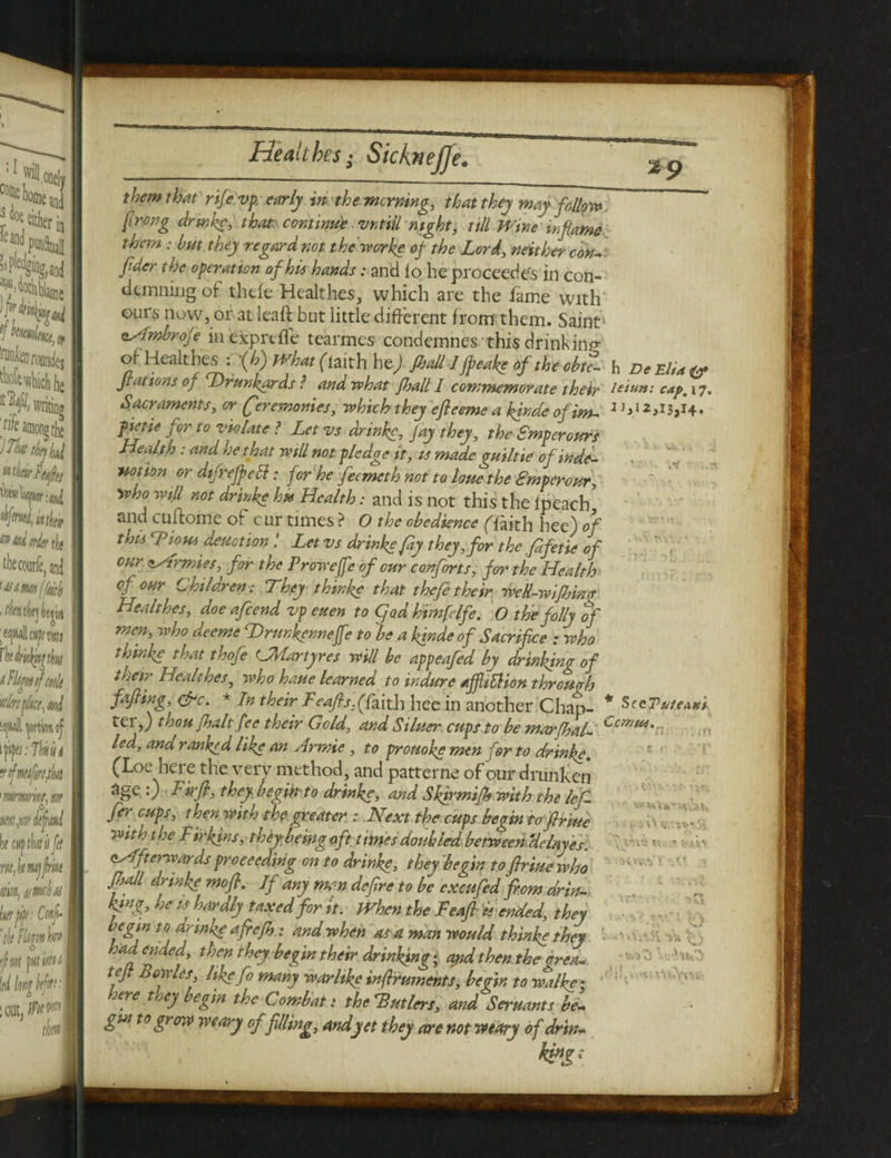 them that rife vp. early in the mewing, that they may follow prong drink?, that continue vntiil night, till Wine inflame them: but they regard not the worke of the Lord, neither cok- fider the operation of hie hands: and lo he proceed es in con¬ demning oi thtfe Healthes, which are the fame with ours now, or at leaft but little different from them. Saint' eAmbrofe in exprtfle tearmes condemnes this drinking of Healthes : '(h) what (imhht) JhAl I freafe of the obtZ h DeEli*<? Jr at ions of Drunkards ? and tv hat JJjall I commemorate their lei an: cap, 17, Sacraments, or Ceremonies, which they efleemc a kjndeofim- ^12,13,14. fiet-ie for to violate ? Let vs drinke, Jay they, the Smperours Health : and he that will not pledge it, us made guiltie of inde- ■Hotion or dtfrejpett: for he feemeth not to loue the Smperour, who will not drinke hx Health: and is not this the ipeach and cuffome of cur times ? O the obedience (Taith hee) of this Dions detection ! Let vs drinke fay they, for the fdfetie of cur Armies, for the Proweffeof cur conforts, for the Healthy of our Children ; They thinke that thefe their weR-wifhinr Healthes, doe afeend vp euen to (find him fife. O the folly of men, who deeme fD run femeffe to 'be a kinde of Sacrifice : who thinke that thofie CMartyrcs will be appeafed by drinking of their Healthes, who haue learned to indure ajflitfion through faffing, &c. * In their Feafisffyith hee in another Chap- * teithou [halt fee their Gold, and Siluer cups to be marfhal- led, ana ranked like an Armie , to prouoke men for to drinke. (Loe her e the very method, and patterne of our drunken age 0 Firfi, they begfnto drinke, and Shirmifh with the lef- fercups, then with the greater : Next the cups begin tofiriuc with the Firkins, t hey being aft t trues doubled between ‘delay es. Afterwards proceeding on to drinke, they begin to fir mew ho fisall drinke mofr. If ary man defire to be cxcufied from drin¬ king, he u hardly taxed for it. When the Feafr Is ended, they begin to drmke afrefh; and when as a man would thinke they had ended, then they begin their drinking; and then the grea-. tefi Bowles like fro many warlike infrruments, begin to walke• here they begin the Combat: the'Butlers, and SerHants be¬ gun to grow weary of filing, and yet they are not weary of drin- SccVuteAK/ Cantu. ■ iVlh l ■ v? >•-* ^ o o . it* A “*v I