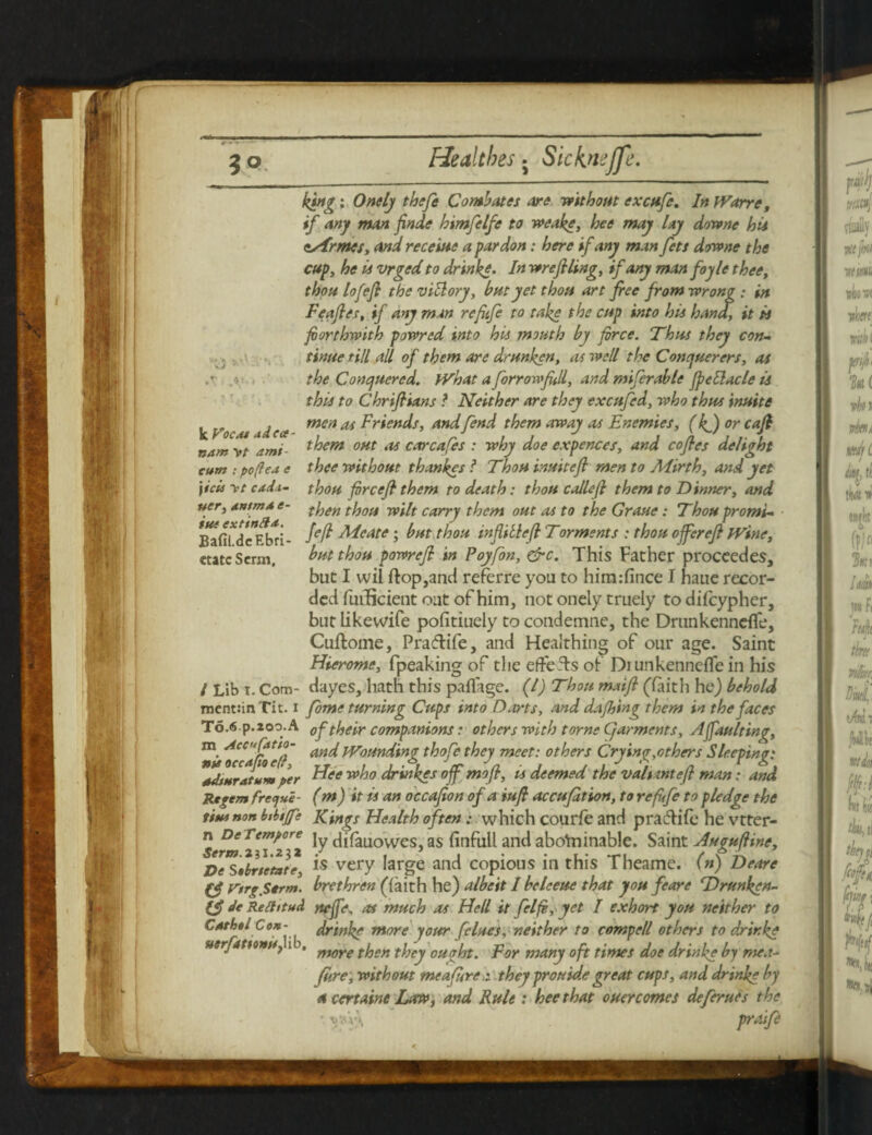 WJF * - •r *5> ; poftea e \icis yt cada¬ ver, tntmd e- im extin ft a. Bafil.de Ebri- etatc Serin, king : Onely thefe Combates are without excufe. In Warre, if any man finde bimfclfe to wealge, bee may lay downe hii esTrmes, and receive a pardon: here if any man fett downe the cup, he ii vrged to drink,e. In wrefiling, if any man foyle thee, thou lofefi the vitlory, but yet thou art free from wrong ; in Feafies, if any man re fife to take the cup into hii hand, it ii forthwith powred into his mouth by free. Thus they con¬ tinue till all of them are drunken, as well the Conquerers, as the Conquered, JVhat a for row fill, and mifcrable jpcElacle is this to Chrifiians ? Neither are they excufed, who thus inuite k Vo u i i co? men M friends, and fend them away as Enemies, (If) or cafi nam yt ami- them out as carcafcs : why doe expences, and cofles delight thee without thankes ? Thou inuitefi men to Alirth, and yet thou forcefi them to death: thou callefi them to Tinner, and then thou wilt carry them out as to the Graue: Thou promt- Jeff Meate; but thou infiillefl Torments : thou offerefi JVine, but thou powrefi in Poyfion, &c. This Father proceedes, but I wil flop,and referre you to himifince I haue recor¬ ded fuificient out of him, not onely truely to difeypher, but likewife pofitiuely to condemne, the Drunkenneffe, Cuftome, Pra&ife, and Heaithing of our age. Saint Hierome, fpeaking of the efteTs of Diunkenneffe in his / Lib i. Com- dayes, hath this paflage. (1) Thou maifi (faith he) behold ment:in Tit. i fome turning Cups into Darts, and dajhing them in the faces To.6 p.zoo.A of their companions: others with tome C/arments, A faulting, m. and Wounding thofc they meet: others Crying,others Sleeping: tus occafio e(r, „ r > -r w Ja ■ j j ./ y r a r . sdinratumper Flee who drmkes off mo ft, ts deemed the valtmt eft man: and Regem fregue- (m) it is an occafion of a iufi accufition, to re fife to pledge the titunon btbijfe Kings Health often: which courfe and praftife he vtter- Serm 2*7*2 1 tydifauowes,as finfull and abofriinable. Saint Augufiine, DeSabrsetotr is very large and copious in this Theamc. (n) Deare Cfi Vtrg.Strm. brethren (faith he) albeit I beleeue that you feare Tbrunken- ifi Je Reftitud neffe, as much as Hell it felfi, yet I exhort you neither to Cashel Con- drinke more your felues, neither to compell others to drinke uerjatitnU) i , moye tjoen t^ey por rnany oft times doe drinke by mea- fire, without me afirethey prouide great cups, and drinke by a certaine Law, and Rule : heethat ouercomes deferues the ■ \j*v\ praife
