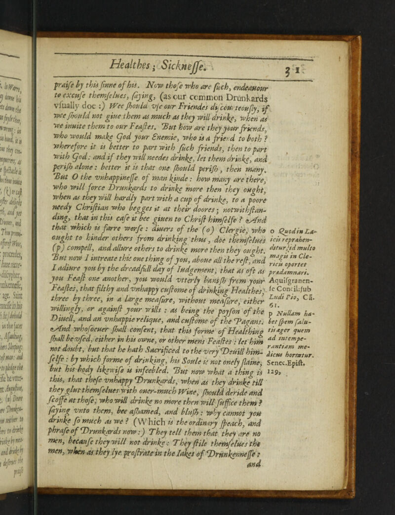 ! fraife by this fame of hu. Now thofe who are fuch, endeauour to excttfe themfelues, (dying, (as cur common Drunkards vfualiy doe :) Wee fhoula v[c our Friendes difcctti teoufly, if weefhould not giue them as much as they will drinke, when as we inttite them to our Feafles. 'But how are they your friends, who would make Cjod your Snemie, who is a friend to both ? wherefore it is better to fart with fuch friends, then to fart with god: and if they will needes drinke, let them drinks, and ferifh alone: better it is that one (hould ferifh, then many, But O the vnhaffinejfe of man kinde: how many are there, who will force Drunkards to drinke more then they ought, when as they will hardly fart with a cuf of drinke, to a foore needy Chrtfiian who begges it at their doores; notwithfian- ding, that in this cafe it bee giuen to Chrifi himfelfe ? zAnd that which is farre worfe: diuers of the (o) Clergie, who o S>uodmL*~ ought to hinder others from drinking thus, doe themfelues **» reprahen- (f) corny ell, and allure others to drinke more then they oucht. dttur\id mHlt0 But now I intreate this one thing of you, aboue all the ref, and I adiure you by the drcadfll day of Judgement, that as oft as ^dlmnlri. you Feaf one another, you would vtterly bamfh frem your Aquifgranen- Feafles, that fit hy and vnhaffy cuflome of drinking Healthes, {c ConciL/ub three by three, in a large me a fare, without meafire, either Lfl*dirio> c5' willingly, or againft your wills ; as being the foyfon of the p Nullam ha- Diuell, and an vnhaffie relicjue, and cuflome of the Dagans. bet frem fala- eAnd who foeuer frail confent, that this forme ofHealthing Digger <juem fball bevfed, either in his owne, or other mens Fcades : let him ad tntemJ>e- doubt, bm tha, he hath Sacrificed tothe very VciU him- ZZ'ZZZ. Jelfe: by which forme of drinking, his Soule is not onely flame, Senec.Epift, but hisbody likewife u infeebled. But now what a thing is 129, this, that thefe vnhaffy Drunkards, when as they drinke till they glut themfelues with oner-much Wine, fbould deride and fcoffe at thofe, who will drinke no more then will fuff ce them ? faying vnto them, bee afljamed, and blufh: why cannot yon drinke fo much as we l (W hich is the ordinary fpeach, and fhrafeof Drunkards now:) They tell them that they are no men, becaufe they will not drinkeThey flHe themfelues the men, when as they lye froflrauin the lakes of Drnnkfnnejfe: