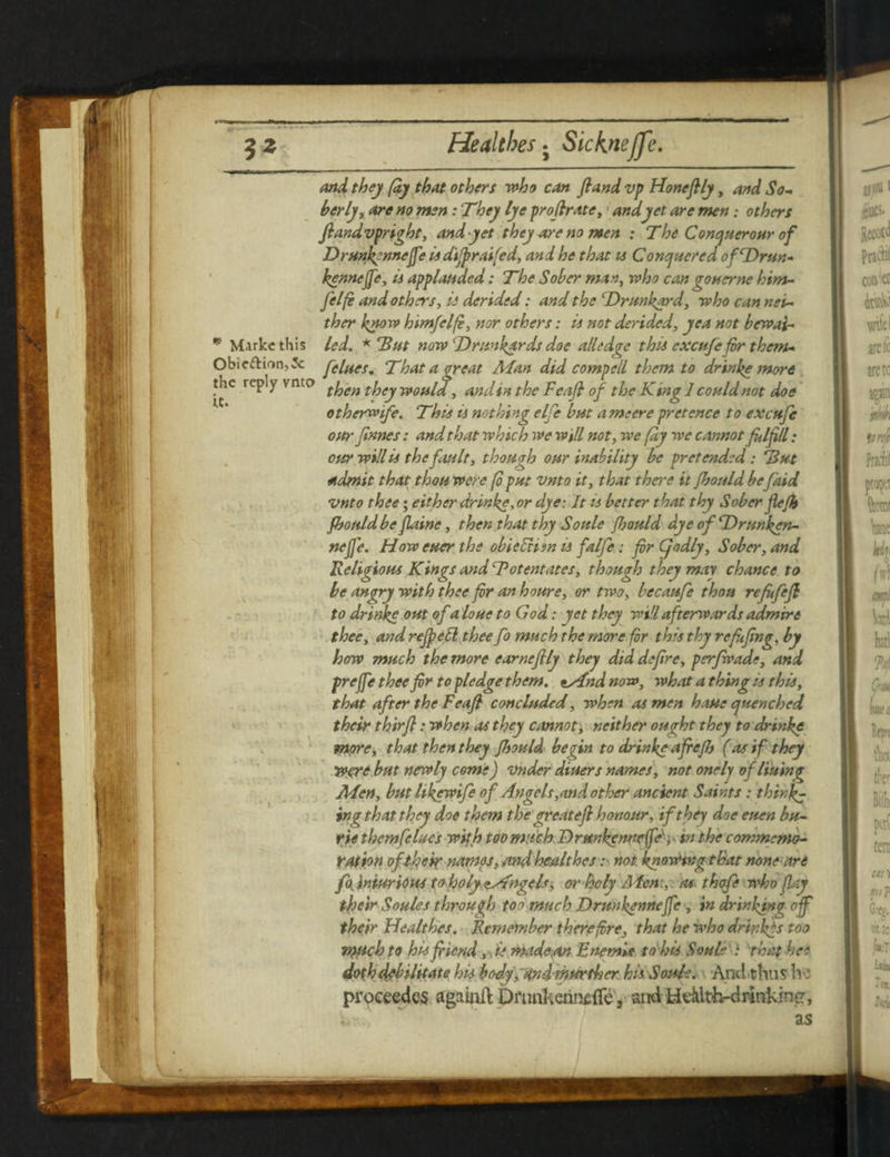 5 Z Healtbes . Sicknejje. and they (dy that others who can fland vp Honefily, and So¬ berly, are no men: They lye prodr ate, \ and yet are men; others ftandvpright, and yet they are no men : The Conquerour of Drun^nnejfe is difpraifed, and he that is Conquered ofDrun* kennejfc, is applauded: The Sober man, who can gonerne him- felfi and others, is derided: and the Drunkard, who can nei¬ ther know himfelf, nor others: is not derided, yea not bewai- * Markcthis led. * 'But now Drunkards doe alledge this excufefor them- Obicftion,3c flues. That a great Alan did compell them to drinke more the reply vnto ^gn they woula, andinthe Fcafl of the King]couldnot doe otherwife. This is nothing elfe but a me ere pretence to excufe our fanes: and that which we will not, we fay we cannot fulfil; our will is the fault, though our inability be pretended: 'But admit that thou were fo put vnto it, that there it fhould befaid vnto thee; either drinke, or dye: It is better that thy Sober fle/h fhould befaine, then that thy Soule fiould dyeofDrunken- nejfe. How eucr the obieEHsn is falfe; fr Cjodly, Sober, and Religious Kings and ‘Potentates, though they map chance to be angry with thee fr an houre, or two, becaufe thou refufejl to drinke out of a loue to God: yet they will afterwards admire thee, and rejpebl thee fo much the more for this thy re fifing, by how much the more came fly they did defre, perfwade, and preffe thee fir to pledge them, tsdnd now, what a thing is this, that after the Feafi concluded, when as men haue quenched their thirfi: when as they cannot, neither ought they to drinke more, that then they fhould begin to drinke afiefh (as if they Were but newly come) vndcr diners names, not onely of lining Aden, but likewife of Angels,and other ancient Saints : thinly ing that they doe them the great efi honour, if they doe euen bu- rie themfelues with too much D runkenneffe', in the commemo¬ ration of their names, and healthes u not knowptgthat none are fo, injurious t(bholy<tAngels, or holy Aden:, as thofe who flay their Soules through too much Drunkennejfe , in drinking of their Healthes. Remember therefore, that he who drinkgs too 7>}Uch to his fiend, * is made an Enemie to his Soule : that he* doth debilitate his body, andmurther his. Soule. And thu s h ■' proceedcs againft Drunkennefle , andHeklth-drinktncr, k,r.’ ' as