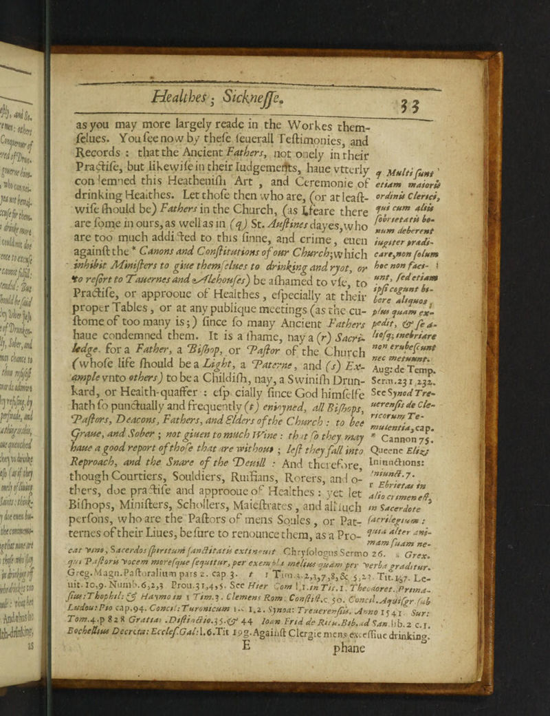 1 as you may more largely reade in the Workes them- (clues. Youfeenowby thefe ieuerall Teftimonies, and Records : that the Ancient Fathers, not onely in their Pradife, but likeyvifein their Judgements, hauevtterly - Multifont' condemned this Heathenifti Art , and Ceremonie of ettam maioru drinking Heaithes. Let thole then who are, (or at lea ft- ordinis clend, wile Should be) Fathers in the Church, (as idea re there s,u!cum 4ltis are Lome in ours, as well as in (q) St. Aufiines dayes, who I*9™?* bo‘ are too much addicted to this finne, and crime, euen footer>r*d,~ againft the C^anons and Conjlitutions of our Church’,\xhich care,non falum - inhibit AFinifiers to glue them} elites to drinking and ryot, or ^oc n0n ^a€t * Ho refort to Tewer nes andAlchoufes) be alhamed to vfe to unt' fedeti*m Pradife, or approoue of Heaithes, efpecially at their proper Tables, or at any pubiique meetings (as the cu- p/m <ju*m eJ. ftomeof too many is;) fince fo many Ancient Fathers ped‘t, (pfe*. haue condemned them. It is a lhame, naya(r) Sacri- ltofctnebri4re ledge, fora Father, a 'Bifbop, or Tafior of the Church ‘r»f>efc»*t (whole life ftiould be a Light, a Tat erne, and (s) Ex- 7u™Zr?mo ample vnto others) to be a Childifh, nay, a Swinifh Drun- Serm.23 i,z3i. Lard, or Health-quaffer : efp cially fince God himfelfe SccSjuodrrv- hath fo punctually and frequently (t) enioyned, all Bi/hops, uere”fo de cle~ Tafhrrs, Beacons, Fathers, and Elders of the Church : to bee r“or*m?e' grave, and Sober ; notgiuentomuch 1 Vine: th <t fo they may * Cannon/s” haue a good report ofthore that are without; lefl they fall into Queene Eltnj Reproach, and the Snare of the Dentil : And therefore ln‘&n&i°ns: though Courtiers, Souldiers, Ruifians, Rorers, and o- , ttars, doe praftife and approoue or Heaithes : yet let alta/meneff Bifiaops, Minifters, Schollers, Maieftrates, andaitiuch mSacerdote 5 perfons, who are the Paftorsof mens Soules, or Pat- lacr*lep*f*: ternes of their Liues, befure to renounce them, as a Pro- Atter ani~ . _ , mam foam ne- cat V/na, tsacerdos fptrttum fanfttfattt exttrtomt Chryfologus Sermo 2(5. , Grex E(t 'Pforu yocem morefejue fe^ttur,per exempts me It ns fudm per \erba *rad,tur Greg.Magn.Paftoralitim pars 2. cap 3. t 1 Tim.;.2,?,7,8,& 5,2?. Tito.;;. Le- mt. 10,9. Numb.6,2,? Prou.31,4,5. See Hter Com V.l.inTit.l TheoaoretPrima- fiue:Thophtl:*3 Hatmota 1 Ttm.i. Clement Rom Confhd,z 50. Conctl.A*ytQrr fob Ludou:Pto cap.94. Conctl:Turomcum i.c 1.2. dnoa: TrcuerenfiU. Anno iy41' Sur- Tom-4-P 8* * Graft a, .Btfliatiio.-tf.ty 44 loan Frtd de Run.Btb.ad San lib 2 c r EocheUtus Decntn: Ecctef.Galfos.Ta. I9g. Againft Clergie mens exceffiue drinking E phane