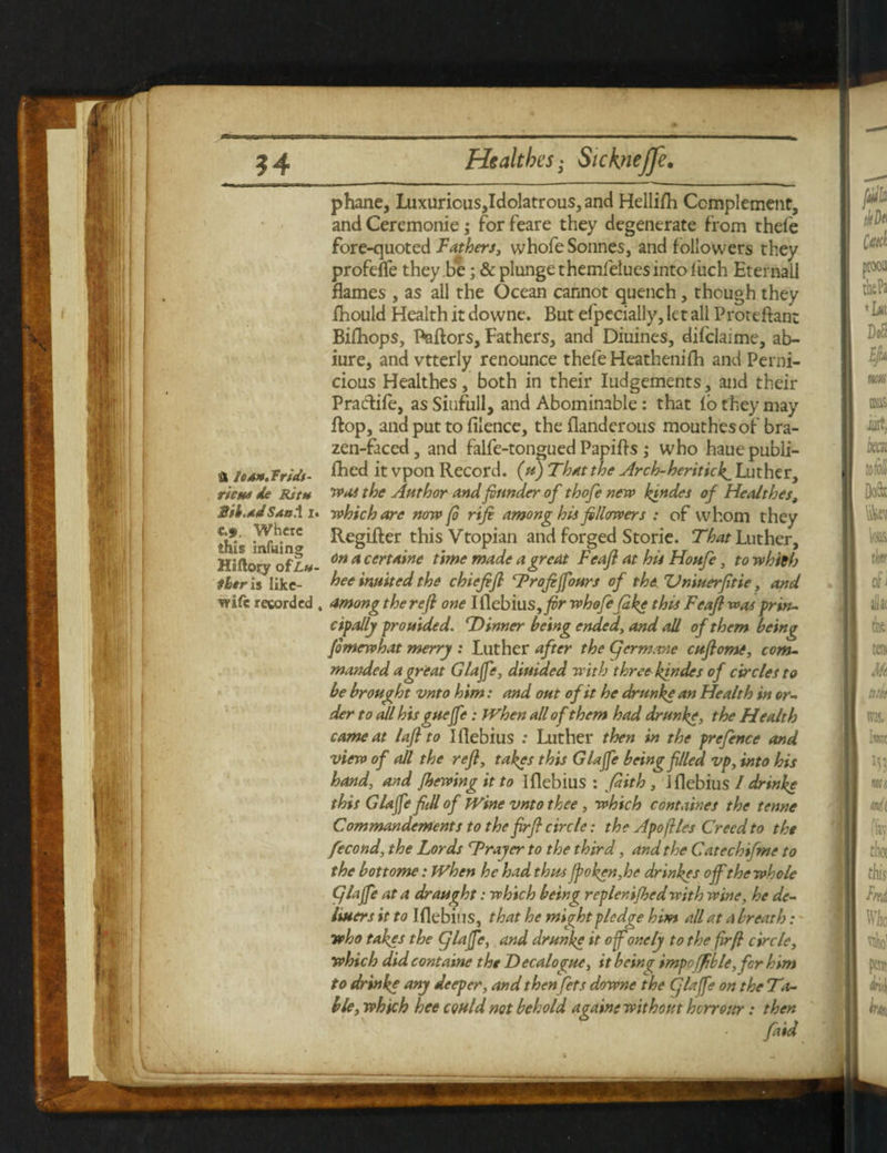 & le**.Tridt- rictu de Ritn Sib.ad Saul i c.>. Where this miking Hiftory ofLh tier is likc- wife recorded phane, Luxuricus,Idolatrous, and Hellish Complement, and Ceremonie; for feare they degenerate from thele fore-quoted Fathers, whofe Sonnes, and followers they profefle they be; & plunge themielues into l'uch Eternal! flames , as all the Ocean cannot quench, though they fhould Health it downe. But efpecially, let all Proteftan: Bifhops, Bailors, Fathers, and Diuines, difclaime, ab- iure, and vtterly renounce thefeHeathenifh and Perni¬ cious Healthes, both in their Judgements, and their Pradiie, as Siufull, and Abominable: that fo they may flop, and put to filence, the flanderous mouthes of bra¬ zen-faced , and falfe-tongued Papifls ,* who haue publi- fhed it vpon Record. (u) That the Arch-heriticf Luther, was the Author and founder of thofe new ktndet of Healthes, which are now (o rife among his followers : of whom they Regifter thisVtopian and forged Storie. That Luther, on a certaine time made a great Feafl at his Houfe, to which hee inuited the chiefift Troftfours of the Vniuerfitie, and , among the reft one Iflebius,whofefake this Feafl was prin¬ cipally prouided. Dinner being ended, and all of them being fomewhat merry : Luther after the (germane cuftomi, com¬ manded a great Glajfe, diuided with three kindes of circles to be brought vnto him: and out of it he drunke an Health in or¬ der to all his gueffe: When all of them had drunke, the Health came at lafl to Iflebius : Luther then in the prefence and view of all the refl, takes this Glajfe being filed vp, into his hand, and fhewing it to Iflebius: fiith , Iflebiu s I drinke this Glajfe fill of Wine vnto thee , which cont nines the tenne Commandements to the fir ft circle; the Apoflies Creed to the fecond, the Lords Trayer to the third, and the Catechifme to the bottome: When he had thus (poken,he drinkes off the whole (glajfe at a draught: which being replenifhedwith wine, he de- liuers it to Iflebius, that he might pledge him all at a breath: who takes the glajfe, and drunke it of one ly to the firfl circle, which didcontaine the Decalogue, itbein^ impoffible,fcr him to drinke any deeper, and then jets downe the (jlajfe on the Ta¬ ble, which hee could not behold againe without herrour: then faid