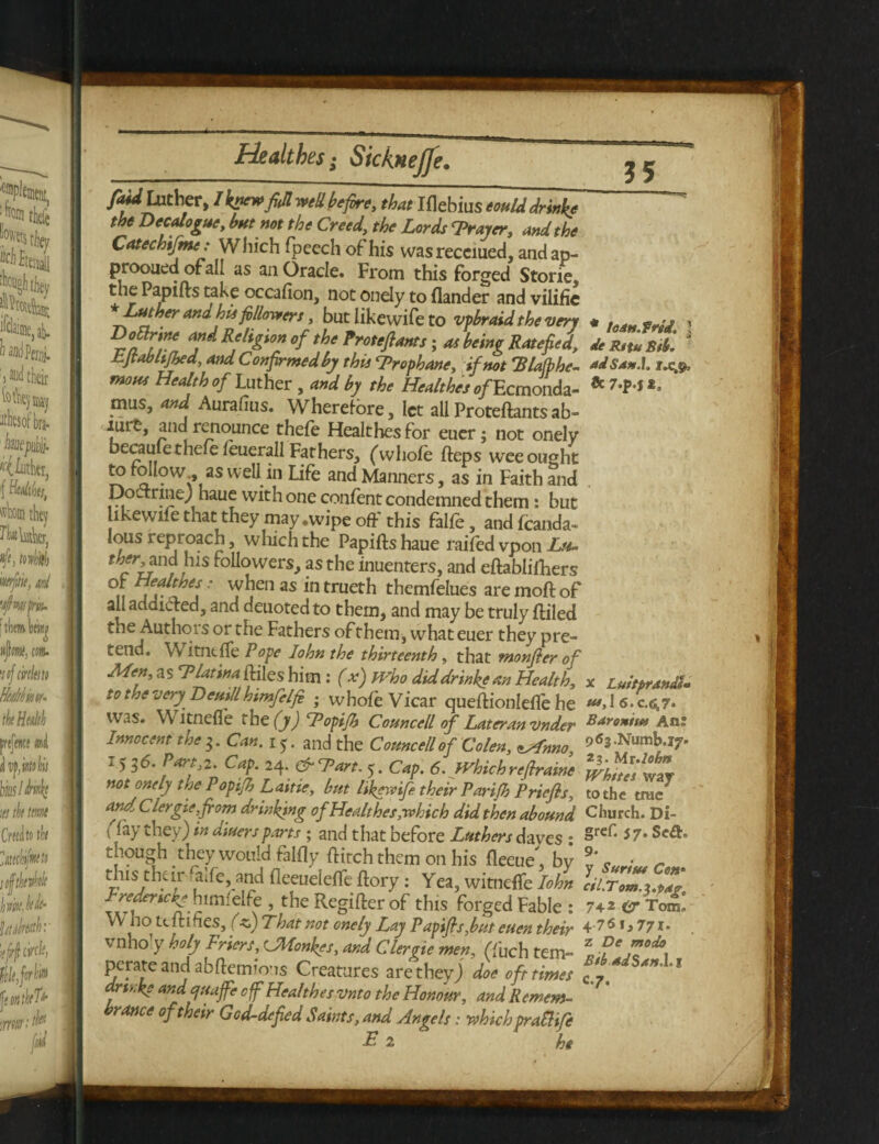 fui Luther, I knewfull well before, that Iflebius eould drinks the Decalogue, hut not the Creed, the Lords Trayer, and the Catechifme: Which fpeech of his wasreceiued, andap- prooued ofall as an Oracle. From this forged Storie, the Papiits take occafion, not onely to Hander and vilifie Luther and his followers, but likewife to vpbraid the very Dottrine and Religion of the Protefiants; as being Rate fed, Ejvablijhed, and Confirmedby this Trophane, if not 'Blafbhe- mous Health of Luther , and by the Healthes ®/Ecmonda- mus, and Aurafius. Wherefore, let allProteftantsab- luit, and renounce thefe Healthes for euer; not onely becauiethefe leuerall Fathers, (whole Heps wee ought to follow., as well in Life and Manners, as in Faith and Doctrine; haue with one confent condemned them s but ikewife that they may .wipe off this falfe, andfcanda- lous reproach, which the Papifts haue railed vpon Ltt- c u ,, s followers, as the inuenters, and eftablilhers °«, ' T, 11 as in trueth themfelues are molt of all addicted, and deuoted to them, and may be truly ftiled the Authois or the Fathers of them, what euer they pre¬ tend. WitntlTe Pope Iohnthe thirteenth, that monfier of Men, as TlatinaiBeshim : (x) who did drinke an Health, to the very Deuillhtmfelfo ; whole Vicar queftionlelfe he was. Witnefle tbc(y)Topifb Councell of Later,an vnder Innocent the Can. 15. and the Comcell of Colen, zsfnno, 1 Parfz- Cap. 24. &7>art. 5. Cap. 6. Which re firaine not onely the Popijh Laitie, but likewife their Parijh Priefis, and Clergie,from drinking of Healthes,which did then abound > % they) hi aiuersparts ; and that before Luthers dayes • though they would felfly flitch them on his fleeue, by tins their falfe, and fleeueielTe flory: Yea, witnelfe Iohn Fredericks himfelfe , the Regiller of this forged Fable : Who tt Hines, (A) That not onely Lay Papifs,but euen their vnho y holy Friers, (JMonkes, and Clergie men, (fuch tem¬ perate and abftemio’is Creatures are they) doe oft times artt.ke and quaff off Healthes vnto the Honour, and Remem¬ brance of their God-defied Saints, and Angels: whichpraEUfe Ei he 35 * toan.frti. ] tie Ritu Sib. ad San A. r.c.$, & 7.p-$ t. x Luitprandl- us, l 6.C.6,?. Baroniu* Ant 963.Numb.i7* 23. Mr.lohn Whites way to the true Church. Di- grcf. 57. Se£f, 9* y Surtut Con• cil.Tom.y.pag, 74 2 <£T Tom. 4-761, 771* z De modo Bib adSan.l.% c.7.