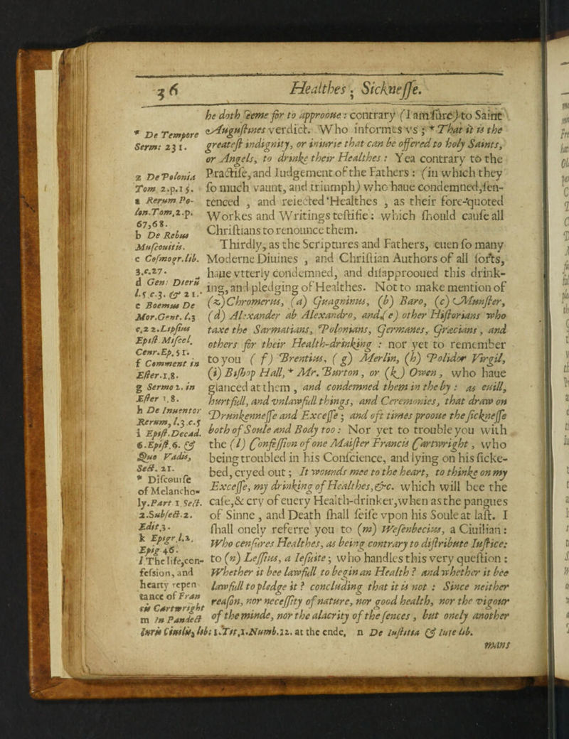 he doth recmefir to appro oue; contrary (l am'fureJ to Saint * Dr Tempore <^ugufhnes verdich Who informes vs ; * That it is the great eft indignity, or iniune that can be offered to holy Saints, or Angels, to dnnke their Healthes : Yca contrary to the Prafhife, and ludgement of the Fathers : fin which they fo much vaunt, and triumph) who haue condemned,fen- tenced , and reieehed’Healthes , as their fore-quoted Workes and Writings tcftiHe: which fhould caufeall Chriftians to renounce them. Thirdly, as the Scriptures and Fathers, euen fo many Moderne Diuines , and Chriilian Authors of all lofts, haue vtterly condemned, and dilapprooued this drink- ing,anH pledging of Healthes. Not to make mention oF f-z) Chromcrm, (a) Cjuagninus, (b) Baro, (c)CMmfter, (d) Alexander ab Alexandre, andge) other Hiftorians who taxe the Sarmatians, Tolonians, (jcrmanes, Cjracians, and others fir their Health-drinking : nor yet to remember to you ( f) Brentius, ( g) Merlin, (jo) Tohdor Virgil, (i) Btfijop Hall, * Mr. 'Barton, or (4J Owen, who haue f lanced at them , and condemned them in the by : as euill, art fill, and vnlawfull things, and Ceremonies, that draw on (Drmkenneffe and Exceffe; and oft times prooue the ftekneffe T~Ep$fl. Decad. both of Soule and Body too: Nor yet to trouble you with s.Epifi.a. (A the (l) (fonfijfton of one Maifter Francis (fartwright, who Quo vadd, being troubled in his Confcience, and lying on hisficke- **D‘ (*CpUIfe bed, cryed out; It wounds nice to the heart, to thinke on my of Mclancho- Exceffe, my drinking of Healthes, &c. which will bee the ly.Part i Serf. cale,& cry of euery Health-drinker,when as the pangues z.Subfea.z. of Sinne , and Death fhall feife vpon his Soule at laft. I &****• fliall onely referre you to (m) JVefenbecius, aCiuiliari: E % Who cenfires Healthes, as bang contrary to di(tribute Iuftice: / The life,con- to fn) Leffius, a Iefiite; who handles this very quelhion : fefsion, and fVhether it bee law full to bar in an Health ? and whether it bee hearty repen lawfull topledge it ? concluding that it it not : Since neither ta.n“ ot F> an. reafin, nor neceffity of nature, nor good health, nor the vigour m in Pan fed °f theminde, nor the alacrity of the fences, but oncly another iKruCiu/lUzMilir/t.i'Namb.tz.atthccndc, n De lujhita A lute Id. Serm: 2 J I. 2 De Vo Ionia Tom 2.p.i 5. a Rerum Po- ion-Tom.z.p. 67,68. b De Rebus Mufcouitis. c Cefmo^r.ltb. 3.f.27. d Gen- Dteru l-S eg. 2 1.* C Boemut De Mor.G'nt. 1.3 e.2 i.Ltpfius Eptfl Mifcel' Cenr.Ep. 51 . f Comment in Efler.1.8. g Sermo 2. in Efler i.8. h De Inuentor Rerum, Ig.eg 9 ■ - l mans