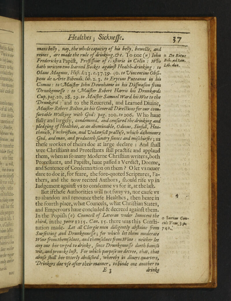 mans belly, nay, the whole capacity of his belly, bow cl Is, and reines, are made the rule of drinking,&c. To one (n) lohn n Fredericks 2l Papift, Prof four of rAftorie in Colin • who B hath written two learned Bookes again]} Health-drinking : to L Olaus Magnus, Hifl. L13. c. 3 7.39. 40 .to V incentive Obfo- pans de zArtc Bibendi. lib. 2. 3. to Frye ms Puteanus in his Comas: to CMaiJler lohn Dcrwnhame in his Dijfwa/ion from Drttnkenneffe : to (JM.aijler Robert Harris his Drunkards Cup, pag.20, 2 S, 29. to Mai/ler Samuel Ward his Woe to the Drunkard: 'and to the Reuerend, and Learned Diuine, Maijler Robert Bolton,in his Generali Dire Elions for our com¬ fortable Walking with Cjod: pag. 200. to 206. Who haue fully and largely, condemned, and cenfuredthe drinking and pledging of Healthes, as an abominable. Odious, Sinfull, Hea¬ th crufh, Vnchrijlian, and Unlaw full praEltfe, which di/honours Cjod, and man, and produceth Jundry finnes and mifehiefes; as thefe workes of theirs doe at large declare : And fhall wee Chriftiaris and Proteftants ftill praftife and applaud them, when as fo many Moderne Chriftian writers,both Proteftants, and Papifts, haue pafled a V erdieft, Doome, and Sentence of Condemnation on them ? O let vs neuer dare to doe it, for feare, the fore-quoted Scriptures, Fa¬ thers, and the now recited Authors, fhouldrife vpin Iudgement againft vs to condemne vs for it, at thelaft. But iftheie Authorities will not fway vs, nor caufe vs to abandon and renounce thefe Healthes, thenhearein the fourth place, what Councels, what Chriftian States, and Emperours haue concluded & decreed againft them. In the Popifh (0) Councell of Later an voder Innocent the Q , third, in theyeere 1215. Can. 15. there was this Ccnfti- Cti tution made- Let all Clergie men diligently abjlainc from 74 Surfetting and Drunkennejje; for which let them moderate Wine from themfelucs, andthemfelues fomWine : neither let any one bee vrged to drinks, fnce Drunkenneffc doeth banifh wit, andprouokg lufl. For which parpofe we decree, that, that abufe Jhall bee vtterly abolifhed, whereby in diners quarters. Drinkers doe vfe after their manner, to binde one another to drinks