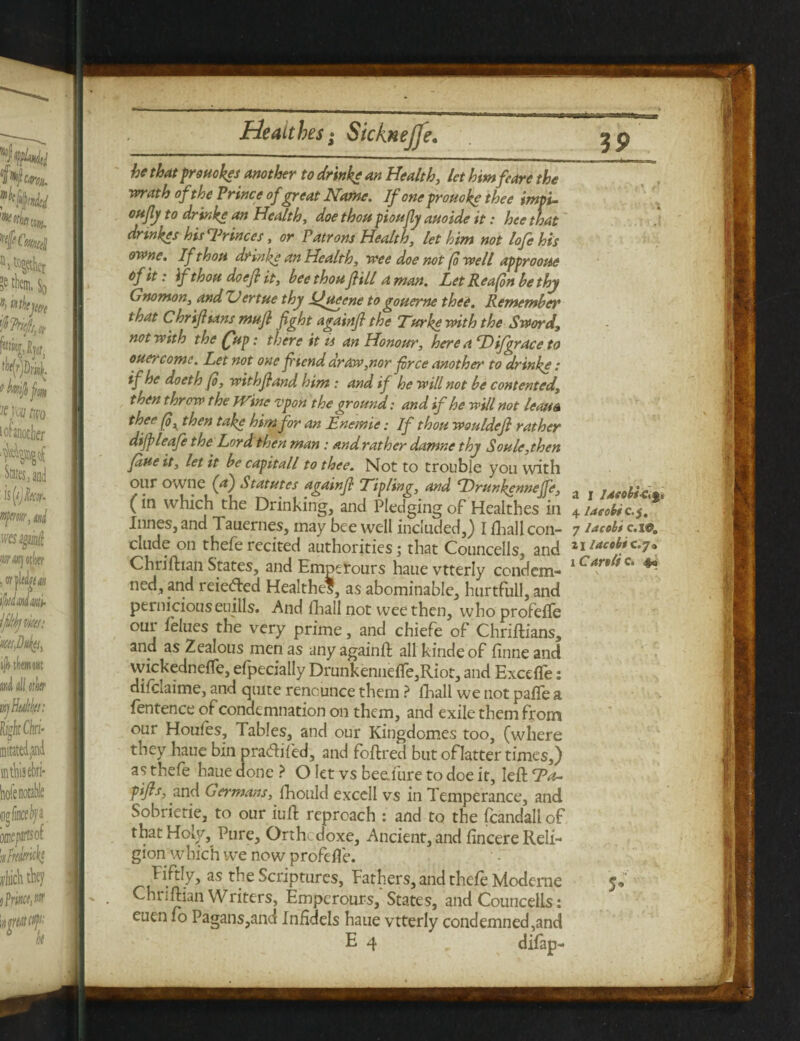 be that provokes another to drinke an Health, let himfeare the math of the Prince of great Name. If one prouoke thee imps- ottfly to drinke an Health, doe thou pioufiy auoide it: hee that drinkes hisTrinces, or Patrons Health, let him not lofehis owne. If thou drinke an Health, tree doe not (o reell approoue tfft: if thou doefi it, bee thou fill a man. Let Rea fin be thy Gnomon, and ZJertue thy Ifyteene to gouerne thee. Remember that C hr if tans mufl fight againfi the Turke with the Sword, not with the fup: there it is an Honour, here a D ifgrace to ouc} come. Let not one fi'tend draw,nor free another to drinke: if he doeth fi, withf and him : and if he will not be contented, then threw the Wine vpon the ground: and if he will not leaua thee (oK then take him for an Lnemie; If thou wouldef rather difpleafe the Lord then man: and rat her damne thy Soule,then fane it, let it be capitall to thee. Not to trouble you with our owne (a) Statutes againfi Lipline, and Drunkenneffe, , . r _ (in which the Drinking, and Pledging of Healthes in 4ueobic.$. limes, and Tauernes, may bee well included,) I lhall con- 7 Jacobi c.i®„ dude on theferecited authorities; that Councells, and ^iactbtc.7. Chriftian States, and Empetours hauevtterly condem- lCW/c‘ * ned, and reieded Healthes, as abominable, hurtfull, and perniciouseuills. And lhall not wee then, who profeffe our felues the very prime, and chiefe of Chriftians, and as Zealous men as any againft all kindeof finne and wickednefle, efpecially Drunkennefle,Riot, and Excefle: dilctaime, and quite renounce them ? lhall we not pafle a fentence of condemnation on them, and exile them from our Houles, Tables, and our Kingdomes too, (where they haue bin pradiled, and foftred but of latter times,) as thefe haue done ? O let vs beeTure to doe it, left La- fifis, and Germans, Ihould excell vs in Temperance, and Sobrietie, to our iuft reproach : and to the fcandali of that Holy, Pure, Orthcdoxe, Ancient, and fincere Reli¬ gion which we now profefle. Fiftly, as the Scriptures, Fathers, and thefe Moderne Chriftian Writers, Empcrours, States, and Councells: euen fo Pagans,and Infidels haue vtterly condemned,and