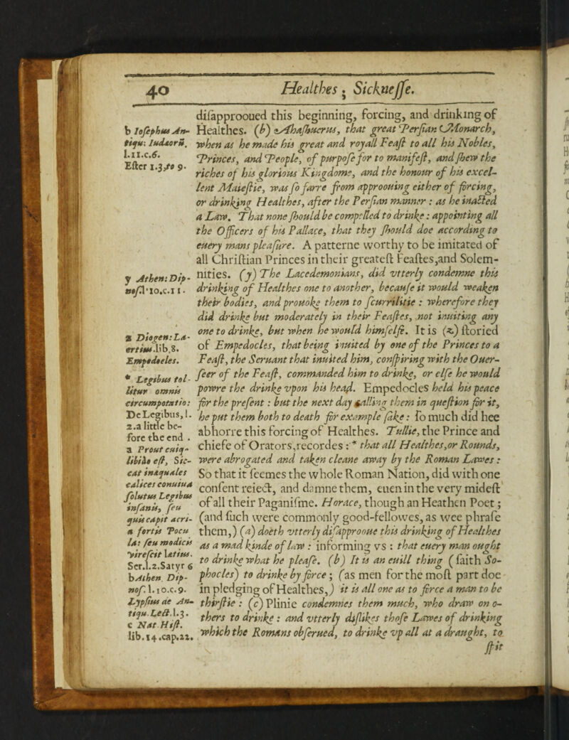 b lefiphus An¬ ti fu: ludxorS. I.XI.C .6. Eftcr 9. y Athen: Dip ■ m/3'io.c.i 1 • % T)togen:LA- ertim. lib.8. Emptdteles. * Ltgibui tol- litur omnis ctrcumpotntto: DeLegibus,!. 2.a little be¬ fore the end . a Prouteui/j- e(l, Sic- C4t int<jt**les c alices eonuiuA folutut Legtbtu infdnu, feu quit cA ft t aert- a fertii Tocu la: feu ms die is yire/cit lefitu. Scr.1.2.Satyr 6 b A then Dtp- rtof. 1. io.c.9- Eypfiui ae An- tiyuLeft.X.i. c Nat Htfl. lib.14.cap.22. difapprooued this beginning, forcing, and drinking of Healthes. (b) zAhafhucrus, that great F’erfian CMonarch, when at he made hii great and royall Feajl to all his Nobles, Trinces, and ^People, of purpofefor to manifeft, and fbew the riches of his glorious Kingdoms, and the honour of his excel¬ lent Matejlie, was fo fame from approouing either of forcing, or drinking Healthes, after the Perfran manner : as he inalled a Law. That none Jbould be compelled to drinks: appointing all the Officers of hu Pallace, that they fhould doe according to euery mans pleajhre. A patterne worthy to be imitated of all Chriftian Princes in their greateft Feaftes,and Solem¬ nities. (y)The Lacedemonians, did vtterly condcmnc this drinking of Healthes one to another, becauje it would ■weaken their bodies, and prouokg them to fcurrilitie : wherefore they did drinkg but moderately in their Feafles, not inuiting any one to drinkg, but when he would himfclfr. It is (^) ftoried of Empedocles, that being Hutted by one of the Princes to a Feajl, the Seruant that inulted him, confpiring with the Ouer- feer of the Feajl, commanded him to drinkg, or clfe he would powre the drinkg vpon his head. Empedocles held hu peace for the prefent: but the next day galling them in quejlion fir it, he put them both to death fir example fakg • fo much did hee abhorre this forcing of Healthes. Tullie, the Prince and chiefe of Orators,recordes that all Healthes,or Rounds, were abrogated and takgn clcane away by the Roman Lowes : So that it feemes the whole Roman Nation, did with one confent reiecl, and damnethem, eueninthe very mideft of all their Paganifme. Horace, though an Heathen Poet; (and fuch were commonly good-fellowes, as wee phrafe them,) (a) doeth vtterly difapprooue this drinking of Healthes as a mad kjnde of hw : informing VS : that euery man ought to drinkg what he pleafe. (b) It u an euill thing ( faith So¬ phocles) to drinke by fir ce; (as men for the moll part doe in pledging of Healthes,) it is all one as to firce a man to be thirjlie: (c) Plinie condemnes them much, who draw on 0- thers to drinkg: and vtterly difrikgs thofe Lowes of drinking which the Romans obferued, to drinkg vp all at a draught, to ft*