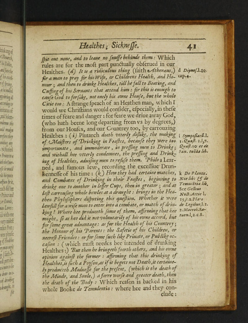 jpit out none, and to leave no fnuffe behind* them: Which rules are for the moft part pundually obferued in our Healthes. (d) It is a ridiculous thing (faith lAthen&usf) fir a man to fray fir his Wife, or Childrens Health, and Ho¬ nour 5 and then to drinke Healthes, till he fall to Beating, and Cuffing of his Servants that attend him : fir this is enough to caufe God to for fake, not onely his owne Houfe, but the rehole Citie too: A ftrange fpeach of an Heathen man, which I would we Christians would conficier, efpecially, in thefe times offeare and danger: for feare we driue aw^ay God, (who hath beene long departing from vs by degrees,) from our Houfes, and our Countrey too, bycarrouzing Healthes : (i) Plutarch doeth vtterly diflike, the making of CMaiflers of Drinking in Feafies, becavfe they mere too importunate , and immoderate , in preffing men to Drinke; and withall hce vtterly condemnes, the preffing and Drink¬ ing of Healthes, aduifing men to refiefe them. Thilo a Lear¬ ned , and famous lew-, recording the excefliue Drun- kenneffe of his time : (kj Hon they had certaine matches, and Combates of Drinking in their Feafies, beginning to drink* one to another in leffier Cups, then in greater • and at la (I c arrGafina whole bowles at a draught: brings in the Hea¬ then Phylofophers diluting this cjuefiion. whether it were law*fill for a wife man to enter into a combate, or match of drin¬ king ? Where hee produceth fome of them, affirming that hce might, fi as hee did it not voluntarily of his owne accord, but for fome great advantage: as for the Health of his Countrey • the Honour of his ‘Barents: the Safetie of his Children, or neerefi Friendes: or for feme fitch like Private, or Pub like oc— cafion : (which muft needes bee intended of drinking Healthes:) But then he bringeth foorth others, and his owne opinion againfi the former : affirming that this drinking of Healthes,is (itch a Poyfon,as if it begets not Death,it certaine- ly produceth JHadncffc for the prefent, (which is the death of the Minde, and Soule,) a farre worfe and greater death, then the death of the Body .* Which reafon is backed in his whole Booke de Tcmulentia : where hee and they con¬ clude : d Di/ncfA.lo> cap.4. i SympofiachA. \lQttafl. 1.1,7. Quafl. io etde San. tueda lib. k De Plante, Nee hb: de Temuietia Itb, See Gelines Naft.jitttc I. de Legtbus,\.l. l.Macrob.Sa- turn. 1,2.c.8.