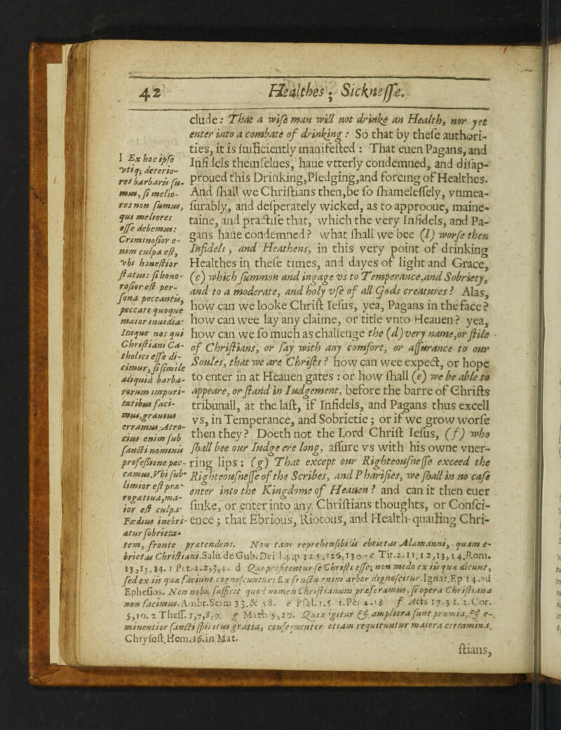 elude: That a wife man will not drink* an Healthy nor jet enter into a combate of drinking: So that by thefe authori¬ ties, it is iuiBciently manifefted : That euen Pagans, and 'vt^JeterL ^fidefe themfelues, haue vtterly condemned, and difap- resldrlari fit- prouedthis Drinking,Pledging,and forcing of Healthes. meiio- And lhatt vve Chriftians then,be fo fliameieflfely, vnmea- resnon furabiy, and defperately wicked, as to approoue, maine- mel,ores taine, and praftife that, which the very In/idels, and Pa- Crimintfot'e- Sans hane condemned ? what fiaall we bee (l) worfethen mm culpa eft, Infidels, and Heathens, in this very point of drinking ybt hmeftior Healthes in thefe times, and dayes of light and Grace, ftattu: ftbono- (c) which Jummon and ingage vs to Temperance,and Sobriety, Trf^e® per~. and to a moderate, and holy vfe of all Cjods creatures l Alas, feccatt^To^e ^ovv can we l°oke Chrift Iefus, yea. Pagans in the face ? matar mutdU' howcanwee lay any claime, or title vnto Heauen? yea, i&jue nos qui ho w can we fo much as challenge the (d) very name,or file C hr ft ant c<t- 0f chriflians, or fay with any comfort, or affurance to our cimur 6fi(tmUe ^0HHSi ^at w are Chrifis ? how can wee expeeft, or hope adtquh b*rb*- to enter in at Heauen gates : or how fihall (e) we be able to rantm tmpurt- appeare, orfiand in lodgement, before the barre of Ghrifts tattbm fad- tributiall, at the laft, if Infidels, and Pagans thus excell mtu,grdHtM VSj jn Temperance, and Sobrietie; or if we grow worfe ‘ctaTentm^ub then they? Doethnot the Lord Chrift Iefus, (f) who fantli nomtnU /ball bee our Iudge ere long, allure vs with hisownevner- profefoonepec- ring lips : (g) ’That except our Righteoufnejfe exceed the camtu.ybifub- Righteoufnejfe of the Scribes, and P harifes, we [ball in no cafe hmtor eflpro.- 6ntev tfoe Kingdom* of Heauen ? and can it then euer Tor^e/f^cu/p-r finke, or enter into any Chriftians thoughts, or Confci- iccdtM inebri- ence; that Ebrious, Riotous, and Health- quailing Chri- atitrfobrieta- tern, fronte pratendens. Non tam reprehenfbiis ebrtttM Alamanni, quant e- brtctM Chrifhani.Sala.deGub.Dci 1 441 12 5Jo-* c Tit.2. 11. 1 2,13,14.Rom. 15,13,14.1 Pit.4.2,3,4. d Out profttsntnr feChrtftt e[fe\»on medo ex tiaqua dicunt, fed ex its qua factum cognofeuntur: Ex frit ft it mint arbor dignofeitur. Ign.1t. Ep t Ephefios. Non nobs’, fufftest quod nomenChrifh* nuni praferamttt ,ft opera Chr ifttana non facintut- Xmbr.Sei m 3 3.& 53. e Pftl.i.S t.PeiA.'S f Ads 17.3 1. z.Cor. j,io. z ThclT. 1,7,3,9. p Mith 5,2 9. Qut.i 'gitur & am pi tor a funt pra mia, -f e- mtnentior [antti (pa itutprasia, con fatten ter etta/n requtruntur matora ctrtnmtn.t. Chryloft.Hom.itf.in Mat. ftians.