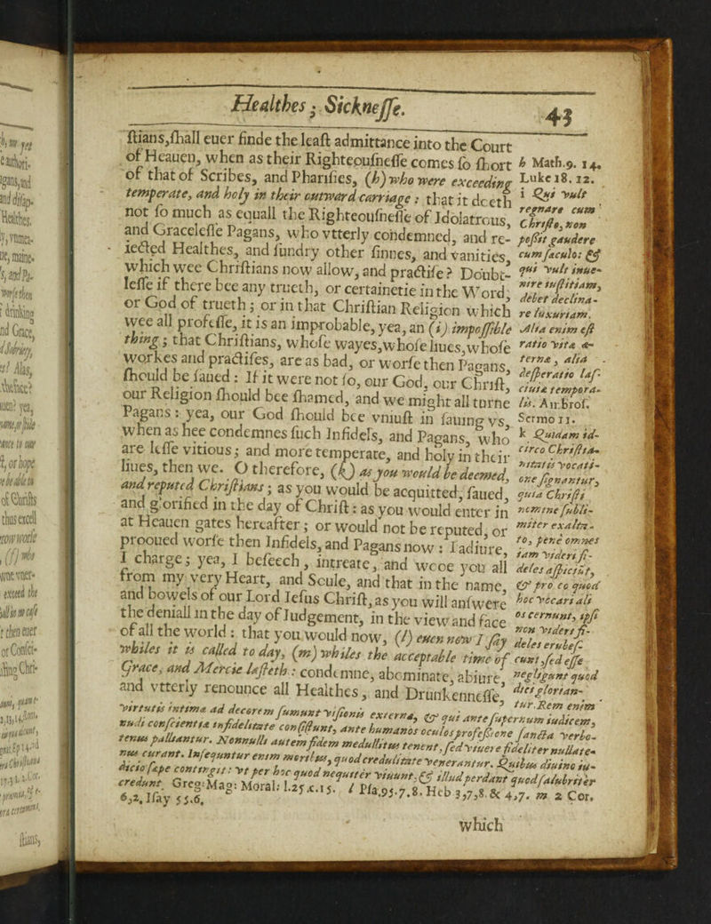 ftians,fhall euer finde the leaft admittance into the Court oi Heauen, when as their Rightepufnefte comes fo fhort ^ Math.9.14. of that or Scribes, and Phanhes, (h) who were exceeding Luke 18.12. temperate, and holy in their outward carriage: that it deeth * yult not fo much as euuall the Righteoufndib of Idolatrous, XT.T an.Q f*!.6 Pa§an.s>. who vttcrly condemned, and re- pifi»s**len lected Healthes, and Jundry other f lines, and vanities eumf&culo: & which wee Chrrftians now allow, and oradlife^ Fin'nh/ V** *nue~ IdTe if there bee any trueth, or certain^ i,nhew” d TdtlZ’ ChriftianReligion which wee all prokfle, it isan improbable, yea, an (i) impoftble jiluenimefi thing • that Chriftians, whofe wayes,whofeliues whofe ratio yit* workes and pradifes, areas bad, or worfe then Pagans, fa’ w o' (hould be iaued: If it were not lo, our God ourChnft our Religion ihould bee ftamed, Jnd we might ah tu”ne Pagans, yea, our God fhould bee vmuft in failing vs Scrmou. w hen as hee condemnes fuch Infidels, and Pagans who k Quiaam 'td- are Itfle vitious; and more temperate, and holy in their circoC.hriPt*' hues, then we. O therefore, (O a* you would he deemed, TZZZr' and reputed ChrtJltanj • as you W’ould be acquitted, iaued, 3 and g.oiifkd jn the day of Chrift: as you would enter in r,c™tr>eMU- at Heauen gates hereafter; or would not be reputed or mtterexalt*' prooued worfe then Inf dels, and Pagans now - I adinre fen? I charge; yea, I befeech intreate! an2^, om my very Heart, and Soule, and that in the name, &pro co quiet and bowe sof our Lord Iefus Chrift, as you will anfwere hoc'*ccar*fl* the denial! in the day of Judgement, in the view and face w “**?> *ffi of all the world : that you would now, (l) eucnmw / fy 2V'iT whiles ,t a called today (m) whiles the acceptable time bf.ca.t,fid grace, and Menu lafleth: condtmne, abominate, abim e ”egl*s«ntqu°d and vtteriy renounce all Healthes, and Drunkennefife* dtetilor,an\ ‘‘ft'”* M/‘*ret“4Z»t™te 2 tentu pallidntur. Xonvulli autemfieitm weduttitut tenent rf/y ZZirf ,, which
