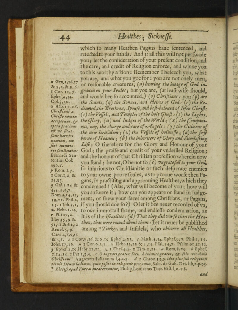t Cor. 11> 7. Ephef.4,14- C0I.3, io. o Afts 1 1.26. Chrtfham a which fo many Heathen Pagans haue fentenced, and reie Aeclto your hands. And ir all this will not perfwade you; let the confideration of your prefent condition,and the care, an i credit of Religion enforce, and vvinne you to this worthy a dion: Remember I beleech you, what you are, and what you goe for: you are not onely men, 5c or reafonable creatures, (n) bearing the image of God in- grduen on jour Soules; but you are, (at lead wife ihould, and would bee fo accounted,) (0) ChriJHans : you (p) Are the Saints, fcf) the Sonnes, and Heires of God: (r) the Re¬ deemed-the 'Brethren, Spoufe,and befl-beloued of Iefus Chrifl; ChripTZmen COtJoe Veffels, and Temples of the holy ghofi: ft) the Lights, acceptrstnt. & the giorj, (u) and Iudges of the World; (x) the (fompani- cpcrApr Actum ons, nay, the charge and care ofdrfnge Is: (y ) the Citizens of ejt ~vt (icut tfje new Jerusalem ; (*) the Vefels of holme ffe ; (a) the fir(l nominls ^iL. borne of Heauen; (b) the inheriters of Glory and Suerlafling fmt tmimto- Life: O therefore for the Glory and Honour of your resfanattatU: God; the praife and credit of your vnde filed Religion; Bernardi Sen- and the honour of that Chriftian proFelTion wherein now 99^'/: C° ** You ^ailc^ > not>0 be not fo (c) vngratefidl to your God, p Rom: 1.7. f° iniuriousto Chriftianitie orfuch defperate enemies 1 Cor. 1,2. & to your owne poore foules, as to prooue worfe then Pa- *4,3 3 • gans, in pradlifitig and approouing Healthes,which they j Ga!.?. 24 & condemned / (Alas, what will become of you; how will Rom fZ’ 17 y°u anfvvere it i how can you appeare or Hand in ludge- i9,2i.,phil.z, ment, or {hew your faces among Chriidians, or Pagans, 15.1 loh.3,1, if you dhould doe fo ?) O let it bee neuer recorded of vs, a. Hebr.i.!4. to our immortall fhame, and endlefle condemnation, as it is of the Ifraelites: (d) That they did worfe then the Hea- 5 rTi. & 61,12 then, that were round about them: Let it neuer be publifhed Reuel. 5,9. among * Turines, and Infidels, who abhorre all Healthes, Cam.4,8,9,t t 6 >,t. / 1 Cor.a ,1^ 5c 6,19 EpheC2,2i. t Math,5,14.Ephef.5, ?. Phil.2,1 5. Iohni7,i6. u 1 Cor.6,2,}. x H?br.n,ii 5c 1,14.. Pfal, ?4,7- Pfalm.9r,ii,i2. y Ep‘.cf.2,l9.Hcbr.ii,22. z. I Thef^^- 2 Tim.2,21. a Rom.8,29 b Ephef. 1,14,14 1 Pet 1,5,4. c O ingrangratis Det, 6 inimieigrant, & folo \ocnbulo ChrifttAm ! Aug:contr:Iu!iaritin: 1.4 c.3. d 2 Chron 3 5,9> ideo plut(ub religion* titulo Deum lultmas, ejuiapofitt tn rehgioneptec-tmut. Salu. de Gab. Dd. hb.2-p.93. * Ebrttfi apuiTarc*> tncarcerantur, Phil ip.Lonicerus Turc.Hift. 1.2. c.8,