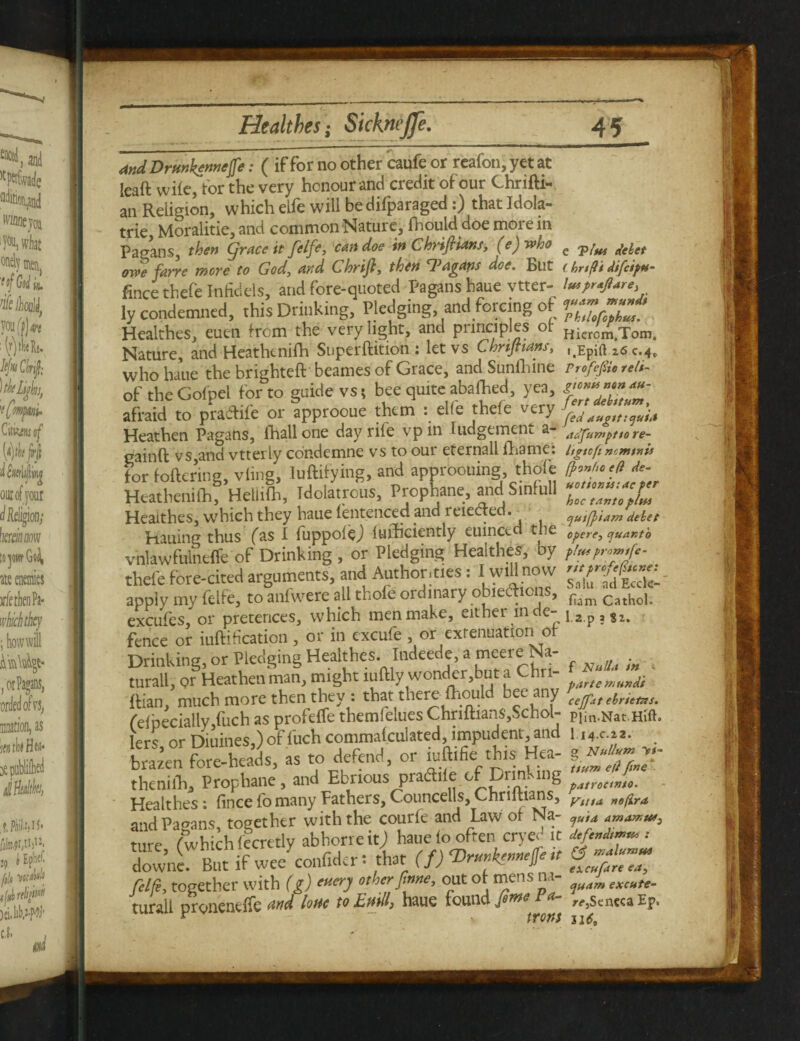 and Drmktnnejfe: ( if for no other caufe or reafon, yet at leaft wile, for the very honour and credit of our Chrifti- an Religion, which eife will bedifparaged:) that Idola- trie, Moralitie, and common Nature, fhould doe more in Pagans, then Cfrace it fetfe, can doe in ChrijUans, (e) who e delet owe farre wove to God, and Chyijl, then doe. But (hnfltdifcipM- fincethefe Infidels, and fore-quoted Pagans haue vtter- lutpraftare* ly condemned, this Drinking, Pledging, and forcing of Healthes, euen from the very light, and principles of Hicrom;rom. Nature, and Heathtnifh Superftition : let vs Chnjnans, 26 c.4,, who haue the brighteft beames of Grace, and Sunihine ProfejSic teli- of the Gofpel for to guide vs t bee quite abated, yea, afraid to pra&ife or approoue them : elle thefe very ^ Heathen Pagans, fhall one day rife vp m judgement a- adfumptta re- eainft vs,and vtterly condemne vs to our eternall fhame: UgnfimmtnU for fettering, vline, luftitying, and approouing, thole eft de- KeatShfHeUife, IdolinS., Prophane, and Sinfull Healthes, which they haue fentenced and reie e • qusfyiam debet Hauing thus fas I fuppolej fufficiently euinced the opere, quarto vhlawfulnelfe of Drinking, or Pledging Healthes, by //»>««<*- thefe fore-cited arguments, and Authorities: I will now apply my felfe, to anfwere all thofe ordinary obiedlions, fiim Cathol excufes, or pretences, which men make, either in de- j2p , j2. fence or iuftification , or in excufe , or extenuation of Rian, much more then they . that there {houl ^e^n7 cejfat ebrtttns. feipecially fuch as profeffe themfelues ChriltiansySchol- plin.Nat.Hift. lers or Diuines,) of fuch commafculated, impudent , and 1 i4.c.ia. . brazen fore-heads, as to defend, or iuftifiei this Hea- then!fli, Prophane, and Ebrious practile of patroctnto. Healthes: fince fo many fathers. Councells, Ghriltians, VlltA „e(ira and Pagans, together with the courfe and Law of Na- r,d ama*u*3 mre fwhich fecretly abhorreitj haue fo often cryed it defend**™ : dow’ne. But if wee confider: that (f) Vr»»kemejfe,t fff™ felfe, together with (g) other fme, out of mens na- ?(J, turall DroncneiTe find lottc to Etiill) haue toundj#^^ ^ r^ScnccaEp* ^ ~ front u6m