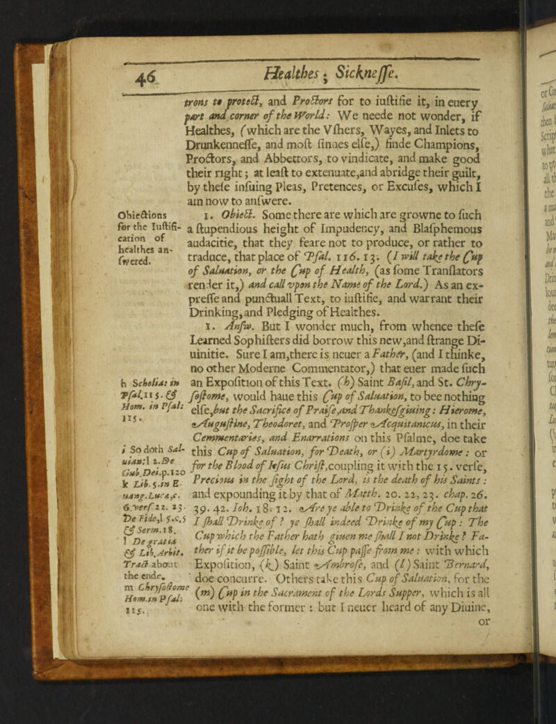 cation of hcalthes an. fwcrcd. trorts to protett, and Prottors for to iuftifie it, in euery part and corner of the World: We neede not wonder, if Healthes, (which are the Vfhers, Wayes, and Inlets to Drunkennefle, and mod finaes elfe,) finde Champions, Pro&ors, and Abbectors, to vindicate, and make good their right; at ieaft to extenuate,and abridge their guilt, by thele infuing Pleas, Pretences, or Excufes, which I atn now to atifwere. Ohie&ions i. Obiett. Some there are which are growne to fuch for the iuftifi- a ftupendious height of Impudency, and Blafphemous audacitie, that they feare not to produce, or rather to traduce, that place of Pfal. 116.13. (/ will take the (fup of Saluation, or the (frup of Health, (as fome Tranflators render it,) and call vpon the Name of the Lord.} As an ex- preflfe and pundhiall Text, to iuftirie, and warrant their Drinking, and Pledging of Healthes. 1. Anfa>. But I wonder much, from whence thefe Learned Sophifters did borrow this new,and ftrange Di- uinitie. Sure I am,there is neuer a Father, (and I thinke, no other Moderne Commentator,) that euer made fuch h Scholia: it* an Expolition of this Text. (■h) Saint Baftl, and St. Chry- Tptl.u j. foflornc, would haue this CUP °f Saluation, to bee nothing Horn, in vUl: Q\feJ,ut tfje Sacrifice of Praife,and Thankefgiuing: Hierome, esfugufrine, Theodoret, and ^Proffer zMcejuitamcus, in their Commentaries, and Enarrations oil this Pfalme, doe take i So doth Sal- ^His Cup of Saluation, for Death, or (i) Martyr dome: or tiuhDeip 120 for ^}e ofkfus coupling it with the 15. verfe, k Lib 5 in Prechus in the fight of the Lord, is the death of his Saints : uan^.Luc-AyC. and expounding it by that of Matth. 20. 22, 23. chap. 26. 6 “verf 2 z. 23• 39.42. Ioh. 18 • 12. <tAre ye able to Drinke of the Cup that Tie Tide,\ j'.c.s j y^u// Drinke 0f t yC y^// indeed Drinke of my (fup : The \Degi dt \a C**p which the Father hath gtuen me flufrl I not Drinke ? Fa- fj Ltb.Arbit. ther if it he poffible, let this Cup pajfe from me: with which Trad about Expofition, (kf) Saint •Mmbrofc, and (/) Saint *Bernard the endr doe concurre. Others take this Cup of Saluation, for the rn 6 ryjd om. /\ ^ Sacrament of the Lords Supper, which is all ns/n./n flail • , , J i ‘i r . . one with the former : but I neuer heard or any Diuinc, '* or 11 s-