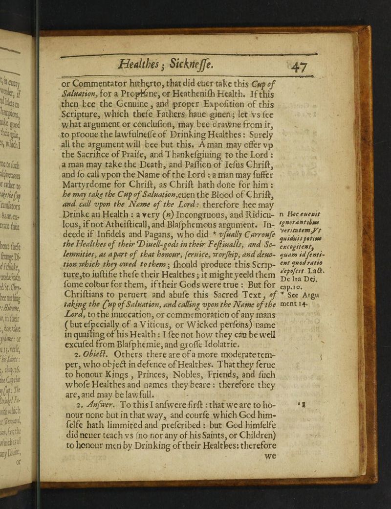 $ or Commentator hitherto, that did euer take this Cup of Saluation, for a Pioprane, or Heathenifh Health. If this then bee the Genuine, and proper Expofition of this Scripture, which thefe fathers haue giuen; let vs lee what argument or conclulion, may bee drawne from it, to prooue the lawfulneffeof Drinking Healthes: Surely all the argument will bee but this. A man may offer vp the Sacrifice of Praile, and Thankefgiuing to the Lord : a man may take the Death, and Paftion of Iefus Chrift, and fo call vpon the Name of the Lord : a man may fuffer Martyrdome for Chrift, as Chrift hath done for him: he may take the Cup of Saluat ion,tucn the Blood of Chrift, and call vpon the Name of the Lord: therefore hee may Drinke an Health : a very (n) Incongruous, and Ridicu¬ lous, if not Atheifticall, and Blafphemous argument. Tn- deede if Infidels and Pagans, who did * vfually Carroufe the Healthes of their Diuell-gods in their Tefiualls, and So¬ lemnities, as a part of that honour, feruice, worjhip, and deuo- tion which they owed to them; fhould produce this Scrip¬ ture,to iuftifie thefe their Healthes; it might yeeld them Lome colour for them, if their Gods were true: But for Chriftians to peruert and abufe this Sacred Text, of taking the (fup of Saluation, and calling vpon the Name of the Lord, to the inuccation, or commemoration of any mans ( but efpecially of aVitious, or Wicked perlbns) name in quainng of his Health: I fee not how they can be well excufed from Blafphemie, and giofle Idolatrie. 2. Obietl. Others there are of a more moderate tem¬ per, who ob/ed in defence of Healthes. That they feme to honour Kings , Princes, Nobles, Friends, and fuch whofe Healthes and names theybeare: therefore they are, and may be lawfull. 2. Hnfwer. To this I anfwere fir ft : that we are to ho¬ nour none but in that way, and courfe which God him- felfe hath limmited and prefcribed : but God himfelfe did neuer teach vs (no nor any of his Saints, or Children) to honour men by Drinking of their Healthes: therefore we n Beceueuis tgncranttbm y>eriuttemyrg quiduisfotiue excogitentf quant idfenti- ent quod ratio depcfcit La£h Dc Ira Dcj, cap.io. * Sec Argu ment 14. I