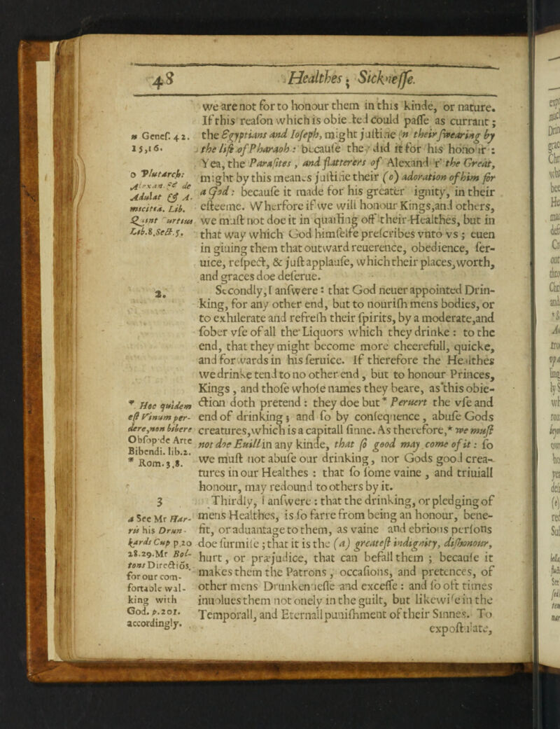 h Gcncf. 4 z. 1 J,i6. o Vlutdrc.h; t/tlrxa«. f*? de Adttlat £<f A- mtcittd. Lib. Qjtnt urtstu Ltb.l.Set5F.J, * ejtttdem eft Vinum per- derejton btbere Obfop-de Arte Bibcndi. Iib.2. * Rom.3.8. a Sec Mr Har¬ ris his Drun • k*rds Cup p 20 i8.29.Mr Bot- fo*/Dire&ios. for our corri- fortaolc wal¬ king with God. £.20X. accordingly. , we are not for to honour them in this kinde, or nature. If this reafon which is obie ted Could palfe as currant; the Egyptians and lofeph, might julti.ie (n theirfa earing by the life of Pharaob: becaule the ,'did it for his hono ir : Yea, the Parafites , and flatterers of Alexand r' the Great, might by this m earns jullide their (0) adoration of him fir a Cjod: becaule it made for his greater igmty, in their efteetne. Whcrfore if vve will honour Kings,and others, we mall: riot doe it in quailing off It heir Healthes, but in that way which God himfelfe prelcribes vnto vs ; euen in giuing them that outward reuerence, obedience, fer- uice, relpetT, & jullapplaufe, which their places, worth, and graces doe deferue. Secondly,! anfwere: that God neuer appointed Drin¬ king, for any other end, but to nourifh mens bodies, or to exhilerate and refreth their fpirits, by a moderate,and fober vfe of all the- Liquors which they drinke : to the end, that they might become more cheerefull, quicke, and for wards in hisferuice. If therefore the He.dthes we drinke tend to no other end, but to honour Princes, Kings, and thole whole names they beare, as this obie- ddion doth pretend : they doe but * peruert the vfe and end of drinking $ and fo by conlequence, abule Gods creatures, which is a capitall linne. As therefore,* we muft not doe Euill in any kinde, that fi good may come of it: fo we mull not abufe our drinking, nor Gods good crea-- tures in our Healthes : that fo lome vaine , and triuiall honour, may redound toothers by it. Thirdly, I anfwere: that the drinking, or pledging of mens Healthes, is fo farre from being an honour, bene¬ fit, or aduantage to them, as vaine and ebrious perlons doe furmile ; that it is the (a) greateft indignity, difitononr, hurt, or prejudice, that can befall them ; becaule it makes them the Patrons, occalions, and pretences, of other mens Drunkenucfie and exceffe : and fo oft times inuoluesthem not onely in the guilt, but likewise in the Temporall, and Eternallpunilhment of their Smnes. To expoft.fate.
