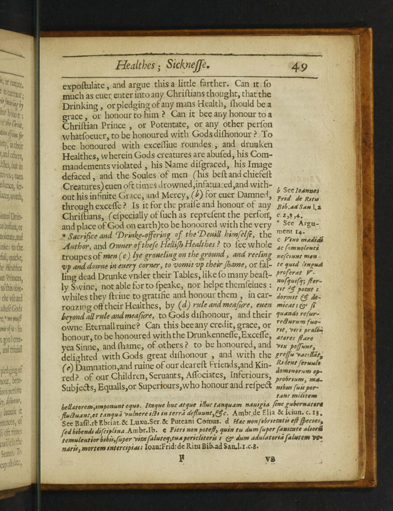 1 expoftulate, and argue this a little farther. Can it fo much as euer. enter into any Chriftians thought, that the Drinking, or pledging of any mans Health, lhould be a grace, or honour to him ? Can it bee any honour to a Chriftian Prince , or Potentate, or any other perfon whatfoeuer, to be honoured with Gods dishonour ? To bee honoured with exceffiue roundes , and drunken Healthes, wherein Gods creatures are abufed, his Com- mandemcnts violated , his Name difgraced, his Image defaced, and the Soules of men (his beft and chiefeft Creatures) eueti oft times drowned,infatua:ed,and with- out his infinite Grace, and Mercy, (b) for euer Damned, prfc/ ^IT- through excefte ? Is it for the praife and honour of any Bib.adSam u Chriftians, feipeciallyof fuch as reprefentthe perfon’, and place of God on earth)to be honoured with the very * See Arg“- * Sacrifice and rDrinke-offering of theTteuill himfelfi, the ZnZmadidi Author, and Owner ofthefe Helltjb Healthes ? to fee whole Ac fomnolenti troupes of men (c) lye grotteling on the ground, and reeling nefaunt men vp and downe in enery corner, to vomit vp their Jhatne, or fal- te <jutd hnguA ling dead Drunke vnder their Tables, like fo many beaft- f>rofcr«* r- iy Swine, not able for to fpeake, nor helpe themfelues : whiles they ftriue to gratifie and honour them , in car- dormtt \& de- rouztng off their Healthes, by (d) rule and meafure, euen micat:®* (i beyond all rule and meafure, to Gods dishonour, and their i***doref*r- owne Eternallruine? Can this bee any credit, grace, or Zf“Z7pZL honour, to be honoured with the Drunkennefte,Excefle, aferes pare yea Sinne, andthame, of others? to be honoured, and v/x poffunty delighted with Gods great difhonour , and with the greffm yaatlde, (A Damnation,and mine of our deareft Friends,and Kin- ^ntferuuU red? of our Children, Seruants, Aftociates, Inferiours, **7717,7777%L Subjeds, Equalls,or Superiours,who honour and rdped „am por. tanc midterm beUat*rem,imponunt equo. Itnque hue atque illuctanquam nautg'ta fine gubernattr* fluctuant ,et tanqud 'vulnere tilt tn terra defluunty&c. Ambr.de Elia & kiun. c. I § . See Bafi!.rbEbriat.& Luxu.Ser.5c Puteani Comus. d Hac nonfebnetatu eft Jpectes% fedbtbendi dtfeiplina .Ambr.lb. c ftert non pot eft, quin tu dum fuper famtate altorm temulentior btbit,fuper y/tzt faluteq,tuapericltterii t dum aduUtort* falutem ndfUj mortem tnterctptai: IoaaiFrid;de Ritu Bib.ad SanJ.i .c.3. P VS