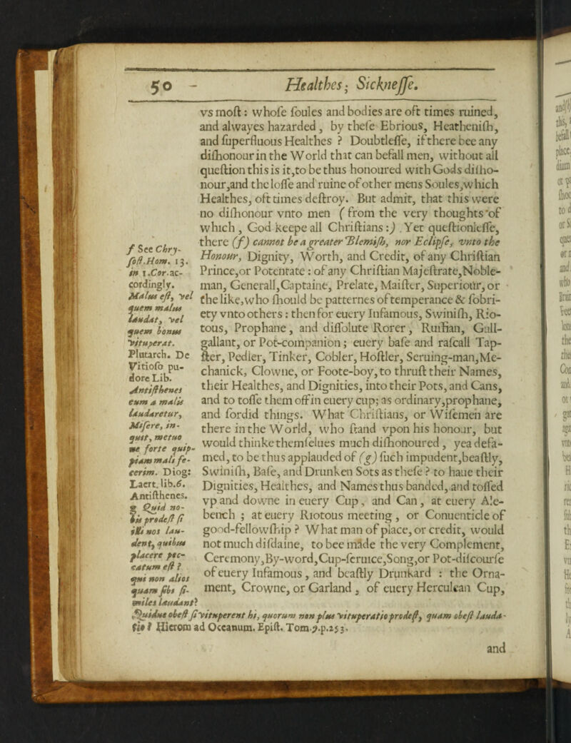 •ju f See Chrj- fod.Hont. 13. in 1.Cor. ac¬ cordingly. ,Malus efty yel quern main* UtteUty yel quern bonus yituperat. Plutarch. Dc Vitiofo pu¬ llore Lib. jintifl bents gum a malts Idudaretur, Ms fere, in- quit, tnetuo ne forte quip- ftam malife- terim. Diog: Lacrt. Ub.lJ. Antifthenes. 3 Quid no- iis predefl ft nos Un¬ dent y quibtu placere pse¬ ed turn eft l spue non alios quam fibs fi- miles laudant? vsmoft: whofe foules and bodies are oft times ruined, and alwayes hazarded , by thefe Ebrious, Heathenifh, and fuperfluous Healthes ? DoubtlefTe, if there bee any dishonour in the World that can befall men, without all queftion this is it,to be thus honoured with Gods dilho- nour,and the lofie and ruine of other mens Soules,which Healthes, oft times deftroy. But admit, that thiswere no dishonour vnto men ( from the very thoughts 'of which , God keepe all Chriftians:) Yet queftionlefle, there (f) cannot be a greaterTUcm'tfh, nor Echpfe, vnto the Honour, Dignity, Worth, and Credit, of any Chriftian Prince,or Potentate: of any Chriftian Majeftrate,Noble- man, Generali,Captaine, Prelate, Maifter, Superioiir, or the like,who ftiouid be patternes oftemperance & fobri- ety vnto others: then for euery Infamous, Swinifh, Rio¬ tous, Prophane , and diflolute Rorer, Ruifian, Gull- gallatit, or Pot-companion; euery bafe and ralcall Tap- fter, Pedler, Tinker, Cobler, Hoftler, Seruing-man,Me- chanick, Clowne, or Foote-boy,to thruft their Names, their Healthes, and Dignities, into their Pots, and Cans, and to tofle them off in euery cup; as ordinary,prophane, and fordid things. What Chriftians, or Wifemeii are there in the World, who ftand vpon his honour, but would thinkethemfelues much dilltonoured, yea defa¬ med, to be thus applauded of (g) fuch impudent,beaftly, Swinifh, Bafe, and Drunken Sots as thefe ? to haue their Dignities, Healthes, and Names thus banded, and tolled vp and downe in euery Cup, and Can, at euery Ale- bench ; at euery Riotous meeting , or Conuenticle of good-fellowfhip ? What man of place, or credit, would not much difdaine, to bee made the very Complement, Ceremony,By-word,Cup-feruice,Song,or Pot-dilcourfe of euery infamous, and beaftly Drunkard : the Orna¬ ment, Crowne, or Garland, of euery Herculean Cup, fhtidue obefl ft yttuptrent hs, quorum non plus yituperattoprodtfy quam obefl laud*- (it ? Hicrom ad Occanum. Epift, Tom