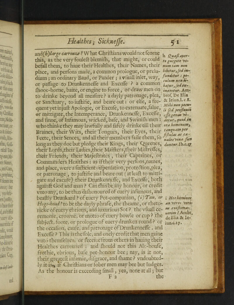 and(h') large carrot,t What Chriftians would notfcorne ^ pu a/taper- this, as the very fouleft blemiSh, that might, or could t9 befall them, to haue their Healthes, their Names, their num tam non place, and perfons made, a common prologue, or prelu- bthtturyfedin- dium; an ordinary Baud, or Pander ; a vfuall inlet, way, or paSfage to Drunkennefle and Excefle ? a common i,alur^ejfK. Ihooe-horne, baite, or engine to force, or draw men on inxnttur. Am* to drinke beyond all meafure? a dayly patronage, plea, broCDeElia or Santftuary, toiuftifie, and beareout: or elle, afre- quent yet in juft Apologie, or Excufe, to extenuate, falue, ©r mittigate, the Intemperance, Drunkennefle, Excefle, eJggenm and finne, of Infamous, wicked, bale, and Swinifh men: detur, quod in whothinke they may lawfully and fafely drinke till their ora hsnunum> Braines, their Wits, their Tongues, their Eyes, their Feete, their Sences, and all their members faile them, fo „^iesywa fun long as they doe but pledge their Kings, their Queenes, duntur.Ib.c.17 their Lords,their Ladies,their Maifters,their Miftrefles, their Friends, their Majeftrates , their Captaines, or Commanders Healthes : as iftheir very perfons,names, and place, were a Sufficient difpenlation, prote<ftion,plea, or patronage , to juftifie and beare out fat leaft to mitti¬ gate and excule) their Drunkennefle, and Excefle, both -- again ft God and man ? Can this be any honours, or credit vnto any, to be thus dishonoured of euefy infamous, and beaftly Drunkard ? of euery Pot-compahion, (i)Tun, or { Hoshomines Hogs-head ? to be the dayly phrafe, the theame, or rheto- <*» ytres yer** ricke of euery ebrious, and luxurious Sot ? the vfuall ce- M remome, crowne, or motto of euery bowle or cup ? the deElia & Ie- fubjeeft, foote, or prologue of euery drunken round ? or iun.c.17. the occasion, caufe, and patronage of Drunkennefle a and Excefle ? This is the Sole, and cnely credit that mengainc vnto themfelues, or receiuefrom others in hauing their Healthes carrouted : and Should not this Ale-houfe, frothie, ebrious, bafe pot-honour bee; nay, is it not, their greapeft infamie, difgrace, and Shame ? vndoubted- ly it is.* if Chriftians or fober men may bee but Iudges. As the honour is exceeding Small, yea, none at all; but F 2 the