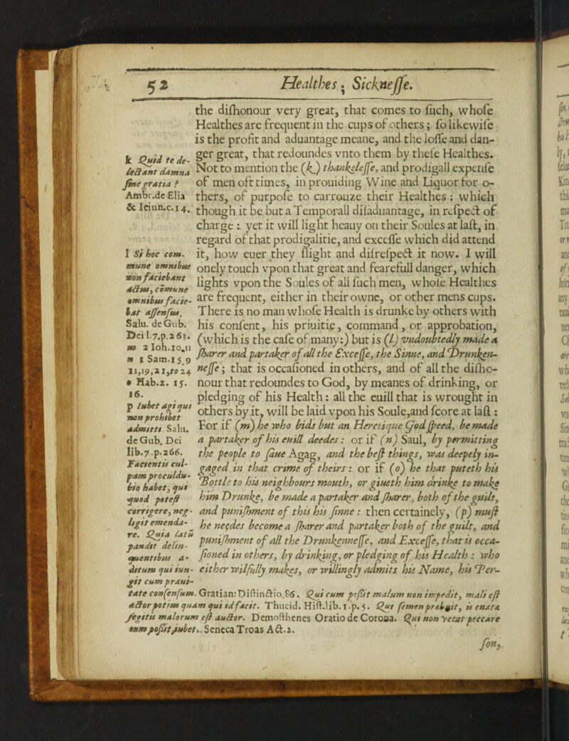 the dilhonour very great, that comes to fuch, whofe Healthes are frequent in the cups of others; fo likewife is the profit and aduantage meane, and the Ioffe and dan- k Quid te de Ser §reat> t^iat redoundes vnto them by thei'e Healthes. icOsnt damn* Not to mention the (kf) thankclefe, and prodigall expenfe finegratta > of men oft times, in prouiding Wine and Liquor for o- Ambr.de Elia thers, of purpofe to carrouze their Healthes : which & lciun.c. 14. though it be but a Temporall diladuantage, in n.fpe& of charge yet it will light heauy on their Soules at laft, in regard of that prodigalitie, and excclfe which did attend 1 si hoe com. it, how euer they flight and dilrefped: it now. I will mune omnibut onely touch vpon that great and fearefull danger, which von facte ant H^hts vpon the Soules of ali fuch men, whole Healthes amnibut fade- are frequent, either m their owne, or other mens cups. lat affenfus. There is no man whofe Health is drunke by others with his confent, his priuitie, command, or approbation, (which is the cafe of many:) but is (l) undoubtedly made a /barer and partaker of all the Exce/fe, the Sinne, and cDrunkcn- 11,19,2 i,ro24 neJfc; that is occasioned in others, and of all the dilho- • Hab.z. 15. nour that redoundes to God, bymeanesof drinking, or ,6- . pledging of his Health: all the euill that is wrought in no»prohfl>eJU> ot^ers by it, will be laid vpon his Soule,and fcore at laft : admtt tt Sain. F°r if (m) he who bids but an Her clique Cjod Jfeed, be made dcGub. Dei a partaker of his euill deedes: or if (n) Saul, by permitting lib.7-p.2 66. the people to fane A gag, and the befi things, was deepely in- Jactentii cut- gaged in that crime of theirs: or if (0) he that puteth hli \iohlba <jut ^ott^c t0 his neighbours mouth, or giueth him drinke to make yuod psteft him Drunke, be made a partaker and /barer, both of the guilt, corrigere, neg- and puni/bment of this his finne: then certainely, (p)mufi Itgtt emends.- ^ he ne<;des become a /barer and partaker both of the guilt, and pandit * delin'* TUn*Jhmcnt of all the Drunkennefe, and Exce/fe, that is occa- ifuenttbu* a - foned in others, by drinking, or pledging of his Health : who daunt cjui iun. either wilfhlly makes, or willingly admits his Name, his Ter- git cumpraui- tate confenfum Gratian:Diftin&io.86. Qui cum pcfit malum non irrpedit, mali cfl after potius cjuam qui tdfscit. Thucid. Hifklib. i p. 5. Qut femenprsbyt, is emus, /egttii malorum e/l auftor. Demofthenes Oratiode Coroaa. Qju nonyetatpeccAre snmpofitt/iubet, . Seneca Troas A ft.2. fon? Salu. deGub. Dei l.7.p.a6?. m 2 Ioh.io.u » 1 Sam.15 9