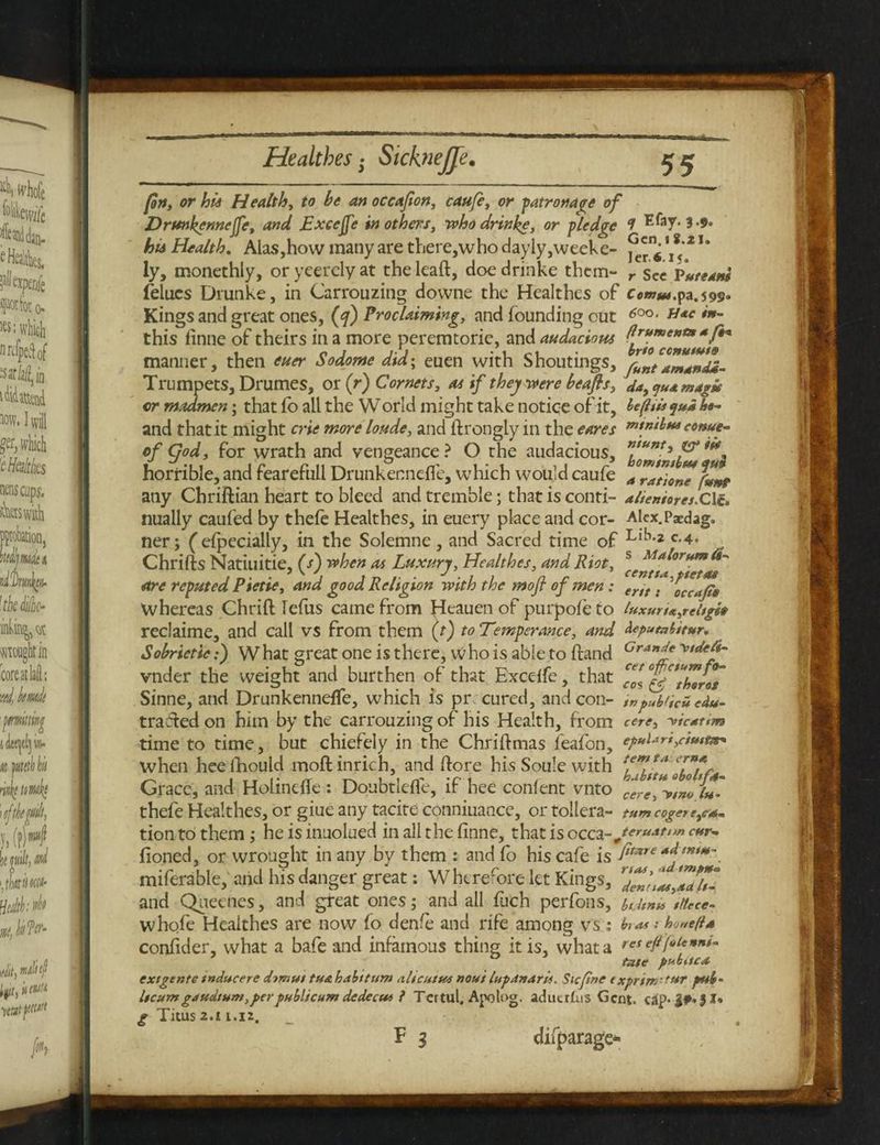 s Malorumts- centta.piettu (on, or his Healthy to be an occafion, caufe, or patronage of Drunkennejj'e, and Excejfe in others, who drinke, or pledge 7 Efay* 3-$* Aa Health. Alas,how many are there,who dayly,weeke- j3^ t*zu ly, monethly, or yeercly at the lead, doe drinke them- r sec Puteom felues Drunke, in Carrouzing dovvne the Healthes of Ccmm.va.599. Kings and great ones, (y) Proclaiming, and founding out 600• H*c *”~ this finne of theirs in a more peremtorie, and audacious ^r****^*^** manner, then euer Sodome did; euen with Shoutings, LntAm4ntum Trumpets, Drumes, or (r) Cornets, as if they were beafis, da, quamagse or madmen; that fo all the World might take notice of it, lefeiis $u* he- and that it might crie more loude, and ftrongly in the cores ccnue- cf CJod, for wrath and vengeance? O the audacious, n,unts horrible, and fearefull Drunkenneffe, which would caufe Jration funt any Chriftian heart to bleed and tremble; that is conti- alieniores.QH. nually caufed by thefe Healthes, in euery place and cor- Alex.Paedag. ner; (efpecially, in the Solemne, and Sacred time of Ll^2/C'4 Chrifts Natiuitie, (/) when as Luxury, Healthes, and Riot, are reputed Pietie, and good Religion with the mofl of men: ertt. occajp9 whereas Chtiff lefiis came fiom hleauen of puipofe to tuxurtx,rc l*g reclaime, and call vs from them (t) to Temperance, and ^pumbieur. Sobrictic:) What great one is there, who is able to ftand Cranf* vnder the weight and burthen of that Exceffe, that “Ig'thZras Sinne, and DrunkennefTe, which is pr cured, and con- wpub'icuedu- traffed on him by the carrouzing of his Health, from cere, -vic*t<m time to time, but chiefely in the Chriftmas feafon, epul*ri,cimt*+ when heelhould moft inrich, and (fore his Soule with *?m, Grace, and HolindTc : Doubtleffe, if hee confent vnto cere^iL In' thefe Healthes, or giue any tacite conniuance, or tollera- tum eager e,ra¬ tion to them ; he is inuolued in all the finne, that is occarJ****ttm cur- fioned, or wrought in any by them : and fo his cafe is fi^re*dtnm- miferable, and his danger great: Wherefore let Kings, and Quecnes, and great ones; and all fuch perfons, bt.hnurttece- whofe Healthes are now fo denfe and rife among vs : •• ho»efia confider, what a bafe and infamous thing it is, what a re* effete***- ease pubuc* extgente tnducere drmut tu& half turn alicurus nout lap dn art*. Sic fine exprim'tur pub- Itcum gdudtum, per publicum dedecut } Tertul, Apotog. adutrlus Gent, cap- J I» g Titus 2.11.12. F 3 difparage-