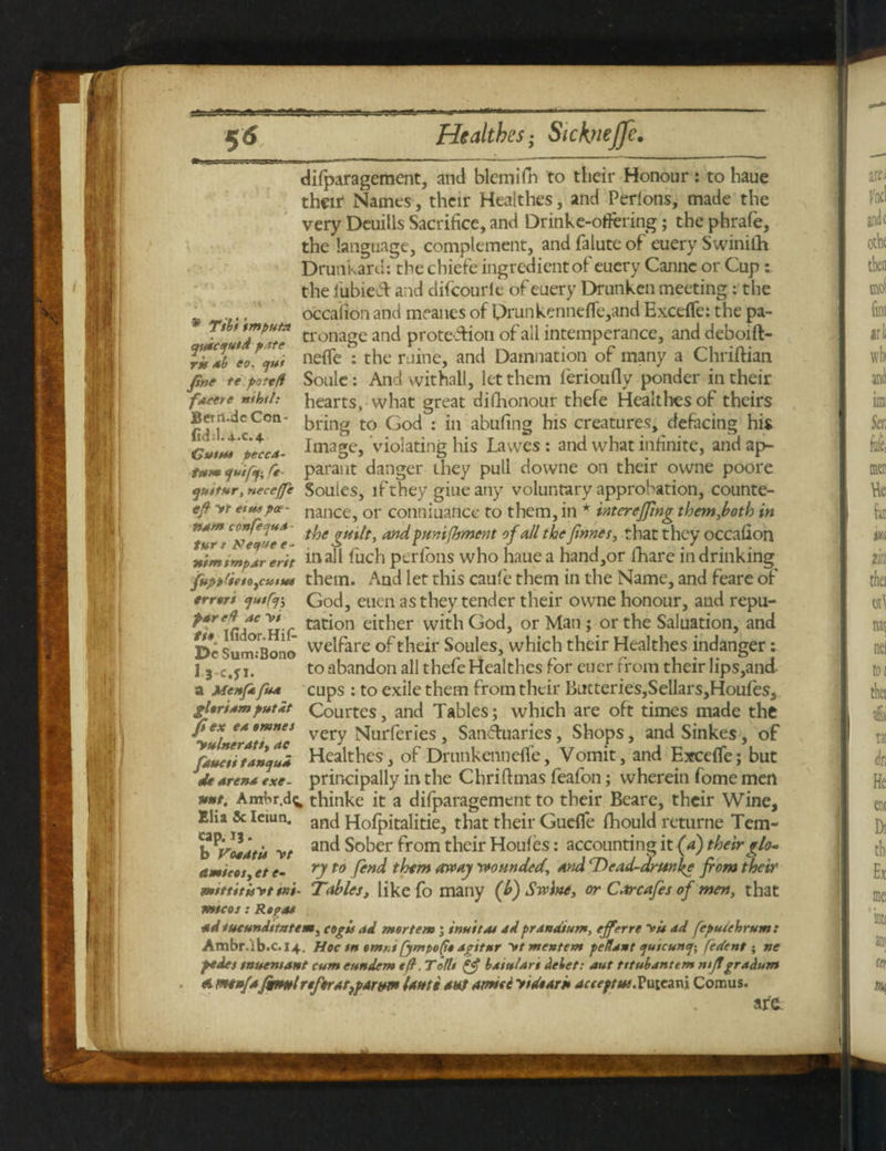 difparagement, and blcmifn to their Honour: to haue their Names, their Healthes, and Perfons, made the very Deuills Sacrifice, and Drink e-offering; the phrafie, the language, complement, and falute of euery Swinilh Drunkard: the chiefe ingredient of euery Cannc or Cup : the l'ubied and clifcourle of euery Drunken meeting: the ^ , occafion and meanes of Drunkennefle,and Excefle: the pa- tronage and protedion of all intemperance, and deboift- IZTJ;;, nefle : the mine, and Damnation of many a Chriftian fine te pottft Soule: And withall, let them lerioufly ponder in their f/icete mhtl: hearts, what great dishonour thefe Healthes of theirs bring to God : in abufing his creatures, defacing his Cui'm 77cc4- image> Violating his lawes: and what infinite, and ap- t*m guifg-, fie- parant danger they pull downe on their owne poore guitar, neceffe Soules, if they giue any voluntary approbation, counte- eft yt etutpet- nance, or conniuance to them, in * intereffmg them,both in n*m tpnfequa f^g ^ pumfoment of all the finnes, that they occafion wmimpjrerit ma‘‘ luch perlons who haue a hand,or lhare in drinking them. And let this caufe them in the Name, and feare of errtrt gutfig-y God, euen as they tender their owne honour, and repu- fdreftdcyt tation either with God, or Man; or the Saluation, and Dc Sum^Bono we^fare °f their Soules, which their Healthes indanger: I 3-c.f i.* to abandon all thefe Healthes for euer from their lips,and a Menfifua cups : to exile them from their Butteries,Sellars,Houfes, gltritmputit Courtes, and Tables; which are oft times made the fiex ex emnes vefy jsjurferies } Sanduaries, Shops, and Sinkes, of Jducittangui Healthes, of Drunkcnncfl’e, Vomit, and Excdfe; but Jdt dread exe- principally in the Chriftmas feafon; wherein fome men ant, Ambr.dq, thinke it a difparagement to their Beare, their Wine, Elia & Iciun. anci Hofpitalitie, that their Guefle fliould returne Tern* b ^vTedtit yt an<^ Sober from their Houles: accounting it (a) their g/o- amieesy et e- rJt0 fittd them atvay wounded, and rDead-drttnke from their mittitUyt tni- Tables, likefo many (b) Swine, or Car cafes of men, that mice]: Repd* ad tueunditatem, cogts ad mortem ; inuitdt ddpdndium, ejferre yfi dd fepuiehrum: Ambr.ib.c-14.. Hoc in emr.i fymtofi* dgttmr yt mentem peUdnt gutcung-, fie dent; ne pedes tnuentant cum eundem tfi. Toltt & bdtuUrt debet: aut tttubdntem mfigradum <* menfdfiputlreferAtjpArttm Uttti tut armed ytdear* accept*}.Puteani Comus.
