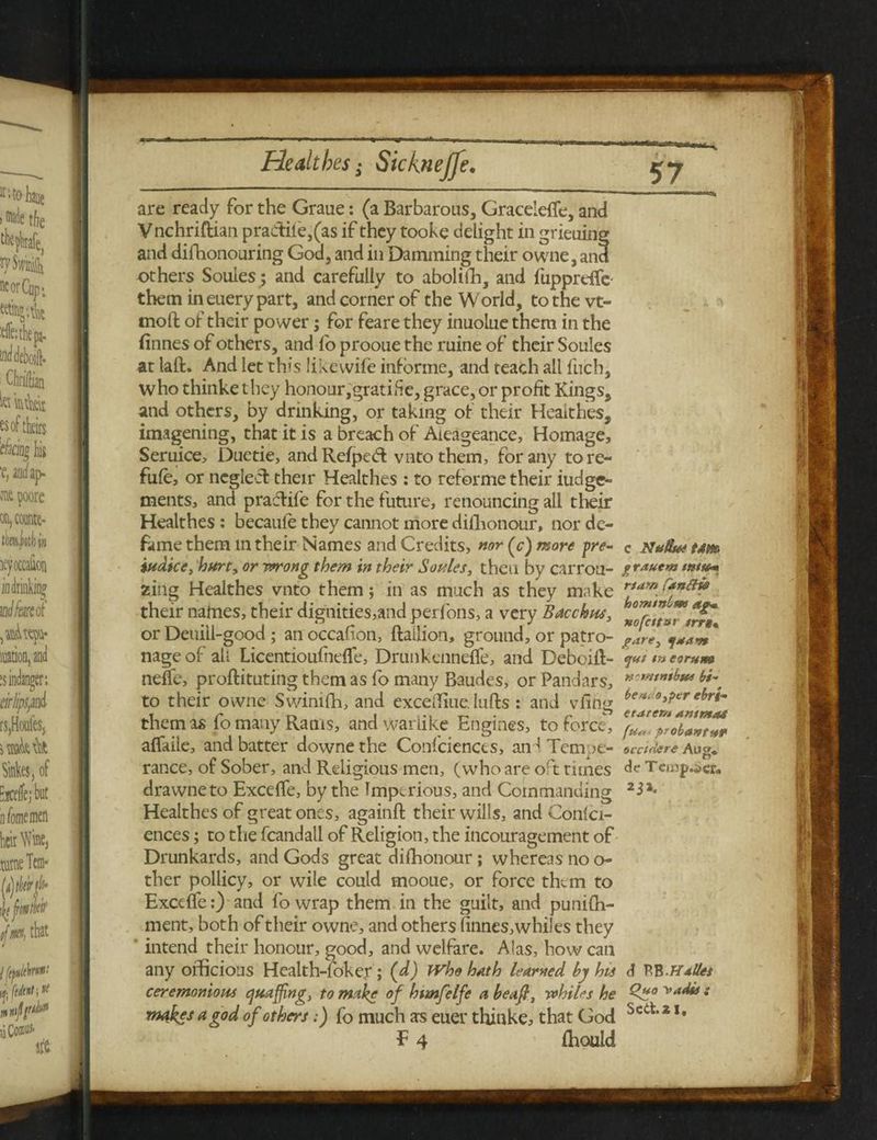 He alt be s - Sicknejfe. are ready for the Graue: (a Barbarous, Graceleffe, and Vnchriftian prae1ile,(as if they tooke delight in grieuing and difihonouring God, and in Damming their owne, and others Soules; and carefully to aboliffi, and fupprdfe- them in euery part, and corner of the World, tothevt- moft of their power; for feare they inuolue them in the finnes of others, and fo prooue the ruine of their Soules at laft. And let this likewife informe, and teach all fuch, who thinkethey honour,gratifie, grace, or profit Kings, and others, by drinking, or taking of their Heaithes, imagining, that it is a breach of Aieageance, Homage, Seruice, Duetie, and Refpect vntothem, for any tore- fufe, or neglect their Heaithes : to reforme their iudge- ments, and pradlife for the future, renouncing all their Heaithes: becaule they cannot more dishonour, nor de¬ fame them m their Names and Credits, nor (c) more yre- iudice, hurt, or wrong them in their Soules, then by carrou- zing Heaithes vnto them; in as much as they make their nafnes, their dignities,and perfons, a very Bacchus, or Deuiil-good ; an occafion, ftailion, ground, or patro¬ nage of all Licentioufnefle, Drunkenneffe, and Debciit- neffie, proftituting them as fo many Baudes, or Pandars, to their owne Swinifh, and excelliue. Infts : and vfing them as fo many Rams, and warlike Engines, to force, aflaile, and batter downe the Confidences, and Tempe¬ rance, of Sober, and Religious men, (who are oft tunes drawneto Excefife, by the Imperious, and Commanding Heaithes of great ones, againft their wills, and Confer¬ ences ; to the fcandall of Religion, the incouragement of Drunkards, and Gods great di(honour ; whereas no o- ther pollicy, or wile could mooue, or force them to Exceffe:) and fo wrap them in the guilt, and punifh- ment, both of their owne, and others linnes, whiles they ' intend their honour, good, and welfare. Alas, how can any officious Health-fokey ; (d) Who hath learned by his ceremonious quaffing, to make of htmfelfe a beafi, whiles he makes a god of others:) fo much as euer thinke, that God F 4 ffiould c N# Sue tam grauem mttem rtarn fan^lis hominlm ag* xofcitBi trrt« pare, yuan ejul l» corum notntnibtte bi~ be ueo,fer ebri- etarer/i a mm as fu« prolan tut oictAcre Aug, dc Tempter, d BB .Halles Quo v.idw s Sect. 2 I,
