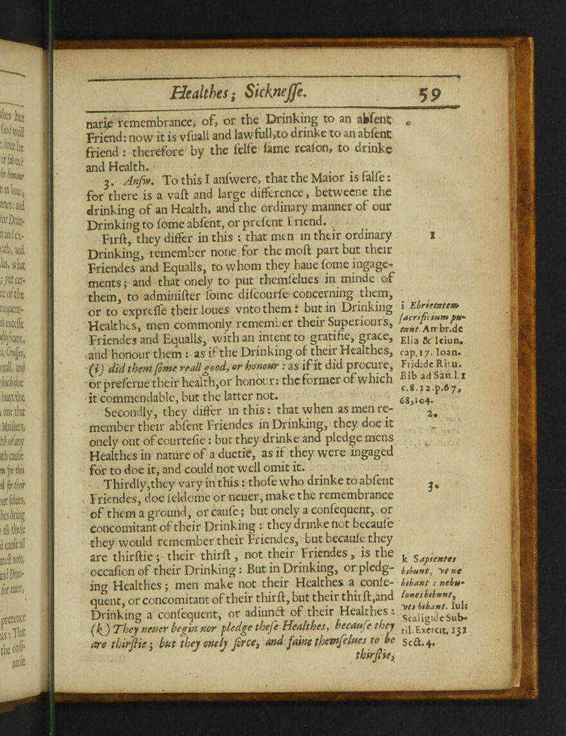 narie remembrance, of, or the Drinking to an abfent; Friend: now it is vfuali and lawfulhto drinke to anabfent friend: therefore by the feife lame reaion, to drinke and Health. . w . . Cir 3. Anfi*. To this I anfwere, that the Maior is talfe: for there is a vaft and large difference, betwecne the drinking of an Health, and the ordinary manner of our Drinking to fome abfent, or prelent 1 riend. Firft, they differ in this : that men in their ordinary Drinking, remember none for the moft part but their Friendes and Equalls, to whom they haue fome ingage- merits; and that onely to put themlelues in minde of them, to adminifter fome difcourfe- concerning them, or to exprelfe their loues vnto them : but in Drinking Healthes, men commonly remember their Supenours, Friendes and Equalls, with an intent to gratifie, grace, and honour them: as if the Drinking of their Healthes, (i) did them fome re all good, or honour: as if it did procure, or preferue their health,or honour: thcformei of which it commendable, but the latter not. Secondly, they differ in this: that when as men re¬ member their abfent Friendes in Drinking, they doe it onely out of courtefie: but they drinke and pledge mens Healthes in nature of a duetie, as if they were ingaged for to doe it, and could not well omit it. Thirdly,they vary in this: thofe who drinke to abfent Friendes, doe feldome or neuer, make the remembrance of them a ground, or caufe; but onely a confequent, or concomitant of their Drinking : they drinke not becaufe they would remember their Friendes, but becaule they are thirftie; their thirft , not their Friendes, is the occafion of their Drinking: But in Drinking, or pledg¬ ing Healthes; men make not their Healthes a conle- quent, or concomitant of their thirft, but their thii ft,and Drinking a confequent, or adiunft of their Healthes: (If) They neuer begin nor pledge thefe Healthes, becaufe they are thirfHc; but they onely frce3 and faine themfelues to be l i Ebrietetem fact I ft sum pa¬ tent Airbr.de Elia & Iciun. cap. 17. loan. Frididc Rim. Bib adSan.l.i c.8. J2.p.67, C8,io4* 3# 3* k Saps enter bsbunt, bsbant : nebu-* lonesbsbtinti yts bsbant. luli Scaligtdc Sub¬ til. Exercit. 13 3 Scft.4.