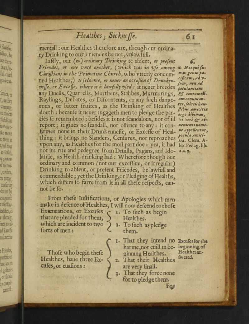 mentall: our Healil.es therefore arc, though cur ordina¬ ry Drinking to our Friendes be net, vnlawfull. Laftly, our (tn) crawary ‘Drinking to sfient, or prefent Friendes, or one vntd another, (which was in vfe among n> Nesymifu* Chrtftians in the Drimatiue Church, who vtterly condem- nttZa,mP*m ned Healthes,) «feldome, or neuer an occajton of Drunken- nejfe, or Exccfje, where it u lawfully vjed: it neuer breedes petulantuim any Duells, Quarrells, furthers, Stabbes, Murmurings, e3 contumeb- Raylings, Debates, or Difccntents, crany fiich dange- amccnutuan- rous, or bitter fruites, as the Drinking of Healthes f*syfo(frwl>Au- doeth : becaule it neuer ingageth men to pledge the par- erg0 w,iWfts, ties fo remembred ; befides it is not fcandalous, nor of ill yt yere & cSi report; itgiues nofcandall, nor offence to any: it con- nenienummi- Urines none in their Drunkennefle, or Exceflfe of Heal- ”e aPPelieKtuy3 thing : it brings no Sianders, Cenfures, nor reproaches £*** ci«n.*A- vpon any, as Healthes for the moft part doe: yea, it had kxipcdag jib. not its rife and pedegree from Deuills, Pagans, and Ido- *.«.*» . latrie, as Health-drinking had: Wherefore though our ordinary and common (not our exceffiue, or irregular) Drinking to abfent, or prelent Friendes, be lawfull and commendable; yet the Drinking,or Pledging of Healths, which differs io farre from it in all thefe refpedte, can¬ not be fo. From thefe Iuftiftcations, or Apologies which men make in defence of Healthes, I will now'defcend to thofe Extenuations, or Excufes 1. To fuch as begin that are pleaded for them, ) Healthes. which are incident to two p 2. To fuch as pledge forts of men: them. t • 1. That they intend no Excufes forth* harmemoreuillmbe- beginning of Healthes, haue three Ex- 2. 3. That they force none for to pledge them.