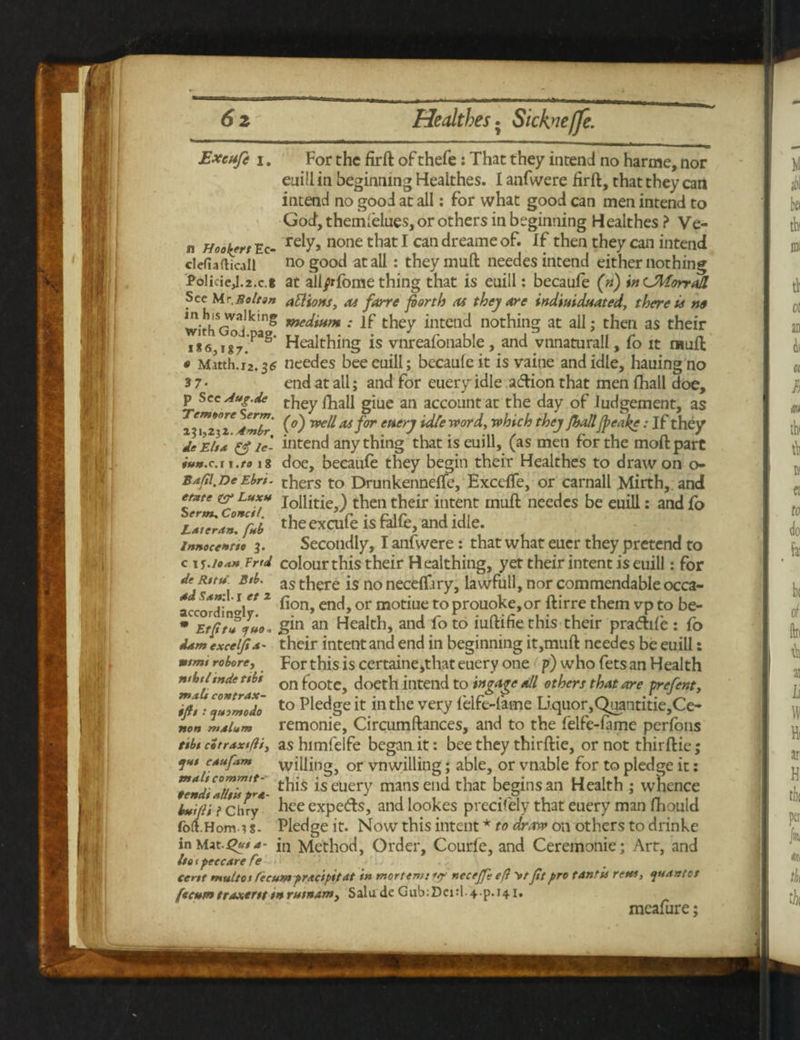 Excufe i. For the firft of thefe: That they intend no harme, nor euill in beginning Heaithes. I anfwere hrft, that they can intend no good at all: for what good can men intend to God, themfelues, or others in beginning H ealthes ? Ve¬ il Hookfrt Ec- relY> none t^iat 1 can ^reame °f* *£ then they can intend defiadicall no good at all: theymuft needes intend either nothing PolicieJ.2.c.i at all/rfome thing that is enill: becaufe (n) inCMorrall See M r. Bolt on attions, 04 fane forth 04 they are tndiuiduated, there us n» SrflV^Ikm8 me^mm •' If they intend nothing at all; then as their iX6}!8°7.PaS' Healthing is vnreafonable, and vnnaturall, fo it raufl; « Matth.12.$6 needes bee enill; becaufe it is vaine and idle, hauing no 3 7- end at all; and for eueryidle action that men fhall doe, p See Aug.de ti,ey giue an account at the day of Judgement, as Jmbr (f) w// as for encry idle word, which they fbollJpeake; If they Je El/* & ie- intend anything that is euill, (as men for the moil part iun.c.iX'to 18 doe, becaufe they begin their Heaithes to draw on o- Bafil.DeEbr/. thers to Drunkenneffe, Exceffe, or carnall Mirth, and etate & luxh j0mtje \ then their ititent muft needes be euill: and fo Lateron. f*b the excufe is talfe, and idle. innoc<*no 3. Secondly, I anfwere: that what euer they pretend to c 1 i.io*n Frfd colourthis their Healthing, yet their intent is euill: for dfR,ru B,l>- as there is no neceffiry, lawfull, nor commendable occa- a S*T‘ If* 2 ^on> enchor mo£,iue to prouoke,or ftirre them vp to be- 7»»* gin an Health, and fo to iuftifie this their pradife : fo i*m excel'fix- their intent and end in beginning it,muft needes be euill: For this is certaine>that euery one p) who fets an Health onfoote, doeth intend to ingage oil others that are prefent, to Pledge it in the very felfe-fame Li.quor,Qaantitie,Ce- „„„ remonie, Circumftances, and to the felfe-fame perfons t/b/citrax/fli, as himfelfe began it: bee they thirftie, or not thirftie; cxufom willing, or vnwilling; able, or vnable for to pledge it: vemd'alt'is** *s euery mans end that begins an Health ; whence h/ifiii chry hee expe&s, and lookes precifely that euery man fhould fort.Horn.u- Pledge it. Now this intent * to draw on others to drinke in i\xt.s>u/*- itl Method, Order, Courfe, and Ceremonie; Art, and l/o t peccare fe^> cent mult os (ecumprxc'spttdt in mortem: iff neceff eft V/ ft pro t ant is retts, tjuxntet (scum traxer/t tn rusnam, Salu de Gub:Dei:l-4-p.i41. meafure; elfi ntmi roborey nthtl tnde tibi malt contrax- ifit: yuomodo non mdlum