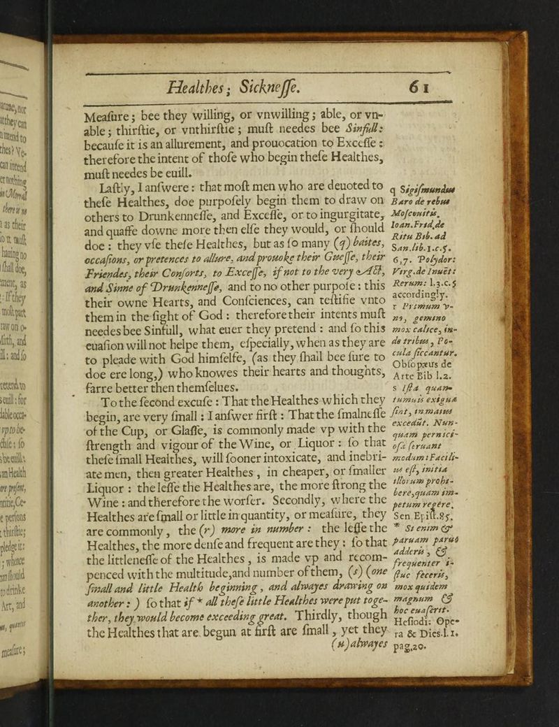 Meafure; bee they willing, or vnwilling; able, or vn- able; thirftie, or vnthirftie ; muft needes bee Sinfhll: becaufe it is an allurement, and prouocation to Exceffe: therefore the intent of thofe who begin thefe Healthes, muft needes be euill. Laftly, I anfwere: that raoft men who are deuoted to thefe Healthes, doe purpofely begin them to draw on others to Drunkennelfe, and Exceffe, or to ingurgitate, and quaffe downe more then elfe they would, or fhould doe : they vfe thefe Healthes, but as fo many (?) baites, cc capons, or pretences to allure, andprouohe their Guejfe, their Friendes, their Conforts, to Excejje, if not to the very aAB, and. Sinne of Tfrunkenneffe, and to no other purpote: this their owne Hearts, and Confciences, can teftifie vnto them in the fight of God : therefore their intents muft needes bee Sinfull, what euer they pretend : and fo this euafion will not helpe them, efpecially, when as they are to pleade with God himfelfe, (as they (hall bee fure to doe erelong,) whoknowes their hearts and thoughts, farre better then themfelues. To the fecond excufe: That the Healthes which they begin, are very fmall: I anfwer firft : That the fmalnefle of the Cup, or Glaffe, is commonly made vp with the ftrength and vigour of the Wine, or Liquor : fo that thefe fmall Healthes, will fooner intoxicate, and inebri¬ ate men, then greater Healthes , in cheaper, or fmaller Liquor: the lefle the Healthes are, the more ft rong the Wine : and therefore the worfer. Secondly, where the Healthes are fmall or little in quantity, or meafure, they are commonly, the (r) more in number : the leffe the Healthes, the more denfe and frequent are they: fo that the littlenefte of the Healthes, is made vp and recom- penced with the multitude,and number of them, (s') (one fmall and little Health beginning, and alwayes drawing on another : ) fo that if * all thefe little Healthes were put toge¬ ther, they would become exceeding great. Thirdly, though the Healthes that are begun at firft are fmall, yet they ( h ) alwayes q S igtfmundu* Baro de rebut Mofceuttu. loan.Bridge Rttu Btb. ad San./tb.j.c.f. 6,7. Voljdor: Vtrg.de lnuet: Rerum: I.3.C.5 accordingly, r Vrtmum V- no, gemtno mox caltce, <«- de tnbta , Po- cula ftccantur. Obfoprtirs de Arte Bib 1.2. s ifla quart* tumuli exigua fat, rnmattti excedut. Nun- quam per mei- oft (truant mcdum'.Pactlt- uu efl, imtta tllo1 urn proht- be re,quam im¬ ps turn revere. Sen Epi'lt.ffy. * St enim paruam parui adderii, £5? frequenter i- fuc fecerii, mox quidem magnum hoc euafettt• Hefiodi: Gpe* ra & Dies.Li* pag.zo.