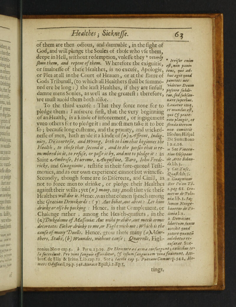 of them are then odious, and damnable , in the fight of God, and will plunge the Soules of thole who vfe them, deepe in Hell, without redemption, vnlefle they *vtterly # fbunthcm, and repent of them. W herefore the exiguitie, e/JnnpTni? or fmalnefle of thefe Healthes, is noexcufe, Apologie, tens, ^ui ad- or Plea at all in the Court of Heauen, or at the Barre of kucagit GodsTribunall, (to which all Hcalthers fhall beiummo- nec ned ere be long : ) the leaf! Healthes, if they are finfull, VJcere^bd!^ damne mens Soules, as well as the greateft: therefore, tiL,fedjubf-m- we mull auoid them both alike. nare(uperbw. To the third excule : That they force none fcr to Lauatur 0*3, pledge them: Ianfwere firft, that the very beginning eteft> of an Health, is a kinde of inforcement, or ingagement l^LplIngit^et vnto others fc r to pledge it: and moft men take it to bee flenda tterum fo; becaule long cuftcme, and the prauity, and wicked- comittit neffe of men, hath m-de it a kinde of (u) Affront, lndig- I^odor.-Hifpal nity, D i courtefe, and Wrong, both to him that beginnes the ^ ™B no Health , to thofethat fecondit, and to the per (on that is re- u Sec vincen- mcmbred in it, to refufe, orpajje it by, and not to pledge it: as t'tus obfopaus Saint <i/imbrofe, Hicrome, csfuguftine, Taro, lohnFrede- de Arte Btben- ricke, and Guagninus, teftifie in their fore-quoted Tefti- monies, and as our own experience cannot but witndfe. >;! Secondly, though fomeare lo Difcreete, and Ciuill, as fLuapninus not to force men to driiike, or pledge their Healthes againft their wills; yet (x) many, nay,moft that vfe thefe Healthes will doe it. Hence,wasthatcomcn Ipeach among the Cjr&cian Drunkards : (y) Aut bibat,aut abcai: Let him drinkcor elfe be packing : Hence, is that Complement, or Chaknge rather , among the Heaith-quafters, in the (zjDukedome ofALaffouia: Aut mihi pr<tbibe,aut mectt armie decertato: Sit her drinke to me,or Fight with me: which is the caufe of many Due lls. Hence, grow thole many (a\Mur- pOture CjHATltH thers. Stabs, (b) Woundes, without caufe • Qmrrells, Figh- tubebaturre- cufarat Sue¬ tonius Nero cap.5. b Piru.23.29. De Ehrietateadarm a cpnfurgunt; caltctbus te* la fuccedunt. Pro V/no fanguis ejfunditttr, ipfum fangutnem v/na fadtrunt, Aw- brof.de Elia & Ieiun.Lib.cap.12. See4 lacobt cap 5. PuteantComtu:p.542, Ho¬ mer: OdyfeaA^^^.^i,Horace Epift.i.I.Ep, f. Rer Po'on To. 1 pap 68. Cro- meruf de Tolo- nia 1 i b. I. Sa¬ lomon ATeuge- baaertu de Po¬ lo nt a 1.1. a Domititu Lbertum (uum tings,