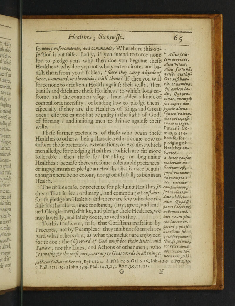 fo enforcements, And commands: Wherefore this ob- /edionisbutfaife. Laftly, if- you intend to force none * Alius &*• for to pledge you,, why then doe you beginne thefe- te”)Pr0PiMdt> Healthes ? why doe you not wholy exterminate, and ba- aJiUu ^fZTunS nilh them from your Tables, *ftnce they carry a kjnde of nath,p. force, command, or threatning with them ? If then you will /*/•• xifthdu- force none to dritike an Health againft their wills, then r*>et »***»•»*, banifh and difclaime thefe Healthes, to which long cu- Jrf Home, and the common vfage, haue added akindeof pZdtfexempte compulforienecellity, or binding law to pledge them, Juoctgtt: nee elpecially if they are the Healthes of Kings and Great populo alien* ones : elfe you cannot but be guilty in the fight of God, fftuere '»****• of forcing , and limiting men to drinke againft their tulm°merges. wills. Puteani Co- Thefe former pretences, of thofe who begin thefe mus, p.556. Healthes to others, being thus cleared : I come now to Exfufesfor anfwer thofe pretences, extenuations, or excufes, which Pje4pn§ °* men alledge for pledging Healthes; which are far more fvvered” tollerable , then thole for Drinking, or beginning a inter enufos Healthes: becaufe there are fome colourable pretences, ™*lorum no- or ingagements to pledge an Health, thatis once begun, drorum eft, though there be no colour, nor ground at ail, to begin an ZdexeZpu*! Health. nec rdttone The firft excufe, or pretence for pledging Healthes,is comPonimur9: this : That it is an ordinary, and common (a) cuftome, fedconfnettt- for to pledge an Health : and there are few who doe re- ^Zr^oZodffi fufe it: therefore, fince moft men, (nay, great, and lear- p4uctft^lrent, ned Ciergie-men) drinke, and pledge thefe Healthes,we noUemm tmi-3 may lawfully, and fafely doe it, as well as they. t*r» 1 cum plu- To this I anfwere; firft, that Chriftians m ift line by ree5/ff'ere ce'r Precepts, not by Examples: they muft not fo much re- ZZTZSfst gard what others doe, as what themfelues are enjoyned for to doe : the (Id) Word of God muft bee their Rule , And ttus,fe<]»imurp Square, not the Liues, and Adions of other men ; who rent *pua (c) walks for the moft part, contrary to Gods words in all things: *°Jf Zbi publtcns fdHus Scncca.EpiT1 *3. * Pfal.ii9.9-Gal.6 1<S. loh-j.3 9- 1 Pet.l.lp, c Phil.2.*05.19.1 Iohn 5,19. Pfal. 14,1,2,3. Rotj.$.9,i j, 11.